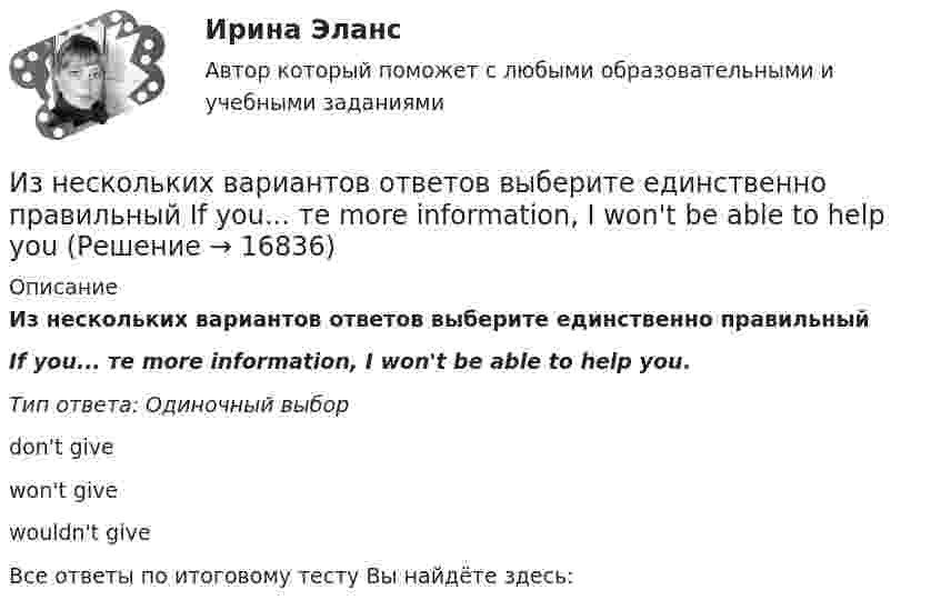      
          Описание
          Из нескольких вариантов ответов выберите единственно правильныйIf you... те more information, I won't be able to help you.Тип ответа: Одиночный выборdon't givewon't givewouldn't giveВсе ответы по итоговому тесту Вы найдёте здесь:   
            
            
            Из нескольких вариантов ответов выберите единственно правильный  If we'd found suitable premises, we... earlierИз нескольких вариантов ответов выберите единственно правильный  If you... те more information, I won't be able to help youИз нескольких вариантов ответов выберите единственно правильный  She ... piano lessons since last JuneИз нескольких вариантов ответов выберите единственно правильный.  Не said that he ... her for several years.Из нескольких вариантов ответов выберите единственно правильный.  Не ... this article for three hours and hasn't finished it yetИз нижеперечисленного выделите элементы внутренней среды организации.Износ и амортизация основного капиталаИзмеритель скорости потока ИСП-1 предназначен для измерения:Измерять артериальное давление следует всегда на левой руке, т.к. в левой части тела оно всегда выше, чем в правойИзмеряя глубину моря под кораблём с помощью эхолота, обнаружили, что моменты отправления и приёма ультразвукового сигнала разделены промежутками времени 1,0 с. Какова глубина моря под кораблём, если скорость звука в воде 1435 м/с?Из металла (Aвых = 4,6 эВ) фотоны с энергией  ε = 5 эВ выбивают фотоэлектроны. Вычислить максимальный импульс, передаваемый его поверхности при вылете электрона.Из небольшого отверстия в дне широкого сосуда вытекает жидкость. Найдите наибольшую скорость струи, если известно, что высота жидкости в сосуде h = 1 м.Из нескольких вариантов ответов выберите единственно правильный.  At the moment we ... exercises on tenses.Из нескольких вариантов ответов выберите единственно правильный.  By the time the secretary returned, the fax ....