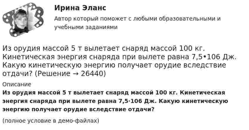     
          Описание
          Из орудия массой 5 т вылетает снаряд массой 100 кг. Кинетическая энергия снаряда при вылете равна 7,5·106 Дж. Какую кинетическую энергию получает орудие вследствие отдачи?(полное условие в демо-файлах)  
            
            
            Из орудия массой 5 т вылетает в горизонтальном направлении снаряд массой 20 кг со скоростью 800 м/с. Определить начальную скорость отката орудия.Из орудия массой 5 т вылетает снаряд массой 100 кг. Кинетическая энергия снаряда при вылете равна 7,5•106 Дж. Какую кинетическую энергию получает орудие вследствие отдачи?Из орудия массой m1 = 5•103 кг вылетает снаряд массой m2 = 10 кг. Кинетическая энергия снаряда при вылете равна T = 7,5 МДж. Какую кинетическую энергию получает орудие вследствие отдачи?Из орудия массой m1 = 5т вылетает снаряд массой m2= 100 кг. Кинетическая энергия снаряда при вылете Eк2 = 7,5 МДж. Какую кинетическую энергию Eк1 получает орудие вследствие отдачи?Из орудия, не имеющего противооткатного устройства, производилась стрельба в горизонтальном направлении. Когда орудие было неподвижно закреплено, снаряд вылетел со скоростью 1 = 600 м/с, а когда орудию дали возможность свободно откатыватьсяИз орудия, не имеющего противооткатного устройства, производилась стрельба в горизонтальном направлении. Когда орудие было неподвижно закреплено, снаряд вылетел со скоростью v1 = 600 м/с, а когда орудию  дали   Из орудия, не имеющего противооткатного устройства, производилась стрельба в горизонтальном направлении. Когда орудие было неподвижно закреплено, снаряд вылетел со скоростью v1 = 600 м/с, а когда орудию  дали   возможность  свободно  откатыватьсяИзокванта выпукла к началу координат. Капитал замещают трудом. Если в равновесии предельный продукт труда равен 48 ед., а предельный продукт капитала – 12 ед., то цена труда…Изокванта выпукла к началу координат. Капитал замещают трудом. Если в равновесии предельный продукт труда равен 48 ед., а предельный продукт капитала – 12 ед., то цена труда…   в два раза выше цены капитала.  в четыре раза выше цены капитала..Из окна, расположенного на высоте 5 м от земли, горизонтально брошен камень, упавший на расстоянии 8 м от дома. С какой скоростью был брошен камень?Изомеры имеют... свойстваИзометрические упражнения выполняются при задержке дыхания для того, чтобы приучить организм к работе в трудных бескислородных условияхИз орудия вылетает снаряд массой 10 кг со скоростью 600 м/с. Определить среднюю силу давления пороховых газов, если снаряд движется внутри ствола орудия в течение 0,005 с.Из орудия массой 5000 кг вылетает снаряд массой 100 кг. Кинетическая энергия снаряда при вылете равна 7,5 МДж. Какую кинетическую энергию получает орудие?