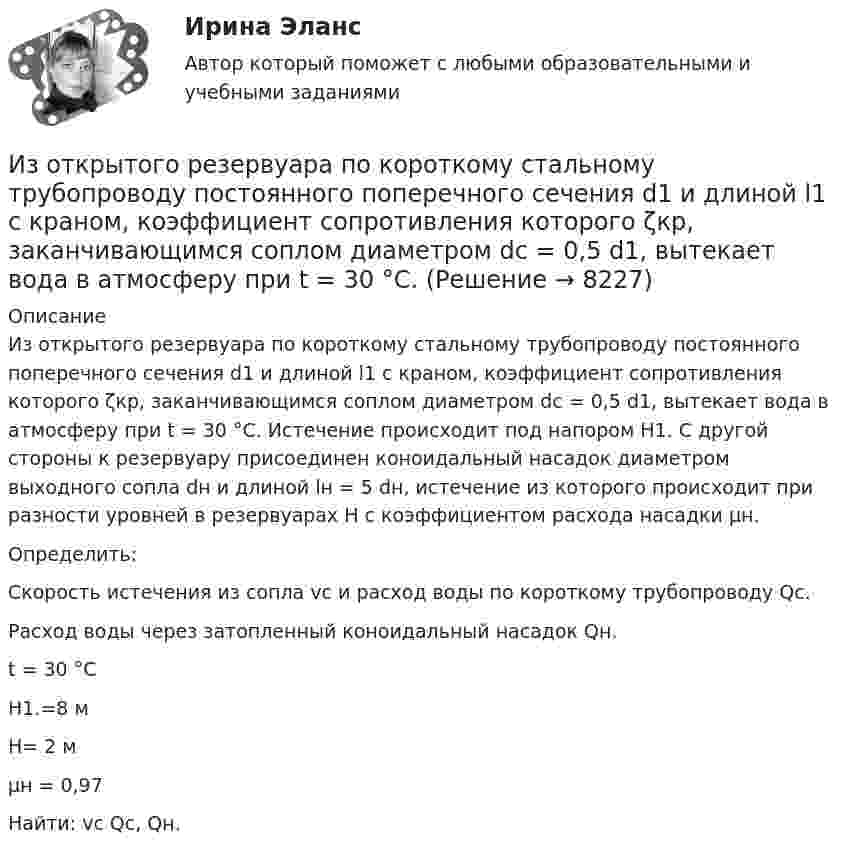     
          Описание
          	Из открытого резервуара по короткому стальному трубопроводу постоянного поперечного сечения d1 и длиной l1 с краном, коэффициент сопротивления которого ζкр, заканчивающимся соплом диаметром dс = 0,5 d1, вытекает вода в атмосферу при t = 30 °С. Истечение происходит под напором Н1. С другой стороны к резервуару присоединен коноидальный насадок диаметром выходного сопла dн и длиной lн = 5 dн, истечение из которого происходит при разности уровней в резервуарах Н с коэффициентом расхода насадки μн.	Определить:	Скорость истечения из сопла vc и расход воды по короткому трубопроводу Qc.	Расход воды через затопленный коноидальный насадок Qн.   t = 30 °С   Н1.=8 м   Н= 2 м   μн = 0,97   Найти: vc Qc, Qн.   
            
            
            Из орудия, установленного на платформе массой 10 т, производится выстрел снарядом массой 100 кг, вылетающим из ствола со скоростью 500 м/с под углом a = 30° к горизонту. Сколько времени будет двигаться платформа,Из открытого резервуара по короткому стальному трубопроводу постоянного поперечного сечения d1 и длиной l1 с краном, коэффициент сопротивления которого ζкр, заканчивающимся соплом диаметром dс = 0,5 d1, вытекает вода в атмосферу при t = 30 °С.Изотопы – это …Из перечисленного, к видам управления в зависимости от объектов управления относятся:Из перечисленного, к видам управления в зависимости от структуры общественных отношений относятся:Из перечисленного, к видам управления в зависимости от сфер общественной жизнедеятельности относятся:Из перечисленного, к видам управления в зависимости от характера и объема охватываемых управлением общественных явлений относятся:Из орудия массой 5 т вылетает в горизонтальном направлении снаряд массой 20 кг со скоростью 800 м/с. Определить начальную скорость отката орудия.Из орудия массой 5 т вылетает снаряд массой 100 кг. Кинетическая энергия снаряда при вылете равна 7,5•106 Дж. Какую кинетическую энергию получает орудие вследствие отдачи?Из орудия массой m1 = 5•103 кг вылетает снаряд массой m2 = 10 кг. Кинетическая энергия снаряда при вылете равна T = 7,5 МДж. Какую кинетическую энергию получает орудие вследствие отдачи?Из орудия массой m1 = 5т вылетает снаряд массой m2= 100 кг. Кинетическая энергия снаряда при вылете Eк2 = 7,5 МДж. Какую кинетическую энергию Eк1 получает орудие вследствие отдачи?Из орудия, не имеющего противооткатного устройства, производилась стрельба в горизонтальном направлении. Когда орудие было неподвижно закреплено, снаряд вылетел со скоростью 1 = 600 м/с, а когда орудию дали возможность свободно откатыватьсяИз орудия, не имеющего противооткатного устройства, производилась стрельба в горизонтальном направлении. Когда орудие было неподвижно закреплено, снаряд вылетел со скоростью v1 = 600 м/с, а когда орудию  дали   Из орудия, не имеющего противооткатного устройства, производилась стрельба в горизонтальном направлении. Когда орудие было неподвижно закреплено, снаряд вылетел со скоростью v1 = 600 м/с, а когда орудию  дали   возможность  свободно  откатываться