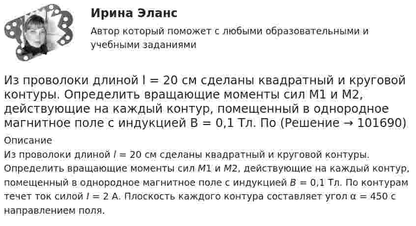       
            Описание
            Из проволоки длиной l = 20 см сделаны квадратный и круговой контуры. Определить вращающие моменты сил М1 и М2, действующие на каждый контур, помещенный в однородное магнитное поле с индукцией B = 0,1 Тл. По контурам течет ток силой I = 2 А. Плоскость каждого контура составляет угол α = 450 с направлением поля.    