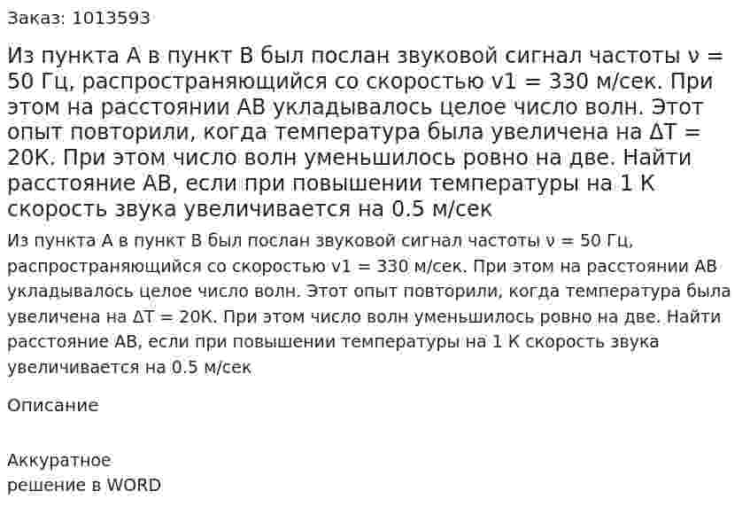 Из пункта А в пункт В был послан звуковой сигнал частоты ν = 50 Гц, распространяющийся со скоростью v1 = 330 м/сек. При этом на расстоянии АВ укладывалось целое число волн. Этот опыт повторили, когда температура была увеличена на ΔТ = 20К. При этом число волн уменьшилось ровно на две. Найти расстояние АВ, если при повышении температуры на 1 К скорость звука увеличивается на 0.5 м/сек 