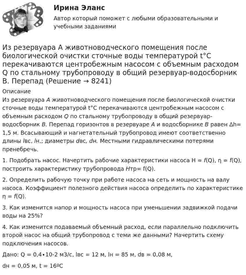     
          Описание
          	Из резервуара А животноводческого помещения после биологической очистки сточные воды температурой t°C перекачиваются центробежным насосом с объемным расходом Q по стальному трубопроводу в общий резервуар-водосборник В. Перепад горизонтов в резервуаре А и водосборнике В равен Δh= 1,5 м. Всасывающий и нагнетательный трубопровод имеют соответственно длины lвс, lн,; диаметры dвс, dн. Местными гидравлическими потерями пренебречь.1.    Подобрать насос. Начертить рабочие характеристики насоса H = f(Q), η = f(Q), построить характеристику трубопровода Hтр= f(Q).2.    Определить рабочую точку при работе насоса на сеть и мощность на валу насоса. Коэффициент полезного действия насоса определить по характеристике η = f(Q).3.    Как изменится напор и мощность насоса при уменьшении задвижкой подачи воды на 25%?4.    Как изменится подаваемый объемный расход, если параллельно подключить второй насос на общий трубопровод с теми же данными? Начертить схему подключения насосов.Дано: Q  = 0,4∙10-2 м3/с, lвс  = 12 м, lн = 85 м, dв = 0,08 м, dн = 0,05 м, t = 16ºС  
            
            
            Из пяти карточек с буквами А, Б, В, Г, Д наугад одна за другой выбираются три и располагаются в ряд в порядке появления. Какова вероятность, что получится слово <<ДВА>>?Из резервуара А животноводческого помещения после биологической очистки сточные воды температурой t°C перекачиваются центробежным насосом с объемным расходом Q по стальному трубопроводу в общий резервуар-водосборник В. ПерепадИз ружья массой 5 кг вылетает пуля массой 5 г со скоростью 600 м/с. Найти скорость отдачи ружья.Из скольких слоёв необходимо устраивать штукатурку высокого качества? ТулГУИз слов идти, плестись, переться, валить стилистически нейтральным является слово  «...» Тип ответа: Текстовый ответИз смотрового окошечка печи излучается поток Фe = 4 кДж/мин. Определить температуру Т печи, если площадь окошечка S = 8см2.Из смотрового окошечка печи излучается поток Фе = 4,5 кДж/мин. Определить температуру T печи, если площадь окошечка S =  8 см2. Из пружинного пистолета с жёсткостью пружины k = 150 Н/м был произведён выстрел пулей массой m = 8 г. Определить скорость V пули при вылете её из пистолета, если пружина была сжата на Dx = 4 см.Из пружинного пистолета с жёсткостью пружины k = 200 Н/м был произведён выстрел пулей массой m = 8 г. Определить скорость пули  при вылете её из пистолета, если пружина была сжата на Dx = 4 см.Из пружинного пистолета с пружиной жёсткостью k = 150 Н/м был произведён выстрел пулей массой m = 8 г. Определить скорость v пули при вылете её из пистолета, если пружина была сжата на x = 4 см.Из пружинного пистолета с пружиной жесткостью k = 150 Н/м был произведен выстрел пулей массой m = 8 г. Определить скорость v пули при вылете ее из пистолета, если пружина была сжата на х = 4 см.Из пружинного пистолета с пружиной жесткостью k = 150 Н/м был произведен выстрел пулей массой m = 8 г. Определить скорость v пули при вылете ее из пистолета, если пружина была сжата на х = 4 см.Из пружинного пистолета с пружиной жёсткостью k = 170 Н/м был произведён выстрел пулей массой m = 6 г. Определить скорость V пули при вылете её из пистолета, если пружина была сжата на Dx = 5 см.Из пружинного пистолета с пружиной упругостью k = 150 Н/м был произведён выстрел пулей массой m = 8 г. Определить скорость v пули при вылете её из пистолета, если пружина была сжата на Dx = 4 см.
