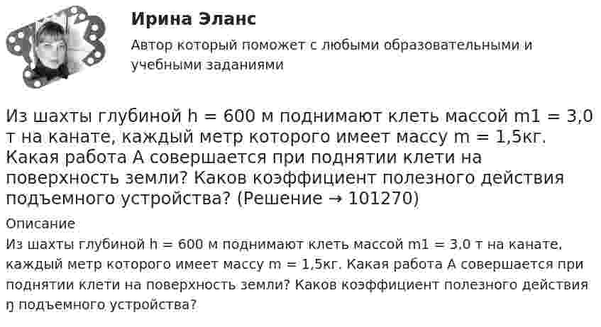      
            Описание
            Из шахты глубиной h = 600 м поднимают клеть массой m1 = 3,0 т на канате, каждый метр которого имеет массу m = 1,5кг. Какая работа А совершается при поднятии клети на поверхность земли? Каков коэффициент полезного действия ŋ подъемного устройства?   
            
            
            Из шахты глубиной h = 600 м поднимают клеть массой m1 = 3,0 т на канате, каждый метр которого имеет массу m = 1,5 кг. Какая работа А совершается при поднятии клети на поверхность Земли? Каков коэффициент   полезного   действияИз шахты глубиной h = 600 м поднимают клеть массой m1 = 3,0 т на канате, каждый метр которого имеет массу m = 1,5кг. Какая работа А совершается при поднятии клети на поверхность земли? Каков коэффициент полезного действия подъемного устройства?Из шести автомашин с грузом две имеют недозволенный груз. На контрольно-пропускном пункте проверяется груз двух наугад выбранных автомашин. Какова вероятность, что хотя бы одна из этих автомашин окажется с недозволенным грузом?Изъятие компанией своих денежных средств со счетов банка приводит к …Изыскательская практика. Геодезическая часть (Учебная практика 2 семестр)И.И. Петров, являясь гражданским служащим РФ, получил от международной организации, базирующейся во Франции, почетное звание и награду за выдающиеся заслуги. Имеется ли здесь конфликт интересов? Дайте развернутый ответ.... и кооперация в цифровой среде предполагают способность человека в цифровой среде использовать различные цифровые средства, позволяющие при взаимодействии с другими людьми достигать поставленных целей- изучить понятие монополии; - проанализировать экономичекские последствия монополии; - охарактеризовать социальные последствия монополии. . Объект исследования – общественные отношения, которые возникают при экономических и социальных последствиях монополии.- Изучить цели и задачи ведомственного контроля качества и безопасности медицинской деятельности; - Исследовать порядок организации и проведения ведомственного контроля качества и безопасности медицинской деятельности.Из ценных бумаг, у которого наблюдается самый медленный рост капитала, - этоИз центра занятости вышли три человека. Все они являются клиентами н пришли улучшить или изменить свое материальное и социальное положение.Из чего изготавливают оттяжки мачт? ТулГУИз чего складывается крановая нагрузка на подкрановую балку? ТулГУИз шахты глубиной H = 600 м поднимается клеть массой m1 = 3,0 т на канате, каждый метр которого имеет массу m2 = 5,0 кг. Какая работа A совершается при поднятии клети на поверхность Земли? Каков коэффициент полезного действия подъёмного устройства?