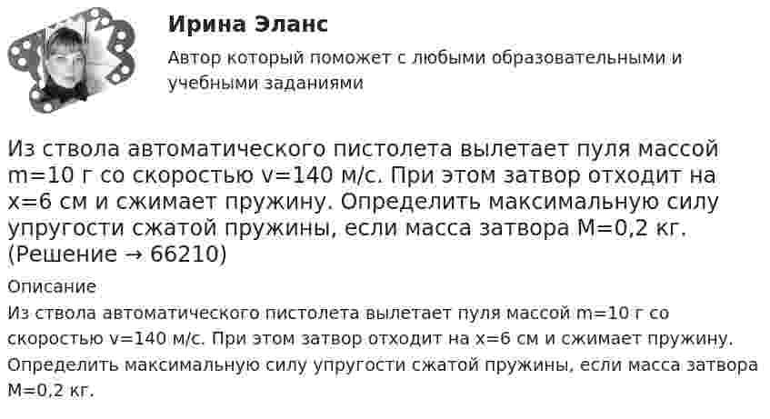      
            Описание
            Из ствола автоматического пистолета вылетает пуля массой m=10 г со скоростью v=140 м/с. При этом затвор отходит на x=6 см и сжимает пружину. Определить максимальную силу упругости сжатой пружины, если масса затвора M=0,2 кг.   
            
            
            Из статистических данных составлена выборка. Что такое мода выборки?Из ствола автоматического пистолета вылетает пуля массой m=10 г со скоростью v=140 м/с. При этом затвор отходит на x=6 см и сжимает пружину. Определить максимальную силу упругости сжатой пружины, если масса затвора M=0,2 кг.Из ствола автоматического пистолета вылетела пуля массой m = 10 г со скоростью  = 300 м/с. Затвор пистолета массой M = 200 г прижимается к стволу пружиной, жёсткость которой k = 25 кН/м. На какое расстояние отойдёт затвор после выстрела? Из ствола автоматического пистолета вылетела пуля массой m1=10 г со скоростью 300 м/с. Затвор пистолета массой m2=200 г прижимается к стволу пружиной, жесткость которой k=25 кН/м. На какое расстояние отойдет затвор после выстрелаИз ствола автоматического пистолета вылетела пуля массой m1 = 10 г со скоростью  = 300 м/с. Затвор пистолета массой m2 = 200 г прижимается пружиной, жёсткость которой k = 25 кН/м. На какое расстояние отойдёт затвор после выстрела? СчитатьИз ствола автоматического пистолета вылетела пуля массой m1 = 10 г со скоростью v = 300 м/с. Затвор пистолета массой m2=200 г прижимается к стволу пружиной, жесткость которой k = 25 кН/м. На какое расстояние отойдет затвор после выстрела? Считать, Из тонкой проволоки массой m = 6 г изготовлена квадратная рамка. Рамка свободно подвешена на неупругой нити и по ней пропущен ток силой I = 5 А. Определить частоту v малых колебаний рамки в магнитном поле с индукцией B = 10 мТл.Из резервуара А животноводческого помещения после биологической очистки сточные воды температурой t°C перекачиваются центробежным насосом с объемным расходом Q по стальному трубопроводу в общий резервуар-водосборник В. ПерепадИз ружья массой 5 кг вылетает пуля массой 5 г со скоростью 600 м/с. Найти скорость отдачи ружья.Из скольких слоёв необходимо устраивать штукатурку высокого качества? ТулГУИз слов идти, плестись, переться, валить стилистически нейтральным является слово  «...» Тип ответа: Текстовый ответИз смотрового окошечка печи излучается поток Фe = 4 кДж/мин. Определить температуру Т печи, если площадь окошечка S = 8см2.Из смотрового окошечка печи излучается поток Фе = 4,5 кДж/мин. Определить температуру T печи, если площадь окошечка S =  8 см2. Из сочетания частиц Cr3+, H2O, Cl- и K+ можно составить семь координационных формул комплексных соединений хрома, одна из которых [Cr(H2O)6]Cl3. Составьте формулы других шести соединений и напишите уравнения их диссоциации в водных растворах.