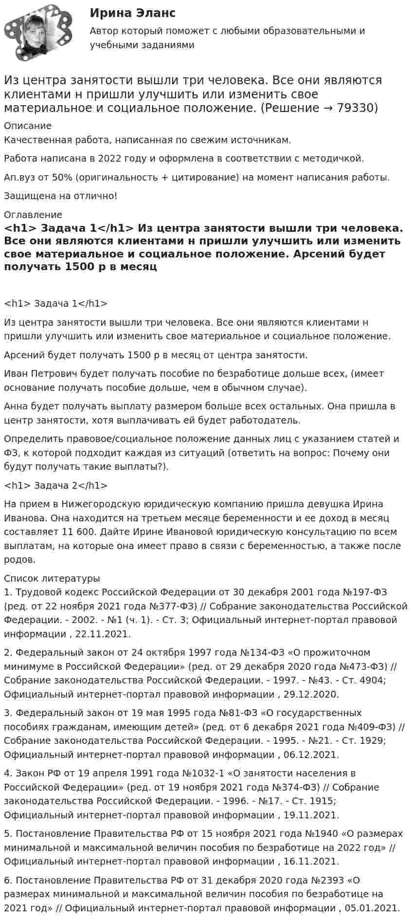      
            Описание
            Качественная работа, написанная по свежим источникам.Работа написана в 2022 году и оформлена в соответствии с методичкой.Ап.вуз от 50% (оригинальность + цитирование) на момент написания работы.Защищена на отлично! 
            Оглавление
             <h1>	Задача 1</h1> 	Из центра занятости вышли три человека. Все они являются клиентами н пришли улучшить или изменить свое материальное и социальное положение.	Арсений будет получать 1500 р в месяц от центра занятости.	Иван Петрович будет получать пособие по безработице дольше всех, (имеет основание получать пособие дольше, чем в обычном случае).	Анна будет получать выплату размером больше всех остальных. Она пришла в центр занятости, хотя выплачивать ей будет работодатель.	Определить правовое/социальное положение данных лиц с указанием статей и ФЗ, к которой подходит каждая из ситуаций (ответить на вопрос: Почему они будут получать такие выплаты?).  <h1>	Задача 2</h1> 	На прием в Нижегородскую юридическую компанию пришла девушка Ирина Иванова. Она находится на третьем месяце беременности и ее доход в месяц составляет 11 600. Дайте Ирине Ивановой юридическую консультацию по всем выплатам, на которые она имеет право в связи с беременностью, а также после родов.  
            Список литературы
            	1.        Трудовой кодекс Российской Федерации от 30 декабря 2001 года №197-ФЗ (ред. от 22 ноября 2021 года №377-ФЗ) // Собрание законодательства Российской Федерации. - 2002. - №1 (ч. 1). - Ст. 3; Официальный интернет-портал правовой информации , 22.11.2021.	2.        Федеральный закон от 24 октября 1997 года №134-ФЗ «О прожиточном минимуме в Российской Федерации» (ред. от 29 декабря 2020 года №473-ФЗ) // Собрание законодательства Российской Федерации. - 1997. - №43. - Ст. 4904; Официальный интернет-портал правовой информации , 29.12.2020.	3.        Федеральный закон от 19 мая 1995 года №81-ФЗ «О государственных пособиях гражданам, имеющим детей» (ред. от 6 декабря 2021 года №409-ФЗ) // Собрание законодательства Российской Федерации. - 1995. - №21. - Ст. 1929; Официальный интернет-портал правовой информации , 06.12.2021.	4.        Закон РФ от 19 апреля 1991 года №1032-1 «О занятости населения в Российской Федерации» (ред. от 19 ноября 2021 года №374-ФЗ) // Собрание законодательства Российской Федерации. - 1996. - №17. - Ст. 1915; Официальный интернет-портал правовой информации , 19.11.2021.	5.        Постановление Правительства РФ от 15 ноября 2021 года №1940 «О размерах минимальной и максимальной величин пособия по безработице на 2022 год» // Официальный интернет-портал правовой информации , 16.11.2021.	6.        Постановление Правительства РФ от 31 декабря 2020 года №2393 «О размерах минимальной и максимальной величин пособия по безработице на 2021 год» // Официальный интернет-портал правовой информации , 05.01.2021. 
            
            
            Из ценных бумаг, у которого наблюдается самый медленный рост капитала, - этоИз центра занятости вышли три человека. Все они являются клиентами н пришли улучшить или изменить свое материальное и социальное положение.Из чего изготавливают оттяжки мачт? ТулГУИз чего складывается крановая нагрузка на подкрановую балку? ТулГУИз шахты глубиной H = 600 м поднимается клеть массой m1 = 3,0 т на канате, каждый метр которого имеет массу m2 = 5,0 кг. Какая работа A совершается при поднятии клети на поверхность Земли? Каков коэффициент полезного действия подъёмного устройства?Из шахты глубиной h = 600 м поднимают клеть массой m1 = 3,0 т на канате, каждый метр которого имеет массу m = 1,5 кг. Какая работа A совершается при поднятии клети на поверхность Земли? Каков коэффициент полезного действия h подъёмного устройства?Из шахты глубиной h = 600 м поднимают клеть массой m1 = 3,0 т на канате, каждый метр которого имеет массу m = 1,5 кг. Какая работа А совершается при поднятии клети на поверхность Земли? Каков коэффициент   полезного   действияИзучите ФЗ-307 «Об аудиторской деятельности». Решите задания. Ответы оформите ссылками на конкретные статьи Закона. а) Аудиторская фирма получает доход от сдачи в аренду излишнего помещения. Нарушает ли аудиторская фирма норму Федерального закона № 307?. 4Изучите ФЗ-307 «Об аудиторской деятельности». Решите задания. Ответы оформите ссылками на конкретные статьи Закона. а) Аудиторская фирма получает доход от сдачи в аренду излишнего помещения. Нарушает ли аудиторская фирма норму Федерального закона № 307?. 5Изучите ФЗ «Об основах государственного регулирования торговой деятельности в Российской Федерации» используя поисковые системы, например, «Яндекс» или справочно-правовую систему «Консультант Плюс», и выделите разделы, статьи регулирующие деятельность розничных сетевых компаний. Всю информацию отразите в таблице 3.Изучите характеристики различных видов сделок в пределах регулирования части 1 ГК РФ и проведите анализ практики признания сделок недействительными по статьям 171 и 177 ГК РФ, приведя не менее 5 конкретных примеров из судебной практики.. Изучить основные характеристики возрастных периодов в развитии личности. 2. Сформулировать педагогический принцип для взаимодействия с людьми, находящихся на определенном возрастном этапеИзучить основные характеристики возрастных периодов в развитии личности. 2. Сформулировать педагогический принцип для взаимодействия с людьми, находящихся на определенном возрастном этапе- изучить понятие монополии; - проанализировать экономичекские последствия монополии; - охарактеризовать социальные последствия монополии. . Объект исследования – общественные отношения, которые возникают при экономических и социальных последствиях монополии.