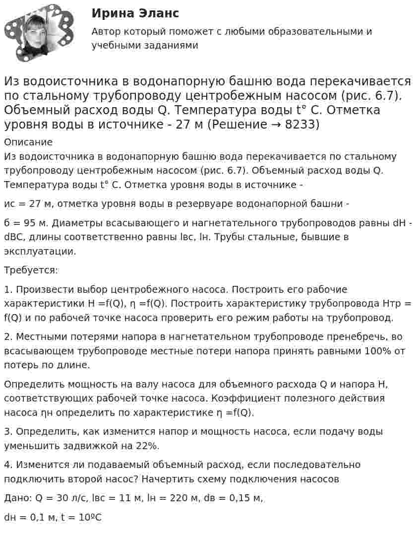     
          Описание
          	Из водоисточника в водонапорную башню вода перекачивается по стальному трубопроводу центробежным насосом (рис. 6.7). Объемный расход воды Q. Температура воды t° C. Отметка уровня воды в источнике - ис = 27 м, отметка уровня воды в резервуаре водонапорной башни - б = 95 м. Диаметры всасывающего и   нагнетательного    трубопроводов равны dH - dBC, длины соответственно   равны  lвс,  lн.  Трубы стальные, бывшие в эксплуатации.	Требуется:	1. Произвести выбор центробежного насоса. Построить его рабочие характеристики Н =f(Q), η =f(Q). Построить характеристику трубопровода Hтр = f(Q) и по рабочей точке насоса проверить его режим работы на трубопровод.	2. Местными потерями напора  в нагнетательном  трубопроводе пренебречь, во всасывающем трубопроводе местные потери напора принять равными 100% от потерь по длине.	Определить мощность на валу насоса для объемного расхода Q и напора Н, соответствующих рабочей точке насоса. Коэффициент полезного действия насоса ηн определить по характеристике η =f(Q).	3. Определить, как изменится напор и мощность насоса, если подачу воды уменьшить задвижкой на 22%.4. Изменится ли подаваемый объемный расход, если последовательно подключить второй насос? Начертить   схему подключения насосовДано: Q  = 30 л/с, lвс  = 11 м, lн = 220 м, dв = 0,15 м, dн = 0,1 м, t = 10ºС  
            
            
            Из водоема с помощью веревки медленно вытаскивают алюминиевый цилиндр длиной 60 см и площадью поперечного сечения 100 см2. Когда над поверхностью воды оказалась 1/4 часть длины цилиндра, веревка оборвалась. Из водоисточника в водонапорную башню вода перекачивается по стальному трубопроводу центробежным насосом (рис. 6.7). Объемный расход воды Q. Температура воды t° C. Отметка уровня воды в источнике -  27 м Из всех типов конфликта интересов правовому урегулированию подлежит:...Изготовление научно-технической документации для создания новых или усовершенствованных изделий, сооружений, процессов и систем управления называется…Издательская деятельность по вопросам социального обеспечения в советский периодИз двух предложенных организаций выберите потенциального контрагента на внешнем рынке. Обоснуйте свой выбор. Таблица 1 Основные показатели деятельности ООО «Мегас» ПоказателиИзделие выполнено из  ТулГУИзвестно, что числа p и 8p^2+1 -- простые. Найдите p.Известны зависимости координат от времени x(t), y(t) и z(t). Написать выражения для угла a между скоростью u и ускорением a в момент времени t.Известный композитор Шиловский умер, не успев завершить работу над оперой. Либретто, написанное самим Шиловским, было полностью завершено, тогда как музыка к последним двум картинам оперы осталась не дописанной.Известный педагог и деятель в области образования ХIХ в. Фридрих Адольф Вильгельм Дистервег, которого называли учителем немецких учителей, выдвигал такую цель воспитания, как служение истине, добру, красоте. Охарактеризуйте данную цель воспитания. Известны паспортные параметры двухобмоточного трансформатора: S=1000 кВА, U=35 кВ, u=6,5%, ΔР=12,2 кВт, ΔР=2,75кВт, I=1,5%. Тогда параметры его схемы замещения равны Выберите один ответ: Известны паспортные параметры двухобмоточного трансформатора: S=2500 кВА, U=35 кВ, u=6,5%, ΔР=26,0 кВт, ΔР=5,1кВт, I=1,1%. Тогда параметры его схемы замещения равны Выберите один ответ: a.R= 0,007896 Ом; Х = 0,049766 Ом; G= 1,4258*10См;Известны следующие данные об экономике страны: