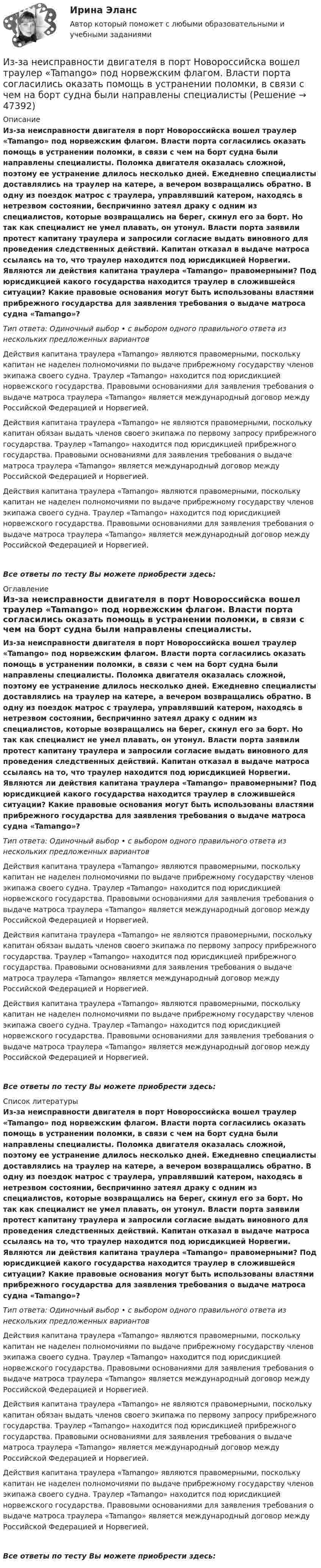      
            Описание
             Из-за неисправности двигателя в порт Новороссийска вошел траулер «Tamango» под норвежским флагом. Власти порта согласились оказать помощь в устранении поломки, в связи с чем на борт судна были направлены специалисты. Поломка двигателя оказалась сложной, поэтому ее устранение длилось несколько дней. Ежедневно специалисты доставлялись на траулер на катере, а вечером возвращались обратно. В одну из поездок матрос с траулера, управлявший катером, находясь в нетрезвом состоянии, беспричинно затеял драку с одним из специалистов, которые возвращались на берег, скинул его за борт. Но так как специалист не умел плавать, он утонул. Власти порта заявили протест капитану траулера и запросили согласие выдать виновного для проведения следственных действий. Капитан отказал в выдаче матроса ссылаясь на то, что траулер находится под юрисдикцией Норвегии. Являются ли действия капитана траулера «Tamango» правомерными? Под юрисдикцией какого государства находится траулер в сложившейся ситуации? Какие правовые основания могут быть использованы властями прибрежного государства для заявления требования о выдаче матроса судна «Tamango»?Тип ответа: Одиночный выбор • с выбором одного правильного ответа из нескольких предложенных вариантовДействия капитана траулера «Tamango» являются правомерными, поскольку капитан не наделен полномочиями по выдаче прибрежному государству членов экипажа своего судна. Траулер «Tamango» находится под юрисдикцией норвежского государства. Правовыми основаниями для заявления требования о выдаче матроса траулера «Tamango» является международный договор между Российской Федерацией и Норвегией.Действия капитана траулера «Tamango» не являются правомерными, поскольку капитан обязан выдать членов своего экипажа по первому запросу прибрежного государства. Траулер «Tamango» находится под юрисдикцией прибрежного государства. Правовыми основаниями для заявления требования о выдаче матроса траулера «Tamango» является международный договор между Российской Федерацией и Норвегией.Действия капитана траулера «Tamango» являются правомерными, поскольку капитан не наделен полномочиями по выдаче прибрежному государству членов экипажа своего судна. Траулер «Tamango» находится под юрисдикцией норвежского государства. Правовыми основаниями для заявления требования о выдаче матроса траулера «Tamango» является международный договор между Российской Федерацией и Норвегией. Все ответы по тесту Вы можете приобрести здесь:  
            Оглавление
            Из-за неисправности двигателя в порт Новороссийска вошел траулер «Tamango» под норвежским флагом. Власти порта согласились оказать помощь в устранении поломки, в связи с чем на борт судна были направлены специалисты. Поломка двигателя оказалась сложной, поэтому ее устранение длилось несколько дней. Ежедневно специалисты доставлялись на траулер на катере, а вечером возвращались обратно. В одну из поездок матрос с траулера, управлявший катером, находясь в нетрезвом состоянии, беспричинно затеял драку с одним из специалистов, которые возвращались на берег, скинул его за борт. Но так как специалист не умел плавать, он утонул. Власти порта заявили протест капитану траулера и запросили согласие выдать виновного для проведения следственных действий. Капитан отказал в выдаче матроса ссылаясь на то, что траулер находится под юрисдикцией Норвегии. Являются ли действия капитана траулера «Tamango» правомерными? Под юрисдикцией какого государства находится траулер в сложившейся ситуации? Какие правовые основания могут быть использованы властями прибрежного государства для заявления требования о выдаче матроса судна «Tamango»?Тип ответа: Одиночный выбор • с выбором одного правильного ответа из нескольких предложенных вариантовДействия капитана траулера «Tamango» являются правомерными, поскольку капитан не наделен полномочиями по выдаче прибрежному государству членов экипажа своего судна. Траулер «Tamango» находится под юрисдикцией норвежского государства. Правовыми основаниями для заявления требования о выдаче матроса траулера «Tamango» является международный договор между Российской Федерацией и Норвегией.Действия капитана траулера «Tamango» не являются правомерными, поскольку капитан обязан выдать членов своего экипажа по первому запросу прибрежного государства. Траулер «Tamango» находится под юрисдикцией прибрежного государства. Правовыми основаниями для заявления требования о выдаче матроса траулера «Tamango» является международный договор между Российской Федерацией и Норвегией.Действия капитана траулера «Tamango» являются правомерными, поскольку капитан не наделен полномочиями по выдаче прибрежному государству членов экипажа своего судна. Траулер «Tamango» находится под юрисдикцией норвежского государства. Правовыми основаниями для заявления требования о выдаче матроса траулера «Tamango» является международный договор между Российской Федерацией и Норвегией. Все ответы по тесту Вы можете приобрести здесь:  
            Список литературы
            Из-за неисправности двигателя в порт Новороссийска вошел траулер «Tamango» под норвежским флагом. Власти порта согласились оказать помощь в устранении поломки, в связи с чем на борт судна были направлены специалисты. Поломка двигателя оказалась сложной, поэтому ее устранение длилось несколько дней. Ежедневно специалисты доставлялись на траулер на катере, а вечером возвращались обратно. В одну из поездок матрос с траулера, управлявший катером, находясь в нетрезвом состоянии, беспричинно затеял драку с одним из специалистов, которые возвращались на берег, скинул его за борт. Но так как специалист не умел плавать, он утонул. Власти порта заявили протест капитану траулера и запросили согласие выдать виновного для проведения следственных действий. Капитан отказал в выдаче матроса ссылаясь на то, что траулер находится под юрисдикцией Норвегии. Являются ли действия капитана траулера «Tamango» правомерными? Под юрисдикцией какого государства находится траулер в сложившейся ситуации? Какие правовые основания могут быть использованы властями прибрежного государства для заявления требования о выдаче матроса судна «Tamango»?Тип ответа: Одиночный выбор • с выбором одного правильного ответа из нескольких предложенных вариантовДействия капитана траулера «Tamango» являются правомерными, поскольку капитан не наделен полномочиями по выдаче прибрежному государству членов экипажа своего судна. Траулер «Tamango» находится под юрисдикцией норвежского государства. Правовыми основаниями для заявления требования о выдаче матроса траулера «Tamango» является международный договор между Российской Федерацией и Норвегией.Действия капитана траулера «Tamango» не являются правомерными, поскольку капитан обязан выдать членов своего экипажа по первому запросу прибрежного государства. Траулер «Tamango» находится под юрисдикцией прибрежного государства. Правовыми основаниями для заявления требования о выдаче матроса траулера «Tamango» является международный договор между Российской Федерацией и Норвегией.Действия капитана траулера «Tamango» являются правомерными, поскольку капитан не наделен полномочиями по выдаче прибрежному государству членов экипажа своего судна. Траулер «Tamango» находится под юрисдикцией норвежского государства. Правовыми основаниями для заявления требования о выдаче матроса траулера «Tamango» является международный договор между Российской Федерацией и Норвегией. Все ответы по тесту Вы можете приобрести здесь: 
            
            
            Из жести вырезали три одинаковые детали в виде эллипса. Две детали разрезали пополам вдоль разных осей симмеИз-за неисправности двигателя в порт Новороссийска вошел траулер «Tamango» под норвежским флагом. Власти порта согласились оказать помощь в устранении поломки, в связи с чем на борт судна были направлены специалистыИз заявления директора детского дома № 37 следовало, что несколько воспитанников и  воспитанниц детского  дома  (от 12 до  14 лет),  вероятно, подвергались насилию сексуального характера Из каждого миллиона атомов радиоактивного изотопа каждую секунду распадается 200 атомов. Определить период полураспада Т1/2 изотопа.Из каких видов складывается полная деформация при однократном загружении бетонного элемента кратковременной нагрузкой? ТулГУИз каких основных частей состоит кожухотрубный теплообменникИз каких основных частей состоит резервуар? ТулГУИздержки, которые дополнительно требуются для производства одной дополнительной единицы продукции, называют … издержкамиИздержки, не зависящие от объемов производимой продукции (работ или услуг), называются … издержками Издержки производства и обращения. Цена в условиях рынкаИздержки производства и резервы их сниженияИздержки, связанные с оценкой имущества должника,...Издержки, связанные с падением стоимости компании в результате неэффективной работы в период, предшествующий банкротству, - это .. издержкиИз десяти билетов выигрышными являются три. Наугад выбираются пять билетов. Найти вероятность того, что только один из них выигрышный.