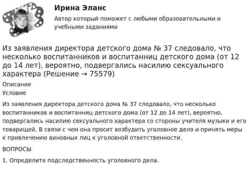     
            Описание
            	Условие	Из заявления директора детского дома № 37 следовало, что несколько воспитанников и воспитанниц детского дома (от 12 до 14 лет), вероятно, подвергались насилию сексуального характера со стороны учителя музыки и его товарищей. В связи с чем она просит возбудить уголовное дело и принять меры к привлечению виновных лиц к уголовной ответственности. 	ВОПРОСЫ	1. Определите подследственность уголовного дела.   
            
            
            Из-за неисправности двигателя в порт Новороссийска вошел траулер «Tamango» под норвежским флагом. Власти порта согласились оказать помощь в устранении поломки, в связи с чем на борт судна были направлены специалистыИз заявления директора детского дома № 37 следовало, что несколько воспитанников и  воспитанниц детского  дома  (от 12 до  14 лет),  вероятно, подвергались насилию сексуального характера Из каждого миллиона атомов радиоактивного изотопа каждую секунду распадается 200 атомов. Определить период полураспада Т1/2 изотопа.Из каких видов складывается полная деформация при однократном загружении бетонного элемента кратковременной нагрузкой? ТулГУИз каких основных частей состоит кожухотрубный теплообменникИз каких основных частей состоит резервуар? ТулГУИз каких основных частей состоит резервуар? ТулГУИздержки, не зависящие от объемов производимой продукции (работ или услуг), называются … издержками Издержки производства и обращения. Цена в условиях рынкаИздержки производства и резервы их сниженияИздержки, связанные с оценкой имущества должника,...Издержки, связанные с падением стоимости компании в результате неэффективной работы в период, предшествующий банкротству, - это .. издержкиИз десяти билетов выигрышными являются три. Наугад выбираются пять билетов. Найти вероятность того, что только один из них выигрышный.Из жести вырезали три одинаковые детали в виде эллипса. Две детали разрезали: одну – пополам вдоль оси симметрии, а вторую – на четыре одинаковые части. Затем все части отодвинули друг от друга на одинаковое расстояние и расставили 