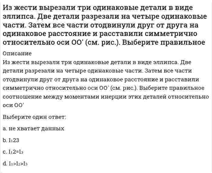     
          Описание
          Из жести вырезали три одинаковые детали в виде эллипса. Две детали разрезали пополам вдоль разных осей симметрии. Затем все части отодвинули друг от друга на одинаковое расстояние и расставили симметрично относительно оси ОО' (см. рис.). Выберите правильное соотношение между моментами инерции этих деталей относительно оси ОО'.<img src=http://i-institute.tsu.tula.ru/moodle/file.php/132/quiz/20100705155253__14.png>;Выберите один ответ:a. I₁< I₂< I₃b. I₁< I₂=I₃c. не хватает данных d. I₁=I₂< I₃  
            
            
            Из жести вырезали три одинаковые детали в виде эллипса. Две детали разрезали пополам вдоль разных осей симметрии. Затем все части отодвинули друг от друга на одинаковое расстояние и расставили симметрично относительно оси ОО' (см. рис.). Выберите Из-за неисправности мотора величина скорости автомобиля синусоидально изменялась во времени, как показано на графике зависимости V(t). В некоторый момент подъема по участку дуги результирующая всех сил, действующих на автомобиль, была направленаИз каких языков в русском незначительное количество заимствований из Математика СОО (1 семестр) 8 из 8Изменение норм обязательных резервов предполагает …Изменение скорости химической реакции при повышении температуры на 20° С, если γ = 2,2, составит ... раз.Изменение цвета кожных покровов, повышенное потоотделение, изменение частоты дыхания, нарушение внимания, раскоординированность движений, ухудшение самочувствия во время тренировки – признаки:Избирательное право.Тест Синергия 2020Избирательное право.Тест Синергия 2021гИзбирательное право (тест с ответами Синергия)Известно, что магнитное поле внутри идеального соленоида является однородным. Чему равняется индукция магнитного поля на краю идеального соленоида?Известный отечественный правовед и политолог Б. Чичерин рассматривал минусы многопартийности – в частности то, что …Известны следующие данные об экономике страны: Используя данные из таблицы, подсчитайте личный располагаемый доход.Изгибающий момент в сечении I равен по абсолютной величине…