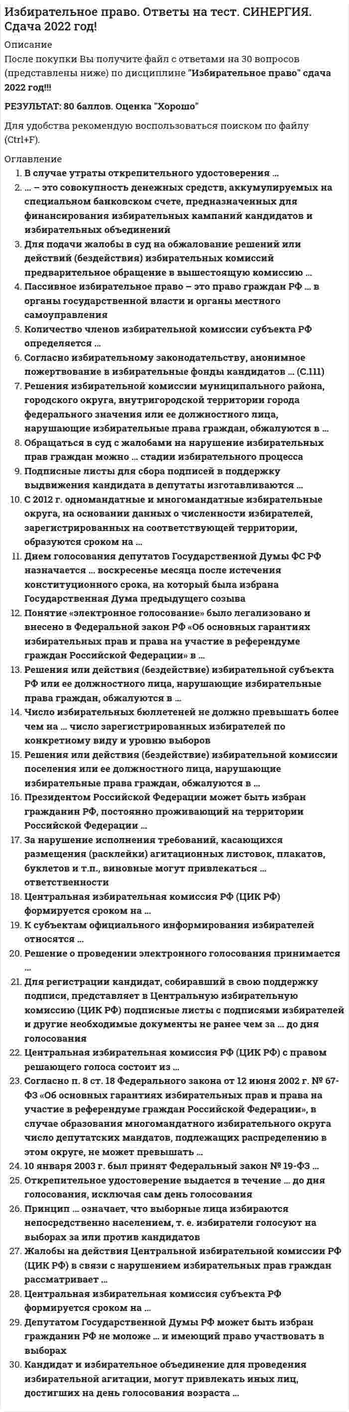     
          Описание
          Сдано на 77 баллов в 2017г. Скриншот с отметкой прилагается к работе. Ответы выделены цветом.После покупки Вы получите файл с ответами на вопросы которые указаны ниже: 
          Оглавление
          1.Центральная избирательная комиссия состоит из ... человек15251018202. Судебное решение по избирательным спорам является …особым видом источника права, в том числе и избирательногоиндивидуально-правовым актом, который не является источником праваподзаконным актомисточником избирательного праваисточником формирования избирательного законодательства3. Схема одномандатных округов по выборам депутатов Госдумы РФ утверждалась ...Постановлением ЦентризбиркомаПостановлением Правительства РФФедеральным законом «О выборах депутатов Государственной Думы Федерального Собрания Российской Федерации»отдельным федеральным законом об утверждении схемы одномандатных избирательных округов для проведения выборов депутатовГосударственной ДумыУказом Президента РФ4. Депутаты Совета Федерации …назначаются Президентом РФназначаются Председателем Правительства РФизбираются гражданами Россииделегируются субъектами РФ5. Неверно, что избиратель вправе ставить подпись в подписном листе в поддержку …одного кандидата несколько разразличных кандидатовтолько одного кандидата один раз6. Коллизии в избирательном праве разрешаются на основе установленных правил …о правомочности решений суда общей юрисдикции по конкретному избирательному делуо приоритете решений Президента РФ по конкретному вопросуо приоритете норм федеральных законов над нормами законов субъектов РФ, но только в рамках предметов их веденияо примате естественного права по отношению к позитивному праву7. Центральная избирательная комиссия ...назначается по частям Президентом РФ, Советом Федерации, Государственной Думой РФформируется посредством выборов избирателямиформируется Советом Федерации Российской Федерацииформируется Президентом Российской Федерацииформируется политическими партиями, имеющими фракции в Государственной Думе Российской Федерацииформируется Государственной Думой Российской Федерацииформируется Правительством Российской Федерации8. Избирательное право является …подотраслью правасубинститутомотраслью праваподинститутомправовым институтом9. Регистрация избирателей по месту голосования осуществляется …участковой избирательной комиссиейспециальным лицом, уполномоченным органом местного самоуправлениякомандиром воинской части (для военнослужащих)руководителем дипломатического представительства (за рубежом)главой муниципального образования10. Частная жалоба на решение судьи по избирательному спору во время избирательной кампании подается в ... срок5-дневныи10-дневный15-дневный3-дневный11. Российский парламент носит название «…»Верховный СоветФедеральное СобраниеНациональное СобраниеГосударственная Дума12. К источникам избирательного права относится …Гражданский кодекс Российской Федерацииобычай делового оборотаФедеральный конституционный закон «О референдуме Российской Федерации»Федеральный конституционный закон «О судебной системе Российской Федерации»судебный прецедентТаможенный кодекс РФ13. Принципы права являются …основоположениями, руководящей идеей и исходным правилом поведения (деятельности)руководящей идеейосновоположениямиисходным правилом поведения (деятельности)14. Результаты опросов общественного мнения, связанных с выборами, запрещается публиковать …в день голосованияза 3 дня до выборовза 5 дней до выборовза 1 день до выборовза 10 дней до выборов15. Нормами избирательного права регулируются выборы …губернатора субъекта ФедерацииПредседателя Правительства Российской ФедерацииПредседателя Государственной Думыглавы администрации органа местного самоуправлениясовета директоров акционерного общества16. К особенностям норм избирательного права, закрепленным в законах, относят …необходимость их знания всеми гражданамиих высшую юридическую силуих особую важность и значимостьобязательность их изданиязакрепление их в тексте Конституции Российской Федерации17. Нормы избирательного права имеют …материальный, процессуальный и процедурный характер – в избирательном праве представлены все вышеперечисленные характеристики нормпроцедурный характерматериальный характерпроцессуальный характер18. Выборы по мажоритарной системе относительного большинства проводятся …в несколько туровв 1 турпутем перебаллотировкив 2 тура19. По целевому назначению выделяют … избирательные правоотношениядинамическиестатическиепроцессуальныематериальныеохранительныеправоустановительные20. «Избирательное право» и «избирательная система» – это …понятия одного порядкаразличные, хотя и не противопоставленные понятияпонятия, совпадающие в отдельных элементахтождественные понятия21. Если нормативный избирательный акт субъекта Федерации противоречит Федеральному закону «Об основных гарантиях избирательных прав и права на участие в референдуме граждан Российской Федерации», то ...акт субъекта Федерации действует лишь в том случае, если он издан по вопросам ведения субъектаустановить, каким актом необходимо руководствоваться, должен Конституционный суд РФдействует акт Федерального законодательствадействует акт субъекта Федерации22. Закон от 12 июня 2002 г. «Об основных гарантиях избирательных прав и права на участие в референдуме граждан Российской Федерации» является …федеральным конституционным закономкодифицированным закономтекущим закономфедеральным закономзаконом Российской Федерациирамочным законом23. ... действует на непостоянной основеИзбирательная комиссия субъекта Российской Федерации-Окружная избирательная комиссияЦентральная избирательная комиссияИзбирательная комиссия муниципального образованияТерриториальная избирательная комиссия24. Неверно, что основанием для включения гражданина Российской Федерации в список избирателей является ...факт прохождения военнослужащими воинской службы на территории этого участка хз тоже подходитфакт постоянного его пребывания на территории этого участкафакт желания гражданина проголосовать независимо от его места жительства и места пребыванияналичие у гражданина открепительного удостоверенияфакт нахождения его места жительства на территории этого участкафакт временного пребывания на территории этого участка25. Коллизии в избирательном праве разрешаются на основе установленных правил …о правомочности решений суда общей юрисдикции по конкретному избирательному делуо приоритете решений Президента РФ по конкретному вопросуо приоритете норм федеральных законов над нормами законов субъектов РФ, но только в рамках предметов их веденияо примате естественного права по отношению к позитивному праву26. Принципы избирательного права и избирательной системы …характеризуют различные предметы правового регулирования, но не противоречат друг другуэто противостоящие понятияэто понятия, совпадающие в отдельных элементахэто тождественные понятияэто понятия одного порядка27. Если норма избирательного законодательств Российской Федерации противоречит норме международного избирательного стандарта, то …в данном случае руководствуются ч. 6 ст. 76 Конституции РФв данном случае руководствуются ч. 4 ст. 15 Конституции РФв данном случае руководствуются ч. 6 ст. 125 Конституции РФдействует норма избирательного законодательства Российской Федерациидействует норма международного избирательного стандарта28. Полномочия участковой избирательной комиссии истекают …через месяц со дня официального опубликования результатов голосованияв день официального опубликования результатов голосованиячерез десять дней со дня официального опубликования результатов голосованияв день окончания текущих выборовчерез четыре годав день официального опубликования решения о назначении следующих выборов29. Закон от 12 июня 2002 г. «Об основных гарантиях избирательных прав и права на участие в референдуме граждан Российской Федерации» является …федеральным конституционным закономкодифицированным закономтекущим закономфедеральным закономзаконом Российской Федерациирамочным законом30. Членами избирательной комиссией с правом решающего голоса могут быть …депутаты законодательных собранийдоверенные лица кандидата в депутатыпредставители политических партийдолжностные лицапредставители избирательных блоковпрокурорысудьи  
            
            
            Избирательное право.Тест СинергияИзбирательное право.Тест Синергия 2020Избирательное право.Тест Синергия 2021гИзбирательное право (тест с ответами Синергия)Известно, что магнитное поле внутри идеального соленоида является однородным. Чему равняется индукция магнитного поля на краю идеального соленоида?Известный отечественный правовед и политолог Б. Чичерин рассматривал минусы многопартийности – в частности то, что …Известны следующие данные об экономике страны: Используя данные из таблицы, подсчитайте личный располагаемый доход.Иглы форсунок жидкого топлива должны иметь очень точные размеры и высокую износостойкость Подберите материал и термообработку для их рационального использованияИдеальный двухатомный газ совершает цикл Карно. Объемы в начале и в конце адиабатического расширения равны соответственно 12 и 16 л. Определите КПД цикла в процентах. Ответ дать в виде числа в единицах СИ и округлить до десятых. Например, ответ: 1,3Идеи русского социализма Герцена и Чернышевского явились основой для создания нового политического течения – народничества, теоретик бунтарского(анархистского) направления которого – …Идейно-политическое течение, выступающее за всеобщее равенство как основу организации общественной жизни, это …Идею «всестороннего подхода» впервые предложил в конце 1960-х годов …ИДО Кросс-культурный менеджментИзбирательное право МФПУ Синергия