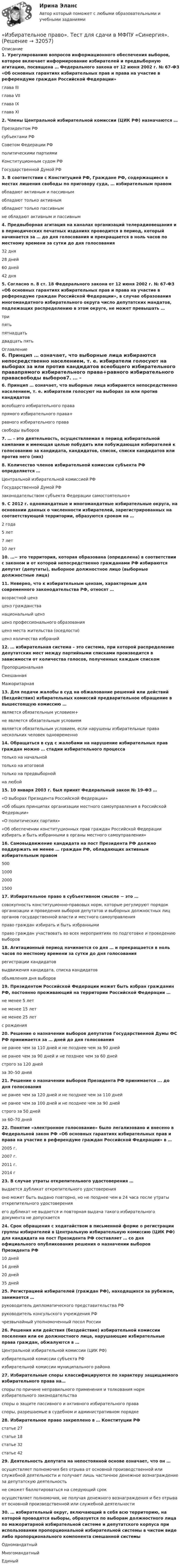      
          Описание
          1. Урегулированию вопросов информационного обеспечения выборов, которое включает информирование избирателей и предвыборную агитацию, посвящена … Федерального закона от 12 июня 2002 г. № 67-ФЗ «Об основных гарантиях избирательных прав и права на участие в референдуме граждан Российской Федерации» глава III глава VII глава IX глава XI2. Члены Центральной избирательной комиссии (ЦИК РФ) назначаются … Президентом РФсубъектами РФСоветом Федерации РФполитическими партиямиКонституционным судом РФГосударственной Думой РФ3. В соответствии с Конституцией РФ, Граждане РФ, содержащиеся в местах лишения свободы по приговору суда, … избирательным правом обладают активным и пассивнымобладают только активнымобладают только пассивнымне обладают активным и пассивным 4. Предвыборная агитация на каналах организаций телерадиовещания и в периодических печатных изданиях проводится в период, который начинается за … до дня голосования и прекращается в ноль часов по местному времени за сутки до дня голосования 32 дня28 дней 60 дней42 дня5. Согласно п. 8 ст. 18 Федерального закона от 12 июня 2002 г. № 67-ФЗ «Об основных гарантиях избирательных прав и права на участие в референдуме граждан Российской Федерации», в случае образования многомандатного избирательного округа число депутатских мандатов, подлежащих распределению в этом округе, не может превышать … трипять пятнадцатьдвадцать пять 
          Оглавление
          6. Принцип … означает, что выборные лица избираются непосредственно населением, т. е. избиратели голосуют на выборах за или против кандидатов всеобщего избирательного правапрямого избирательного права+равного избирательного правасвободы выборов7. … – это деятельность, осуществляемая в период избирательной кампании и имеющая целью побудить или побуждающая избирателей к голосованию за кандидата, кандидатов, список, списки кандидатов или против него (них)8. Количество членов избирательной комиссии субъекта РФ определяется … Центральной избирательной комиссией РФГосударственной Думой РФзаконодательством субъекта Федерации самостоятельно+9. С 2012 г. одномандатные и многомандатные избирательные округа, на основании данных о численности избирателей, зарегистрированных на соответствующей территории, образуются сроком на … 2 года5 лет7 лет10 лет10. …− это территория, которая образована (определена) в соответствии с законом и от которой непосредственно гражданами РФ избираются депутат (депутаты), выборное должностное лицо (выборные должностные лица)11. Неверно, что к избирательным цензам, характерным для современного законодательства РФ, относят … возрастной цензценз гражданстванациональный ценз ценз профессионального образования ценз места жительства (оседлости)ценз количества избраний12. … избирательная система – это система, при которой распределение депутатских мест между партийными списками производится в зависимости от количества голосов, полученных каждым списком ПропорциональнаяСмешаннаяМажоритарная13. Для подачи жалобы в суд на обжалование решений или действий (бездействия) избирательных комиссий предварительное обращение в вышестоящую комиссию … является обязательным условием+не является обязательным условиемявляется обязательным условием, если нарушены избирательные права нескольких человек одновременно14. Обращаться в суд с жалобами на нарушение избирательных прав граждан можно … стадии избирательного процессатолько на начальнойтолько на итоговойтолько на предвыборнойна любой15. 10 января 2003 г. был принят Федеральный закон № 19-ФЗ … «О выборах Президента Российской Федерации»«Об общих принципах организации местного самоуправления в Российской Федерации»«О политических партиях»«Об обеспечении конституционных прав граждан Российской Федерации избирать и быть избранными в органы местного самоуправления»16. Самовыдвижение кандидата на пост Президента РФ должно поддержать не менее … граждан РФ, обладающих активным избирательным правом 50010002000150017. Избирательное право в субъективном смысле − это … совокупность конституционно-правовых норм, которые регулируют порядок организации и проведения выборов депутатов и выборных должностных лиц органов государственной власти и местного самоуправленияправо граждан избирать и быть избраннымиправо граждан участвовать во всех мероприятиях по подготовке и проведению выборов18. Агитационный период начинается со дня … и прекращается в ноль часов по местному времени за сутки до дня голосования регистрации кандидатоввыдвижения кандидата, списка кандидатов объявления дня выборов19. Президентом Российской Федерации может быть избран гражданин РФ, постоянно проживающий на территории Российской Федерации … не менее 5 летне менее 15 летне менее 25 летс рождения20. Решение о назначении выборов депутатов Государственной Думы ФС РФ принимается за … дней до дня голосования не ранее чем за 110 дней и не позднее чем за 90 днейне ранее чем за 90 дней и не позднее чем за 60 днейстрого за 120 днейза 30–50 дней21. Решение о назначении выборов Президента РФ принимается ... до дня голосования не ранее чем за 120 дней и не позднее чем за 110 днейне ранее чем за 100 дней и не позднее чем за 90 днейстрого за 50 днейза 60–70 дней22. Понятие «электронное голосование» было легализовано и внесено в Федеральной закон РФ «Об основных гарантиях избирательных прав и права на участие в референдуме граждан Российской Федерации» в … 2005 г.2007 г.2011 г.2014 г23. В случае утраты открепительного удостоверения … выдается дубликат открепительного удостоверенияоно может быть выдано повторно, но не позднее чем в 24 часа после утраты открепительного удостоверенияего дубликат не выдается и повторная выдача такого избирательного документа не допускается24. Срок обращения с ходатайством в письменной форме о регистрации группы избирателей в Центральную избирательную комиссию (ЦИК РФ) для кандидата на пост Президента РФ составляет … со дня официального опубликования решения о назначении выборов Президента РФ 10 дней14 дней20 дней35 дней25. Регистрацией избирателей (граждан РФ), находящихся за рубежом, занимается … руководитель дипломатического представительства РФруководитель консульского учреждения РФчрезвычайный уполномоченный посол России26. Решения или действия (бездействие) избирательной комиссии поселения или ее должностного лица, нарушающие избирательные права граждан, обжалуются в … Центральной избирательной комиссии (ЦИК РФ)избирательной комиссии субъекта РФизбирательной комиссии муниципального района 27. Избирательные споры классифицируются по характеру защищаемого избирательного права на… споры по причине неправильного применения и толкования норм избирательного законодательстваспоры о защите пассивного и активного избирательного праваспоры, разрешаемые в судебном и административном порядке28. Избирательное право закреплено в … Конституции РФ статье 27статье 18статье 32статье 4229. Деятельность депутата на непостоянной основе означает, что он … осуществляет полномочия без отрыва от основной производственной или служебной деятельности и получает лишь частичное денежное вознаграждение за депутатскую деятельностьне сможет баллотироваться на следующий срокосуществляет полномочия, не получая денежного вознаграждения и без отрыва от основной производственной или служебной деятельности30. … избирательный округ, включающий в себя всю территорию, на которой проводятся выборы, образуется по выборам должностного лица по мажоритарной избирательной системе и депутатского корпуса при использовании пропорциональной избирательной системы в чистом виде либо пропорционального компонента смешанной системы ОдномандатныйМногомандатныйЕдиный 
            
            
            «Избирательное право». Тест для сдачи в МФПУ «Синергия». «Избирательное право». Тест для сдачи в МФПУ «Синергия». Избирательное право тест экзамен с ответами Синергия на отлично 2022 -2023Избирательное право экзамен сборник с ответами Синергия 2022-2023Избирательно право и процесс Задание 1Избирательно право и процесс Задание 2Избирательно право и процесс Задание 3Из бесконечности на поверхность Земли падает метеорит массой m = 30 кг. Определите работу A, которая при этом будет совершена силами гравитационного поля Земли. Ускорение свободного падения g у поверхности Земли и её радиус R считать известными.Из бесконечности на поверхность Земли падает метеорит массой m = 30 кг. Определить работу А, которая при этом будет совершена силами гравитационного поля Земли. Ускорение свободного падения g у поверхности Земли и ее радиус R считать известными.Из бесконечности на поверхность Земли падает метеорит массой m = 50 кг. Определить работу A, которая при этом будет совершена силами гравитационного поля Земли. Ускорение свободного падения g у поверхности Земли и её радиус R считать известными.ИЗБИРАТЕЛЬНОЕ ПРАВО💯 Избирательное право. (все ответы на тест Синергия / МТИ / МосАП, февраль 2023)избирательное право и процесс Росдистант ТГУ Избирательное право (ответы Синергия). РЕЗУЛЬТАТ 100 БАЛЛОВ, БАЗА 129 ВОПРОСОВ