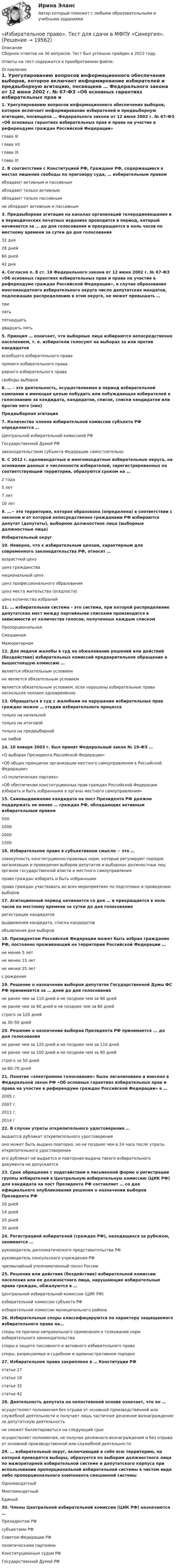      
          Описание
          Сборник ответов на 30 вопросов. Тест был успешно пройден в 2022 году. Ответы на тест содержатся в приобретаемом файле.  
          Оглавление
          1. Урегулированию вопросов информационного обеспечения выборов, которое включает информирование избирателей и предвыборную агитацию, посвящена … Федерального закона от 12 июня 2002 г. № 67-ФЗ «Об основных гарантиях избирательных прав и права на участие в референдуме граждан Российской Федерации» глава IIIглава VIIглава IXглава XI2. В соответствии с Конституцией РФ, Граждане РФ, содержащиеся в местах лишения свободы по приговору суда, … избирательным правом обладают активным и пассивнымобладают только активнымобладают только пассивнымне обладают активным и пассивным3. Предвыборная агитация на каналах организаций телерадиовещания и в периодических печатных изданиях проводится в период, который начинается за … до дня голосования и прекращается в ноль часов по местному времени за сутки до дня голосования 32 дня28 дней60 дней42 дня4. Согласно п. 8 ст. 18 Федерального закона от 12 июня 2002 г. № 67-ФЗ «Об основных гарантиях избирательных прав и права на участие в референдуме граждан Российской Федерации», в случае образования многомандатного избирательного округа число депутатских мандатов, подлежащих распределению в этом округе, не может превышать … трипятьпятнадцатьдвадцать пять5. Принцип … означает, что выборные лица избираются непосредственно населением, т. е. избиратели голосуют на выборах за или против кандидатов всеобщего избирательного правапрямого избирательного праваравного избирательного правасвободы выборов6. … – это деятельность, осуществляемая в период избирательной кампании и имеющая целью побудить или побуждающая избирателей к голосованию за кандидата, кандидатов, список, списки кандидатов или против него (них)Предвыборная агитация 7. Количество членов избирательной комиссии субъекта РФ определяется … Центральной избирательной комиссией РФГосударственной Думой РФзаконодательством субъекта Федерации самостоятельно8. С 2012 г. одномандатные и многомандатные избирательные округа, на основании данных о численности избирателей, зарегистрированных на соответствующей территории, образуются сроком на … 2 года5 лет7 лет10 лет9. …− это территория, которая образована (определена) в соответствии с законом и от которой непосредственно гражданами РФ избираются депутат (депутаты), выборное должностное лицо (выборные должностные лица)Избирательный округ10. Неверно, что к избирательным цензам, характерным для современного законодательства РФ, относят … возрастной цензценз гражданстванациональный цензценз профессионального образованияценз места жительства (оседлости)ценз количества избраний11. … избирательная система – это система, при которой распределение депутатских мест между партийными списками производится в зависимости от количества голосов, полученных каждым списком ПропорциональнаяСмешаннаяМажоритарная12. Для подачи жалобы в суд на обжалование решений или действий (бездействия) избирательных комиссий предварительное обращение в вышестоящую комиссию … является обязательным условиемне является обязательным условиемявляется обязательным условием, если нарушены избирательные права нескольких человек одновременно13. Обращаться в суд с жалобами на нарушение избирательных прав граждан можно … стадии избирательного процессатолько на начальнойтолько на итоговойтолько на предвыборнойна любой14. 10 января 2003 г. был принят Федеральный закон № 19-ФЗ … «О выборах Президента Российской Федерации»«Об общих принципах организации местного самоуправления в Российской Федерации»«О политических партиях»«Об обеспечении конституционных прав граждан Российской Федерации избирать и быть избранными в органы местного самоуправления»15. Самовыдвижение кандидата на пост Президента РФ должно поддержать не менее … граждан РФ, обладающих активным избирательным правом 50010002000150016. Избирательное право в субъективном смысле − это … совокупность конституционно-правовых норм, которые регулируют порядок организации и проведения выборов депутатов и выборных должностных лиц органов государственной власти и местного самоуправленияправо граждан избирать и быть избраннымиправо граждан участвовать во всех мероприятиях по подготовке и проведению выборов17. Агитационный период начинается со дня … и прекращается в ноль часов по местному времени за сутки до дня голосования регистрации кандидатоввыдвижения кандидата, списка кандидатовобъявления дня выборов18. Президентом Российской Федерации может быть избран гражданин РФ, постоянно проживающий на территории Российской Федерации … не менее 5 летне менее 15 летне менее 25 летс рождения19. Решение о назначении выборов депутатов Государственной Думы ФС РФ принимается за … дней до дня голосования не ранее чем за 110 дней и не позднее чем за 90 днейне ранее чем за 90 дней и не позднее чем за 60 днейстрого за 120 днейза 30–50 дней20. Решение о назначении выборов Президента РФ принимается ... до дня голосования не ранее чем за 120 дней и не позднее чем за 110 днейне ранее чем за 100 дней и не позднее чем за 90 днейстрого за 50 днейза 60–70 дней21. Понятие «электронное голосование» было легализовано и внесено в Федеральной закон РФ «Об основных гарантиях избирательных прав и права на участие в референдуме граждан Российской Федерации» в … 2005 г.2007 г.2011 г.2014 г22. В случае утраты открепительного удостоверения … выдается дубликат открепительного удостоверенияоно может быть выдано повторно, но не позднее чем в 24 часа после утраты открепительного удостоверенияего дубликат не выдается и повторная выдача такого избирательного документа не допускается23. Срок обращения с ходатайством в письменной форме о регистрации группы избирателей в Центральную избирательную комиссию (ЦИК РФ) для кандидата на пост Президента РФ составляет … со дня официального опубликования решения о назначении выборов Президента РФ 10 дней14 дней20 дней35 дней24. Регистрацией избирателей (граждан РФ), находящихся за рубежом, занимается … руководитель дипломатического представительства РФруководитель консульского учреждения РФчрезвычайный уполномоченный посол России25. Решения или действия (бездействие) избирательной комиссии поселения или ее должностного лица, нарушающие избирательные права граждан, обжалуются в … Центральной избирательной комиссии (ЦИК РФ)избирательной комиссии субъекта РФизбирательной комиссии муниципального района26. Избирательные споры классифицируются по характеру защищаемого избирательного права на… споры по причине неправильного применения и толкования норм избирательного законодательстваспоры о защите пассивного и активного избирательного праваспоры, разрешаемые в судебном и административном порядке27. Избирательное право закреплено в … Конституции РФ статье 27статье 18статье 32статье 4228. Деятельность депутата на непостоянной основе означает, что он … осуществляет полномочия без отрыва от основной производственной или служебной деятельности и получает лишь частичное денежное вознаграждение за депутатскую деятельностьне сможет баллотироваться на следующий срокосуществляет полномочия, не получая денежного вознаграждения и без отрыва от основной производственной или служебной деятельности29. … избирательный округ, включающий в себя всю территорию, на которой проводятся выборы, образуется по выборам должностного лица по мажоритарной избирательной системе и депутатского корпуса при использовании пропорциональной избирательной системы в чистом виде либо пропорционального компонента смешанной системы ОдномандатныйМногомандатныйЕдиный30. Члены Центральной избирательной комиссии (ЦИК РФ) назначаются … Президентом РФсубъектами РФСоветом Федерации РФполитическими партиямиКонституционным судом РФГосударственной Думой РФ 
            
            
            Избирательное право Синергия. 2023«Избирательное право». Тест для сдачи в МФПУ «Синергия». «Избирательное право». Тест для сдачи в МФПУ «Синергия». Избирательное право тест экзамен с ответами Синергия на отлично 2022 -2023Избирательное право экзамен сборник с ответами Синергия 2022-2023Избирательно право и процесс Задание 1Избирательно право и процесс Задание 2Из бензола получить а) фенол, б) пара-крезол (п-гидрокситолуол), в) пара-нитрофенол. Сравнить кислые свойства полученных продуктов. Дать краткие пояснения.Из бесконечности на поверхность Земли падает метеорит массой m = 30 кг. Определите работу A, которая при этом будет совершена силами гравитационного поля Земли. Ускорение свободного падения g у поверхности Земли и её радиус R считать известными.Из бесконечности на поверхность Земли падает метеорит массой m = 30 кг. Определить работу А, которая при этом будет совершена силами гравитационного поля Земли. Ускорение свободного падения g у поверхности Земли и ее радиус R считать известными.Из бесконечности на поверхность Земли падает метеорит массой m = 50 кг. Определить работу A, которая при этом будет совершена силами гравитационного поля Земли. Ускорение свободного падения g у поверхности Земли и её радиус R считать известными.ИЗБИРАТЕЛЬНОЕ ПРАВО💯 Избирательное право. (все ответы на тест Синергия / МТИ / МосАП, февраль 2023)избирательное право и процесс Росдистант ТГУ 