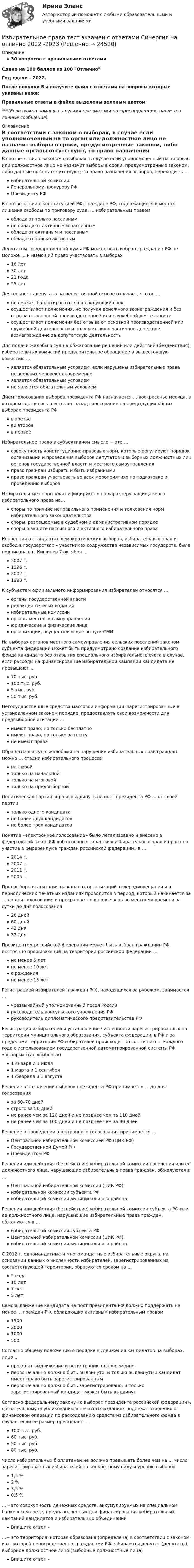     
          Описание
          30 вопросов с правильными ответамиСдано на 100 баллов из 100 ОтличноГод сдачи - 2022.После покупки Вы получите файл с ответами на вопросы которые указаны ниже:Правильные ответы в файле выделены зеленым цветом ***(Если нужна помощь с другими предметами по юриспруденции, пишите в личные сообщения) 
          Оглавление
          В соответствии с законом о выборах, в случае если уполномоченный на то орган или должностное лицо не назначит выборы в сроки, предусмотренные законом, либо данные органы отсутствуют, то право назначения выборов, переходит к … избирательной комиссииГенеральному прокурору РФПрезиденту РФВ соответствии с конституцией РФ, граждане РФ, содержащиеся в местах лишения свободы по приговору суда, … избирательным правом обладают только пассивнымне обладают активным и пассивнымобладают активным и пассивнымобладают только активнымДепутатом государственной думы РФ может быть избран гражданин РФ не моложе … и имеющий право участвовать в выборах 18 лет30 лет21 года25 летДеятельность депутата на непостоянной основе означает, что он … не сможет баллотироваться на следующий срокосуществляет полномочия, не получая денежного вознаграждения и без отрыва от основной производственной или служебной деятельностиосуществляет полномочия без отрыва от основной производственной или служебной деятельности и получает лишь частичное денежное вознаграждение за депутатскую деятельностьДля подачи жалобы в суд на обжалование решений или действий (бездействия) избирательных комиссий предварительное обращение в вышестоящую комиссию … является обязательным условием, если нарушены избирательные права нескольких человек одновременноявляется обязательным условиемне является обязательным условиемДнем голосования выборов президента РФ назначается … воскресенье месяца, в котором состоялось шесть лет назад голосование на предыдущих общих выборах президента РФ в третьево второев первоеИзбирательное право в субъективном смысле − это … совокупность конституционно-правовых норм, которые регулируют порядок организации и проведения выборов депутатов и выборных должностных лиц органов государственной власти и местного самоуправленияправо граждан избирать и быть избраннымиправо граждан участвовать во всех мероприятиях по подготовке и проведению выборовИзбирательные споры классифицируются по характеру защищаемого избирательного права на… споры по причине неправильного применения и толкования норм избирательного законодательстваспоры, разрешаемые в судебном и административном порядкеспоры о защите пассивного и активного избирательного праваКонвенция о стандартах демократических выборов, избирательных прав и свобод в государствах – участниках содружества независимых государств, была подписана в г. Кишинев 7 октября … 2007 г.1996 г.2002 г.1998 г.К субъектам официального информирования избирателей относятся … органы государственной властиредакции сетевых изданийизбирательные комиссииорганы местного самоуправленияюридические и физические лицаорганизации, осуществляющие выпуск СМИНа выборах органов местного самоуправления сельских поселений законом субъекта федерации может быть предусмотрено создание избирательного фонда кандидата без открытия специального избирательного счета в случае, если расходы на финансирование избирательной кампании кандидата не превышают … 70 тыс. руб.100 тыс. руб.5 тыс. руб.50 тыс. руб.Негосударственные средства массовой информации, зарегистрированные в установленном законом порядке, предоставлять свои возможности для предвыборной агитации … имеют право, но только бесплатноимеют право, но только за платуне имеют праваОбращаться в суд с жалобами на нарушение избирательных прав граждан можно … стадии избирательного процесса на любойтолько на начальнойтолько на итоговойтолько на предвыборнойПолитическая партия вправе выдвинуть на пост президента РФ … от своей партии только одного кандидатане более двух кандидатовне более трех кандидатовПонятие «электронное голосование» было легализовано и внесено в федеральной закон РФ «об основных гарантиях избирательных прав и права на участие в референдуме граждан российской федерации» в … 2014 г.2007 г.2011 г.2005 г.Предвыборная агитация на каналах организаций телерадиовещания и в периодических печатных изданиях проводится в период, который начинается за … до дня голосования и прекращается в ноль часов по местному времени за сутки до дня голосования 28 дней60 дней42 дня32 дняПрезидентом российской федерации может быть избран гражданин РФ, постоянно проживающий на территории российской федерации … не менее 5 летне менее 10 летс рожденияне менее 15 летРегистрацией избирателей (граждан РФ), находящихся за рубежом, занимается … чрезвычайный уполномоченный посол Россиируководитель консульского учреждения РФруководитель дипломатического представительства РФРегистрация избирателей и установление численности зарегистрированных на территории муниципального образования, субъекта федерации, в РФ и за пределами территории РФ избирателей происходит по состоянию … каждого года с использованием государственной автоматизированной системы РФ «выборы» (гас «выборы») 1 января и 1 июля1 марта и 1 сентября1 февраля и 1 августаРешение о назначении выборов президента РФ принимается ... до дня голосования за 60–70 днейстрого за 50 днейне ранее чем за 120 дней и не позднее чем за 110 днейне ранее чем за 100 дней и не позднее чем за 90 днейРешение о проведении электронного голосования принимается … Центральной избирательной комиссией РФ (ЦИК РФ)Государственной Думой РФПрезидентом РФРешения или действия (бездействие) избирательной комиссии поселения или ее должностного лица, нарушающие избирательные права граждан, обжалуются в … Центральной избирательной комиссии (ЦИК РФ)избирательной комиссии субъекта РФизбирательной комиссии муниципального районаРешения или действия (бездействие) избирательной комиссии субъекта РФ или ее должностного лица, нарушающие избирательные права граждан, обжалуются в … избирательной комиссии субъекта РФЦентральной избирательной комиссии (ЦИК РФ)избирательной комиссии муниципального районаС 2012 г. одномандатные и многомандатные избирательные округа, на основании данных о численности избирателей, зарегистрированных на соответствующей территории, образуются сроком на … 2 года10 лет7 лет5 летСамовыдвижение кандидата на пост президента РФ должно поддержать не менее … граждан РФ, обладающих активным избирательным правом 150020001000500Согласно общему положению о порядке выдвижения кандидатов на выборах, лицо … проходит выдвижение и регистрацию одновременнопервоначально должно быть выдвинуто, и только выдвинутый кандидат имеет право быть зарегистрированнымпервоначально должно быть зарегистрировано, и только зарегистрированный кандидат может быть выдвинутСогласно федеральному закону «о выборах президента российской федерации», обязательному опубликованию в печатных изданиях подлежат сведения о финансовой операции по расходованию средств из избирательного фонда в случае, если ее размер превышает … 100 тыс. руб.60 тыс. руб.50 тыс. руб.80 тыс. руб.Число избирательных бюллетеней не должно превышать более чем на … число зарегистрированных избирателей по конкретному виду и уровню выборов 1,5 %2 %3,5 %0,5 %… – это совокупность денежных средств, аккумулируемых на специальном банковском счете, предназначенных для финансирования избирательных кампаний кандидатов и избирательных объединений Впишите ответ – …− это территория, которая образована (определена) в соответствии с законом и от которой непосредственно гражданами РФ избираются депутат (депутаты), выборное должностное лицо (выборные должностные лица) Впишите ответ –  
            
            
            «Избирательное право». Тест для сдачи в МФПУ «Синергия». Избирательное право тест экзамен с ответами Синергия на отлично 2022 -2023Избирательное право экзамен сборник с ответами Синергия 2022-2023Избирательно право и процесс Задание 1Избирательно право и процесс Задание 2Избирательно право и процесс Задание 3Избирательно право и процесс Задание 4Из бесконечности на поверхность Земли падает метеорит массой m = 30 кг. Определить работу А, которая при этом будет совершена силами гравитационного поля Земли. Ускорение свободного падения g у поверхности Земли и ее радиус R считать известными.Из бесконечности на поверхность Земли падает метеорит массой m = 50 кг. Определить работу A, которая при этом будет совершена силами гравитационного поля Земли. Ускорение свободного падения g у поверхности Земли и её радиус R считать известными.ИЗБИРАТЕЛЬНОЕ ПРАВО💯 Избирательное право. (все ответы на тест Синергия / МТИ / МосАП, февраль 2023)избирательное право и процесс Росдистант ТГУ Избирательное право (ответы Синергия). РЕЗУЛЬТАТ 100 БАЛЛОВ, БАЗА 129 ВОПРОСОВИзбирательное право Синергия. 2023