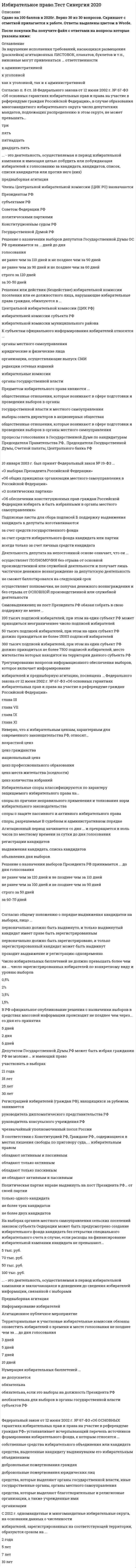     
          Описание
          Тест 30 вопросов с ответамиСдано на 80 баллов в 2021г. Скриншот с отметкой прилагается к работе. Ответы выделены цветом.﻿После покупки Вы получите файл с ответами на вопросы которые указаны ниже: 
          Оглавление
          Субъектами избирательных правоотношений являются …профсоюзные организации все политические партиивсе граждане Российской Федерацииизбирательные блокиграждане РФ и лица без гражданствавсе юридические лицанаблюдатели на выборахвсе физические лицакоммерческие организациивсе государственные учреждения Закон «Об основных гарантиях избирательных прав и права на участие в референдуме граждан Российской Федерации» принимался …в 2004 г.в 1993 г.в 2002 г.в 1998 г. Закон «Об основных гарантиях избирательных прав и права на участие в референдуме граждан Российской Федерации» является …федеральным конституционным закономкодифицированным закономтекущим закономфедеральным закономзаконом Российской Федерациирамочным законом Избирательное право является …подотраслью правасубинститутомотраслью праваподинститутомправовым институтом Впервые в российской электоральной практике были введены принципы всеобщего избирательного права ...в Положении о выборах в Учредительное собрание 1917 г.в Конституции РФ 1993 годав Конституции СССР 1977 годав Конституции СССР 1936 годаРоссийский парламент носит название «…»Верховный СоветФедеральное СобраниеНациональное СобраниеГосударственная Дума Регистрация избирателей по месту голосования осуществляется …участковой избирательной комиссией специальным лицом, уполномоченным органом местного самоуправлениякомандиром воинской части (для военнослужащих)руководителем дипломатического представительства (за рубежом)главой муниципального образования Судебное решение по избирательным спорам является …особым видом источника права, в том числе и избирательногоиндивидуально-правовым актом, который не является источником праваподзаконным актомисточником избирательного праваисточником формирования избирательного законодательства Результаты опросов общественного мнения, связанных с выборами, запрещается публиковать …в день голосованияза 3 дня до выборовза 5 дней до выборовза 1 день до выборовза 10 дней до выборовК особенностям норм избирательного права, закрепленным в законах, относят …необходимость их знания всеми гражданамиих высшую юридическую силуих особую важность и значимостьобязательность их изданиязакрепление их в тексте Конституции Российской Федерации Решение избирательной комиссии, противоречащее закону, подлежит отмене …главой администрациипрокуроромКонституционным (уставным) судом субъекта Российской Федерациивышестоящей комиссиейзаконодательным собранием Цель свободных выборов в Российской Федерации - ...придание легитимности действующей властивысшее и непосредственное выражение власти народапроверка эффективности работы СМИоценка популярности политических лидероввыборы губернатора субъекта Федерацииконтроль деятельности Центральной избирательной комиссиизамещение поста главы российского государстваформирование парламента Российской Федерациивыборы председателя Госдумывыборы главы Правительства РФпроверка зрелости действующих политических силЕсли нормативный избирательный акт субъекта Федерации противоречит Федеральному закону «Об основных гарантиях избирательных прав и права на участие в референдуме граждан Российской Федерации», то ...акт субъекта Федерации действует лишь в том случае, если он издан по вопросам ведения субъекта установить, каким актом необходимо руководствоваться, должен Конституционный суд РФдействует акт Федерального законодательствадействует акт субъекта ФедерацииКоллизии в избирательном праве разрешаются на основе установленных правил …о правомочности решений суда общей юрисдикции по конкретному избирательному делуо приоритете решений Президента РФ по конкретному вопросуо приоритете норм федеральных законов над нормами законов субъектов РФ, но только в рамках предметов их веденияо примате естественного права по отношению к позитивному праву Полномочия участковой избирательной комиссии истекают …через месяц со дня официального опубликования результатов голосованияв день официального опубликования результатов голосованиячерез десять дней со дня официального опубликования результатов голосованияв день окончания текущих выборовчерез четыре годав день официального опубликования решения о назначении следующих выборовПо степени определенности нормы избирательного права могут быть …конкретнымиобщимиконсенсуальнымидиспозитивными Запрет на предвыборную агитацию вводится …за один день до выборовв день выборовза два дня до выборовза неделю до выборов ... можно отнести к объектам избирательных правоотношенийПроцесс воспроизводства властиАвторские праваПоведение участников избирательного процессаВещиЛичные неимущественные отношения АкцииДеяния, связанные с воспрепятствованием реализации гражданином его избирательных прав,Схема одномандатных округов по выборам депутатов Госдумы РФ утверждалась ...Постановлением ЦентризбиркомаПостановлением Правительства РФФедеральным законом «О выборах депутатов Государственной Думы Федерального Собрания Российской Федерации»отдельным федеральным законом об утверждении схемы одномандатных избирательных округов для проведения выборов депутатовГосударственной ДумыУказом Президента РФСубъектом законодательной инициативы по внесению в Государственную Думу проекта избирательного закона является ...любой субъект, обладающий правом специальной (по вопросам ведения) законодательной инициативылюбой субъект законодательной инициативыКонституционное Собрание Российской Федерациисама Государственная ДумаЦентральная избирательная комиссиялюбой субъект, обладающий правом общей законодательной инициативыЗакон от 12 июня 2002 г. «Об основных гарантиях избирательных прав и права на участие в референдуме граждан Российской Федерации» является …федеральным конституционным закономкодифицированным закономтекущим закономфедеральным закономзаконом Российской Федерациирамочным закономИзбирательные правоотношения характеризуются тем, что ...обладают всеми свойствами, присущими любому правоотношению, но вместе с тем имеют и свои отличительные признакиимеют присущие только им свойства и признакиобладают всеми свойствами, присущими любому правоотношению«Избирательное право» и «избирательная система» – это …понятия одного порядкаразличные, хотя и не противопоставленные понятияпонятия, совпадающие в отдельных элементахтождественные понятия Понятие «…» означает предумышленную «нарезку» избирательных округовджерримендерингабсентеизмпраймеризпанаширование Принципы права являются …основоположениями, руководящей идеей и исходным правилом поведения (деятельности)руководящей идеей основоположениямиисходным правилом поведения (деятельности) Выборы по мажоритарной системе относительного большинства проводятся …в несколько туровв 1 турпутем перебаллотировкив 2 тура Членами избирательной комиссией с правом решающего голоса могут быть …депутаты законодательных собранийдоверенные лица кандидата в депутатыпредставители политических партийдолжностные лицапредставители избирательных блоковпрокурорысудьиОтмена формы голосования против всех кандидатов (против всех списков кандидатов) произошла ...в 2006 г.в 2005 г.в 2003 г.в 2004 г.в 2002 г.в 2001 г.Если норма избирательного законодательств Российской Федерации противоречит норме международного избирательного стандарта, то …в данном случае руководствуются ч. 6 ст. 76 Конституции РФв данном случае руководствуются ч. 4 ст. 15 Конституции РФв данном случае руководствуются ч. 6 ст. 125 Конституции РФдействует норма избирательного законодательства Российской Федерациидействует норма международного избирательного стандарта Форма обращения в суд по защите избирательных прав - ...жалобазаявлениеискходатайство 
            
            
            Избирательное право.Тест Синергия 2021гИзбирательное право (тест с ответами Синергия)Известно, что магнитное поле внутри идеального соленоида является однородным. Чему равняется индукция магнитного поля на краю идеального соленоида?Известный отечественный правовед и политолог Б. Чичерин рассматривал минусы многопартийности – в частности то, что …Известны следующие данные об экономике страны: Используя данные из таблицы, подсчитайте личный располагаемый доход.Изгибающий момент в сечении I равен по абсолютной величине…Из жести вырезали три одинаковые детали в виде эллипса. Две детали разрезали на четыре одинаковые части. Затем все части отодвинули друг от друга на одинаковое расстояние и расставили симметрично относительно оси ОО' (см. рис.). Выберите правильное Идеи русского социализма Герцена и Чернышевского явились основой для создания нового политического течения – народничества, теоретик бунтарского(анархистского) направления которого – …Идейно-политическое течение, выступающее за всеобщее равенство как основу организации общественной жизни, это …Идею «всестороннего подхода» впервые предложил в конце 1960-х годов …ИДО Кросс-культурный менеджментИзбирательное право МФПУ СинергияИзбирательное право. Ответы на тест. СИНЕРГИЯ. Сдача 2022 год!Избирательное право.Тест Синергия