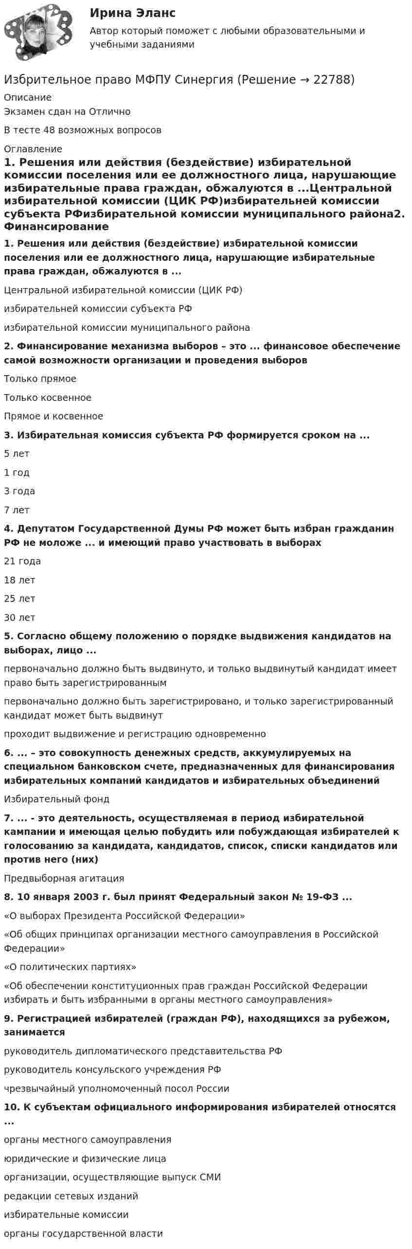     
          Описание
          Экзамен сдан на ОтличноВ тесте 48 возможных вопросов 
          Оглавление
          1. Решения или действия (бездействие) избирательной комиссии поселения или ее должностного лица, нарушающие избирательные права граждан, обжалуются в ...Центральной избирательной комиссии (ЦИК РФ)избирательней комиссии субъекта РФизбирательной комиссии муниципального района2. Финансирование механизма выборов – это ... финансовое обеспечение самой возможности организации и проведения выборовТолько прямоеТолько косвенноеПрямое и косвенное3. Избирательная комиссия субъекта РФ формируется сроком на ...5 лет1 год3 года7 лет4. Депутатом Государственной Думы РФ может быть избран гражданин РФ не моложе ... и имеющий право участвовать в выборах21 года18 лет25 лет30 лет5. Согласно общему положению о порядке выдвижения кандидатов на выборах, лицо ...первоначально должно быть выдвинуто, и только выдвинутый кандидат имеет право быть зарегистрированнымпервоначально должно быть зарегистрировано, и только зарегистрированный кандидат может быть выдвинутпроходит выдвижение и регистрацию одновременно6. ... – это совокупность денежных средств, аккумулируемых на специальном банковском счете, предназначенных для финансирования избирательных компаний кандидатов и избирательных объединенийИзбирательный фонд7. ... - это деятельность, осуществляемая в период избирательной кампании и имеющая целью побудить или побуждающая избирателей к голосованию за кандидата, кандидатов, список, списки кандидатов или против него (них)Предвыборная агитация8. 10 января 2003 г. был принят Федеральный закон № 19-ФЗ ...«О выборах Президента Российской Федерации»«Об общих принципах организации местного самоуправления в Российской Федерации»«О политических партиях»«Об обеспечении конституционных прав граждан Российской Федерации избирать и быть избранными в органы местного самоуправления»9. Регистрацией избирателей (граждан РФ), находящихся за рубежом, занимаетсяруководитель дипломатического представительства РФруководитель консульского учреждения РФчрезвычайный уполномоченный посол России10. К субъектам официального информирования избирателей относятся ...органы местного самоуправленияюридические и физические лицаорганизации, осуществляющие выпуск СМИредакции сетевых изданийизбирательные комиссииорганы государственной власти 
            
            
            Избранные вопросы стохастического анализаИзбрительное право МФПУ СинергияИзвестен коэффициент корреляции таких показателей, как продажа алкогольной продукции (водка и ликеро-водочные изделия) на душу населения X и среднедушевые денежные доходы населения Y. Этот коэффициент Rxy равен 0,78. Посредством регрессионногоИзвестен характер движения тела в некоторой инерциальной системе отсчета. Инерциальной является любая другая система отсчета, в которой у тела Известна волновая функция, описывающая состояние электрона в потенциальной яме шириной 1: Известна волновая функция, описывающая состояние электрона в потенциальной яме шириной 1:    Используя граничные условия (0) = 0 и (l) = 0, определить коэффициент С2 и возможные значения волнового вектора k, при котором существуют нетривиальныеИзвестна работа А, совершаемая идеальной тепловой машиной за цикл, а также температуры нагревателя T1 и холодильника T2. Определить: а) тепло  Q1, полученное рабочим телом от нагревателя; б) тепло Q2, полученное холодильником от рабочего тела.Избирательное право тест экзамен с ответами Синергия на отлично 2022 -2023Избирательное право экзамен сборник с ответами Синергия 2022-2023Избирательно право и процесс Задание 1Избирательно право и процесс Задание 2Избирательно право и процесс Задание 3Избирательно право и процесс Задание 4Избирательно право и процесс Задание 5
