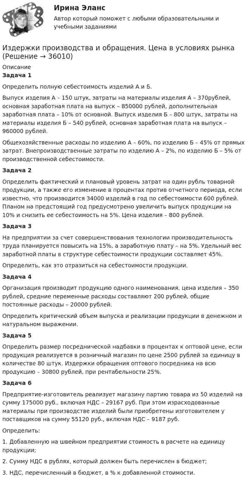      
          Описание
          Задача 1	Определить полную себестоимость изделий А и Б.        Выпуск изделия А – 150 штук, затраты на материалы изделия А – 370рублей, основная заработная плата на выпуск – 850000 рублей, дополнительная заработная плата – 10% от основной. Выпуск изделия Б – 800 штук, затраты на материалы изделия Б – 540 рублей, основная заработная плата на выпуск – 960000 рублей.        Общехозяйственные расходы по изделию А – 60%, по изделию Б – 45% от прямых затрат. Внепроизводственные затраты по изделию А – 2%, по изделию Б – 5% от производственной себестоимости.Задача 2	Определить фактический и плановый уровень затрат на один рубль товарной продукции, а также его изменение в процентах против отчетного периода, если известно, что производится 34000 изделий в год по себестоимости 600 рублей. Планом на предстоящий год предусмотрено увеличить выпуск продукции на 10% и снизить ее себестоимость на 5%. Цена изделия – 800 рублей. Задача 3	На предприятии за счет совершенствования технологии производительность труда планируется повысить на 15%, а заработную плату – на 5%. Удельный вес заработной платы в структуре себестоимости продукции составляет 45%.        Определить, как это отразиться на себестоимости продукции. Задача 4	Организация производит продукцию одного наименования, цена изделия – 350 рублей, средние переменные расходы составляют 200 рублей, общие постоянные расходы – 20000 рублей.        Определить критический объем выпуска и реализации продукции в денежном и натуральном выражении.Задача 5	Определить размер посреднической надбавки в процентах к оптовой цене, если продукция реализуется в розничный магазин по цене 2500 рублей за единицу в количестве 80 штук. Издержки обращения оптового посредника на всю продукцию – 30800 рублей, при рентабельности 25%. Задача 6        Предприятие-изготовитель реализует магазину партию товара из 50 изделий на сумму 175000 руб., включая НДС – 29167 руб. При этом израсходованные материалы при производстве изделий были приобретены изготовителем у поставщиков на сумму 55120 руб., включая НДС – 9187 руб.        Определить:1.    Добавленную на швейном предприятии стоимость в расчете на единицу продукции;2.    Сумму НДС в рублях, который должен быть перечислен в бюджет;3.    НДС, перечисленный в бюджет, в % к добавленной стоимости.  
            
            
            Издержки, не зависящие от объемов производимой продукции (работ или услуг), называются … издержками Издержки производства и обращения. Цена в условиях рынкаИздержки производства и резервы их сниженияИздержки, связанные с оценкой имущества должника,...Издержки, связанные с падением стоимости компании в результате неэффективной работы в период, предшествующий банкротству, - это .. издержкиИз десяти билетов выигрышными являются три. Наугад выбираются пять билетов. Найти вероятность того, что только один из них выигрышный.Из жести вырезали три одинаковые детали в виде эллипса. Две детали разрезали: одну – пополам вдоль оси симметрии, а вторую – на четыре одинаковые части. Затем все части отодвинули друг от друга на одинаковое расстояние и расставили Изготовление научно-технической документации для создания новых или усовершенствованных изделий, сооружений, процессов и систем управления называется…Издательская деятельность по вопросам социального обеспечения в советский периодИз двух предложенных организаций выберите потенциального контрагента на внешнем рынке. Обоснуйте свой выбор. Таблица 1 Основные показатели деятельности ООО «Мегас» ПоказателиИзделие выполнено из  ТулГУИзделие, изготовленное из однородного материала без применения сборочных операций, но с применением сварки, спайки, спаивания, - это ...Изделие из мягкой (низкоуглеродистой) стали в процессе работы подвергается растягивающим нагрузкам В процессе работы возможны перегрузки Укажите что следует ожидать при эксплуатации такого материала если возникнут перегрузки Выберите одиИзделия в спецификации к сборочному чертежу записывают в раздел «...»