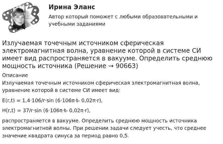      
            Описание
            Излучаемая точечным источником сферическая электромагнитная волна, уравнение которой в системе СИ имеет вид:Е(r,t) = 1,4·106/r·sin (6·106π·t ̶ 0,02π·r),H(r,t) = 37/r·sin (6·106π·t ̶ 0,02π·r),распространяется в вакууме. Определить среднюю мощность источника электромагнитной волны. При решении задачи следует учесть, что среднее значение квадрата синуса за период равно 0,5.   
            
            
            Излишки, выявленные при инвентаризации, подлежат …Излучаемая точечным источником сферическая электромагнитная волна, уравнение которой в системе СИ имеет вид распространяется в вакууме. Определить среднюю мощность источника Из матрицы размера n*m удалить столбцы, номера которых кратны трем. Язык СиИз медной проволоки диаметром 0,5 мм изготовили соленоид длиной 20 см и диаметром 5 см, создающий. Найти:  5) силу тока в соленоиде, создающего на его оси магнитное поле индукцией 1,26 мТл;Из медной проволоки длиной l = 6,28 м и площадью поперечного сечения S = 0,5 мм2 сделано кольцо. Чему равна индукция магнитного поля в центре кольца, если на концах проволоки разность потенциалов U = 3,4 В?Из медной проволоки сечением S1 = 0,5 мм2 сделали круговой контур сопротивлением 0,1 Ом и поместили в однородное магнитное поле напряженностью H = 150 кА/м так, что плоскость контура перпендикулярна к Из медной проволоки сечением S1 = 0,5 мм2 сделали круговой контур сопротивлением 0,1 Ом и поместили в однородное магнитное поле напряженностью H = 150 кА/м так, что плоскость контура перпендикулярна к Из какого материала выполнены щетки асинхронного электродвигателя с фазным ротором?  Выберите один ответ:  a. Из алюминия;  b. Из меди;  c. Из графита; d. Из электротехнической стали;  e. Из полиуретана.Из какого материала выполняются затяжки предварительно напряжённых балок?  ТулГУИз какого материала изготавливается заземляющее устройство Выберите один ответ: a.пропитанной древесины b.металла c.бетонаИз какого материала изготавливают трубы, обозначаемые аббревиатурой PP-R?Из капиллярной трубки по каплям вытекает глицерин. Диаметр шейки капли в момент отрыва равен 3 мм. Определите коэффициент поверхностного натяжения глицерина, если масса 75 капель равна 429 г.Из катодной трубки на диафрагму с узкой прямоугольной щелью нормально к плоскости диафрагмы направлен поток моноэнергетических электронов. Определить анодное напряжение трубки, если известно, что на экране, отстоящем от щели на расстоянииИз колоды в 36 карт наугад выбирают 4 карты. Какова вероятность того, что все они разной масти?