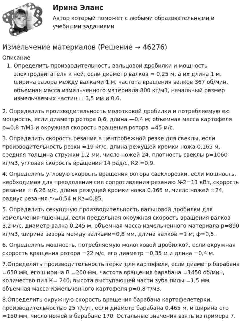     
            Описание
             Определить производительность вальцовой дробилки и мощность электродвигателя к ней, если диаметр валков = 0,25 м, а их длина 1 м, ширина зазора между валками 1 м, частота вращения валков 367 об/мин, объемная масса измельченного материала 800 кг/м3, начальный размер измельчаемых частиц = 3,5 мм и 0,6.2.  Определить производительность молотковой дробилки и потребляемую ею мощность, если диаметр ротора 0,6, длина —0,4 м; объемная масса картофеля р=0,8 т/М3 и окружная скорость вращения ротора =45 м/с.3.  Определить скорость резания в центробежной резке для свеклы, если производительность резки =19 кг/с, длина режущей кромки ножа 0,165 м, средняя толщина стружки 1,2 мм, число ножей 24, плотность свеклы р=1060 кг/м3, угловая скорость вращения 14 рад/с, К2 =0,9.4.  Определить угловую скорость вращения ротора свеклорезки, если мощность, необходимая для преодоления сил сопротивления резанию №2=11 кВт, скорость резания  = 6,26 м/с, длина режущей кромки ножа 0.165 м, число ножей =24, радиус резания г›=0,54 и Кз=0,85.5.  Определить секундную производительность вальцовой дробилки для измельчения пшеницы, если предельная окружная скорость вращения валков  3,2 м/с, диаметр валка 0,245 м, объемная масса измельченного материала р=890 кг/м3, ширина зазора между валками=0,8 мм, длина валков =1 м, ф=0,5.6.  Определить мощность, потребляемую молотковой дробилкой, если окружная скорость вращения ротора =22 м/с, его диаметр =0,35 м и длина =0,4 м.7.Определить производительность терки для картофеля, если диаметр барабана =650 мм, его ширина В =200 мм, частота вращения барабана =1450 об/мин, количество пил К= 240, высота выступающей части зуба пилы =1,5 мм, объемная масса измельченного картофеля р=0,8 т/м3.8.Определить окружную скорость вращения барабана картофелетерки, производительностью 25 т/сут, если диаметр барабана 0,465 м, и ширина его =150 мм, число ножей в барабане 170. Остальные значения взять из примера 7.  
            
            
            Из медной проволоки сечением S1 = 0,5 мм2 сделали круговой контур сопротивлением 0,1 Ом и поместили в однородное магнитное поле напряженностью H = 150 кА/м так, что плоскость контура перпендикулярна к Измельчение материаловИзмена -простить или уйти,задаем себе вопрос,когда сталкиваемся с изменойИзменение внутренней энергии системы Fe(к) + Cl2(г) = FeCl2(к) равно -334,0 кДж. Рассчитайте ΔH0 для этой реакции. Условия стандартные.Изменение потребительских … может быть обусловлено изменением благосостояния населения, ожиданиями населения, которые оказывают значительное воздействие на потребительское поведение, задолженностью населения и уровнем налогов с домохозяйств Изменение размера ключевой ставки в сторону повышения…   не влияет на объем денежной массы в обращении.  приводит к увеличению денежной массы в обращении.  приводит к уменьшению инфляции.  приводит к росту инфляции.Изменение системы налогообложения относится к:Из колоды в 36 карт наугад выбирают 4 карты. Какова вероятность того, что все они разной масти?Из колоды карт в 36 листов последовательно, с последующим возвращением в колоду извлекаются 16 карт. Наивероятнейшее число появлений карты пиковой масти равно…Излишки, выявленные при инвентаризации, подлежат …Излучаемая точечным источником сферическая электромагнитная волна, уравнение которой в системе СИ имеет вид распространяется в вакууме. Определить среднюю мощность источника Из матрицы размера n*m удалить столбцы, номера которых кратны трем. Язык СиИз медной проволоки диаметром 0,5 мм изготовили соленоид длиной 20 см и диаметром 5 см, создающий. Найти:  5) силу тока в соленоиде, создающего на его оси магнитное поле индукцией 1,26 мТл;Из медной проволоки длиной l = 6,28 м и площадью поперечного сечения S = 0,5 мм2 сделано кольцо. Чему равна индукция магнитного поля в центре кольца, если на концах проволоки разность потенциалов U = 3,4 В?