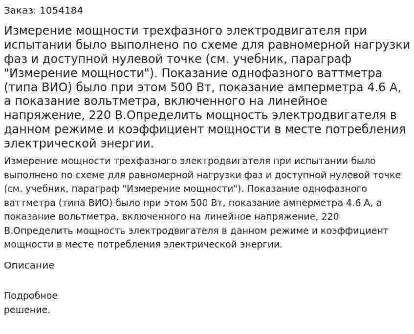 Измерение мощности трехфазного электродвигателя при испытании было выполнено по схеме для равномерной нагрузки фаз и доступной нулевой точке (см. учебник, параграф "Измерение мощности"). Показание однофазного ваттметра (типа ВИО) было при этом 500 Вт, показание амперметра 4.6 А, а показание вольтметра, включенного на линейное напряжение, 220 В.Определить мощность электродвигателя в данном режиме и коэффициент мощности в месте потребления электрической энергии. 
