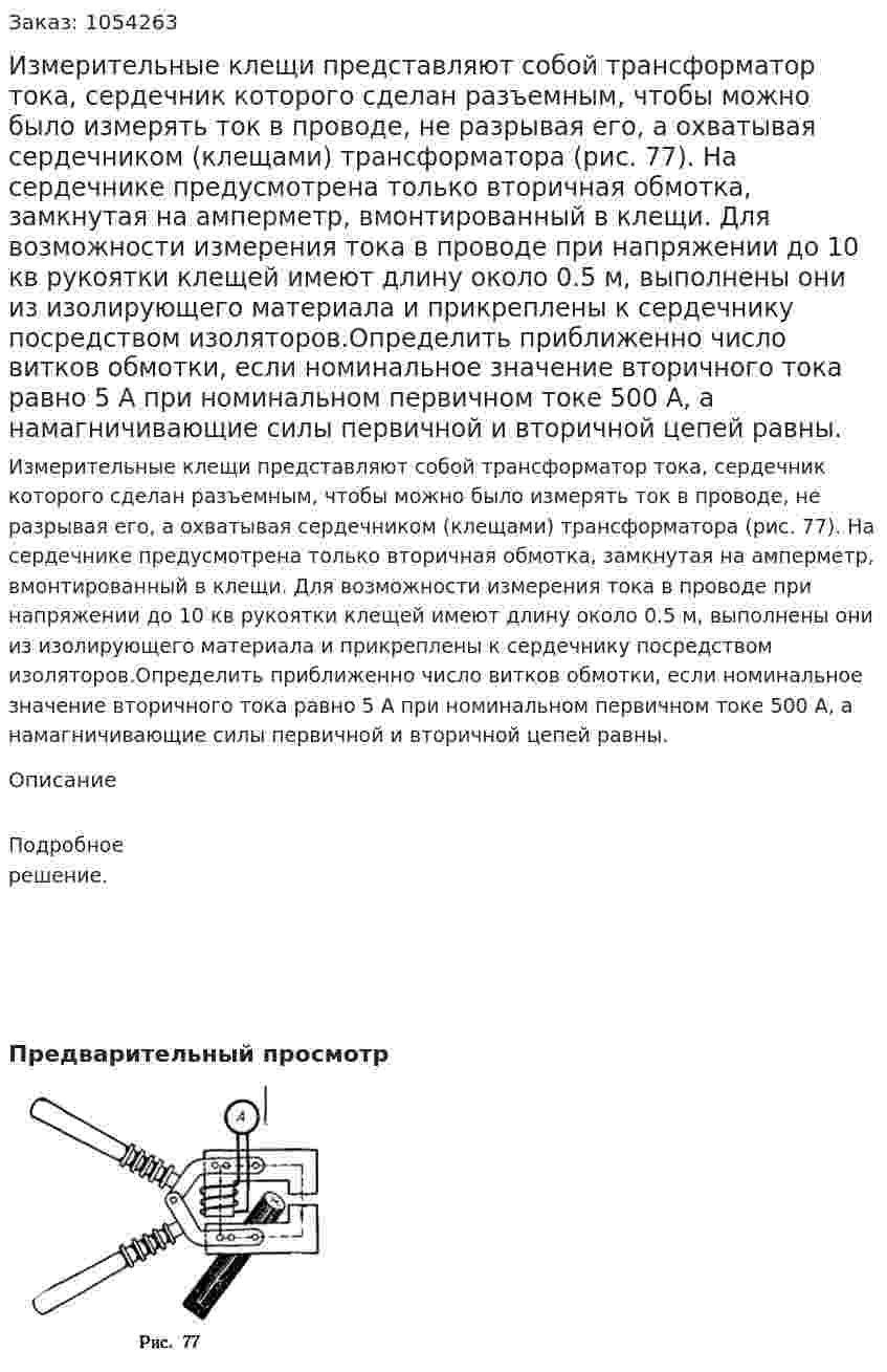 Измерительные клещи представляют собой трансформатор тока, сердечник которого сделан разъемным, чтобы можно было измерять ток в проводе, не разрывая его, а охватывая сердечником (клещами) трансформатора (рис. 77). На сердечнике предусмотрена только вторичная обмотка, замкнутая на амперметр, вмонтированный в клещи. Для возможности измерения тока в проводе при напряжении до 10 кв рукоятки клещей имеют длину около 0.5 м, выполнены они из изолирующего материала и прикреплены к сердечнику посредством изоляторов.Определить приближенно число витков обмотки, если номинальное значение вторичного тока равно 5 А при номинальном первичном токе 500 А, а намагничивающие силы первичной и вторичной цепей равны. 
