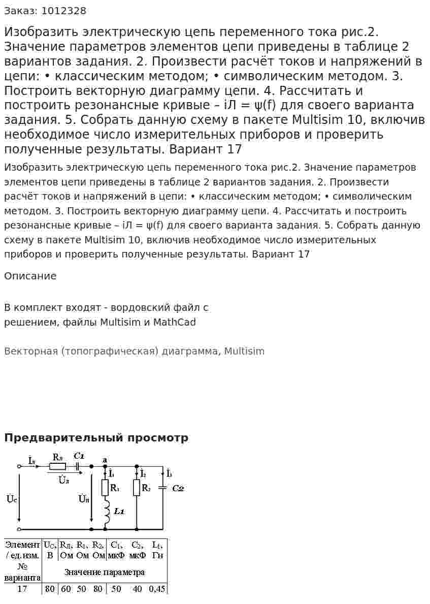Изобразить электрическую цепь переменного тока рис.2. Значение параметров элементов цепи приведены в таблице 2 вариантов задания. 2.	Произвести расчёт токов и напряжений в цепи: •	классическим методом; •	символическим методом. 3.	Построить векторную диаграмму цепи. 4.	Рассчитать и построить резонансные кривые – iЛ = ψ(f) для своего варианта задания. 5.	Собрать данную схему в пакете Multisim 10, включив необходимое число измерительных приборов и проверить полученные результаты. Вариант 17