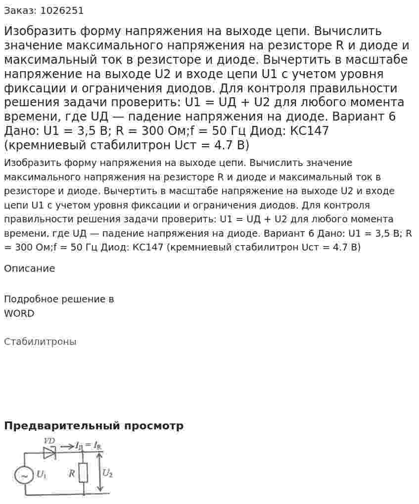 Изобразить форму напряжения на выходе цепи. Вычислить значение максимального напряжения на резисторе R и диоде и максимальный ток в резисторе и диоде. Вычертить в масштабе напряжение на выходе U2 и входе цепи U1 с учетом уровня фиксации и ограничения диодов.  Для контроля правильности решения задачи проверить: U1 = UД + U2 для любого момента времени, где UД — падение напряжения на диоде. Вариант 6 Дано: U1 = 3,5 В; R = 300 Ом;f = 50 Гц Диод: КС147 (кремниевый стабилитрон Uст = 4.7 В) 