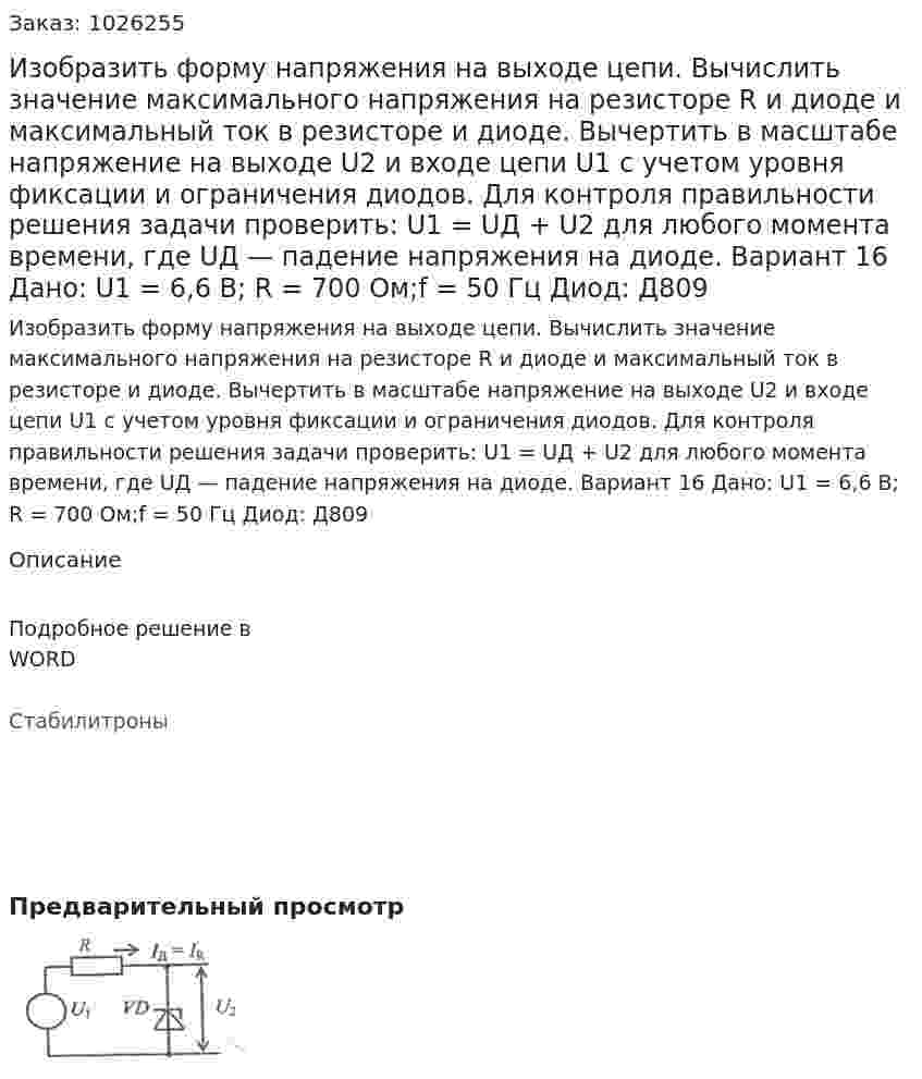 Изобразить форму напряжения на выходе цепи. Вычислить значение максимального напряжения на резисторе R и диоде и максимальный ток в резисторе и диоде. Вычертить в масштабе напряжение на выходе U2 и входе цепи U1 с учетом уровня фиксации и ограничения диодов.  Для контроля правильности решения задачи проверить: U1 = UД + U2 для любого момента времени, где UД — падение напряжения на диоде. Вариант 16 Дано: U1 = 6,6 В; R = 700 Ом;f = 50 Гц Диод: Д809 