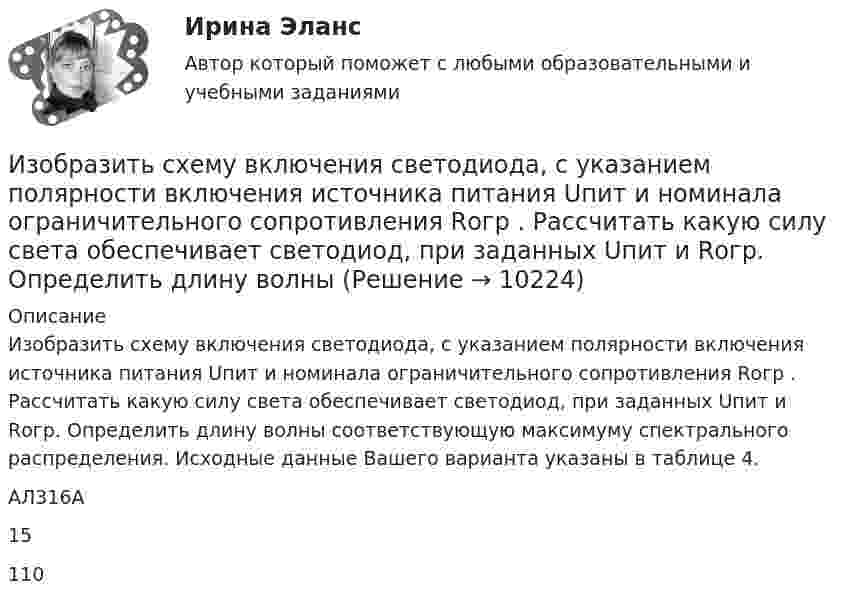      
          Описание
          	Изобразить схему включения светодиода, с указанием полярности включения источника питания Uпит и номинала ограничительного сопротивления Rогр . Рассчитать какую силу света обеспечивает светодиод, при заданных Uпит и Rогр. Определить длину волны соответствующую максимуму спектрального распределения. Исходные данные Вашего варианта указаны в таблице 4.   АЛ316А 15 110   
            
            
            Изобразить структуру фотоприемника. Изобразить ВАХ фотоприемника. Дать определение основным параметрам. Пояснить принцип работы фотоприемника.Изобразить схему включения светодиода, с указанием полярности  включения источника питания Uпит и номинала ограничительного сопротивления Rогр . Рассчитать какую силу света обеспечивает светодиод, при заданных Uпит и Rогр. Определить длину волныИзобретение телефона выросло из попыток усовершенствовать ... Изобретение является заново образованный, когда-то неизвестный предмет. Оно не должно повторять по своей сущности тех изобретений, на которые раньше выданы авторские свидетельства.Изобретению предоставляется правовая охрана, если оно является … , имеет изобретательский уровень и промышленно применимоИзобретению предоставляется правовая охрана, если оно является …, имеет изобретательский уровень и промышленно применимоИз общего числа инвалидов трудоустроены в настоящее время:Износ и амортизация основного капиталаИзображение конструкций в виде схем (ферм) выполняется в масштабе: ТулГУИзображение Лимона и Яблока на CSS (Университет ВИТТЕ)Изображение предмета на нескольких (двух или трех) совмещенных плоскостях называется ...Изображение тыквы на CSS (pumkin on CSS)Изобразите в виде схемы систему построения Министерства юстиции РФ. Какие службы входят в состав данного правоохранительного органа, какова их изобразить геометрически на плоскости следующие комплексные числа
