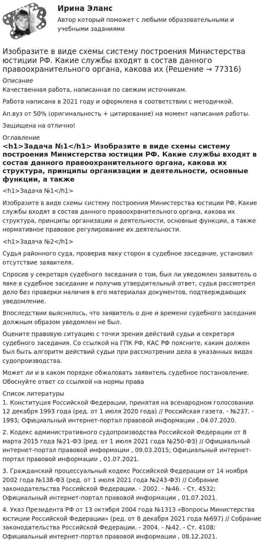      
            Описание
            Качественная работа, написанная по свежим источникам.Работа написана в 2021 году и оформлена в соответствии с методичкой.Ап.вуз от 50% (оригинальность + цитирование) на момент написания работы.Защищена на отлично! 
            Оглавление
              <h1>Задача №1</h1> 	Изобразите в виде схемы систему построения Министерства юстиции РФ. Какие службы входят в состав данного правоохранительного органа, какова их структура, принципы организации и деятельности, основные функции, а также нормативное правовое регулирование их деятельности. <h1>Задача №2</h1> 	Судья районного суда, проверив явку сторон в судебное заседание, установил отсутствие заявителя.	Спросив у секретаря судебного заседания о том, был ли уведомлен заявитель о явке в судебное заседание и получив утвердительный ответ, судья рассмотрел дело без проверки наличия в его материалах документов, подтверждающих уведомление.	Впоследствии выяснилось, что заявитель о дне и времени судебного заседания должным образом уведомлен не был.	Оцените правовую ситуацию с точки зрения действий судьи и секретаря судебного заседания. Со ссылкой на ГПК РФ, КАС РФ поясните, каким должен был быть алгоритм действий судьи при рассмотрении дела в указанных видах судопроизводства.	Может ли и в каком порядке обжаловать заявитель судебное постановление. Обоснуйте ответ со ссылкой на нормы права  
            Список литературы
            	1.        Конституция Российской Федерации, принятая на всенародном голосовании 12 декабря 1993 года (ред. от 1 июля 2020 года) // Российская газета. - №237. - 1993; Официальный интернет-портал правовой информации , 04.07.2020.	2.        Кодекс административного судопроизводства Российской Федерации от 8 марта 2015 года №21-ФЗ (ред. от 1 июля 2021 года №250-ФЗ) // Официальный интернет-портал правовой информации , 09.03.2015; Официальный интернет-портал правовой информации , 01.07.2021. 	3.        Гражданский процессуальный кодекс Российской Федерации от 14 ноября 2002 года №138-ФЗ (ред. от 1 июля 2021 года №243-ФЗ) // Собрание законодательства Российской Федерации. - 2002. - №46. - Ст. 4532; Официальный интернет-портал правовой информации , 01.07.2021.	4.        Указ Президента РФ от 13 октября 2004 года №1313 «Вопросы Министерства юстиции Российской Федерации» (ред. от 8 декабря 2021 года №697) // Собрание законодательства Российской Федерации. - 2004. - №42. - Ст. 4108; Официальный интернет-портал правовой информации , 08.12.2021. 
            
            
            Изображение тыквы на CSS (pumkin on CSS)Изобразите в виде схемы систему построения Министерства юстиции РФ. Какие службы входят в состав данного правоохранительного органа, какова их изобразить геометрически на плоскости следующие комплексные числаИзобразить принципиальную схему включения семисегментного полупроводникового индикатора. Описать принцип действия индикатора. Указать какой цифровой код и какие состояния выходов дешифратора определяют Изобразить структуру фотоприемника. Изобразить ВАХ фотоприемника. Дать определение основным параметрам. Пояснить принцип работы фотоприемника.Изобразить схему включения светодиода, с указанием полярности  включения источника питания Uпит и номинала ограничительного сопротивления Rогр . Рассчитать какую силу света обеспечивает светодиод, при заданных Uпит и Rогр. Определить длину волныИзобретение телефона выросло из попыток усовершенствовать ... Из нескольких вариантов ответов выберите единственно правильный  She ... piano lessons since last JuneИз нескольких вариантов ответов выберите единственно правильный.  Не said that he ... her for several years.Из нескольких вариантов ответов выберите единственно правильный.  Не ... this article for three hours and hasn't finished it yetИз нижеперечисленного выделите элементы внутренней среды организации.Износ и амортизация основного капиталаИзображение конструкций в виде схем (ферм) выполняется в масштабе: ТулГУИзображение Лимона и Яблока на CSS (Университет ВИТТЕ)