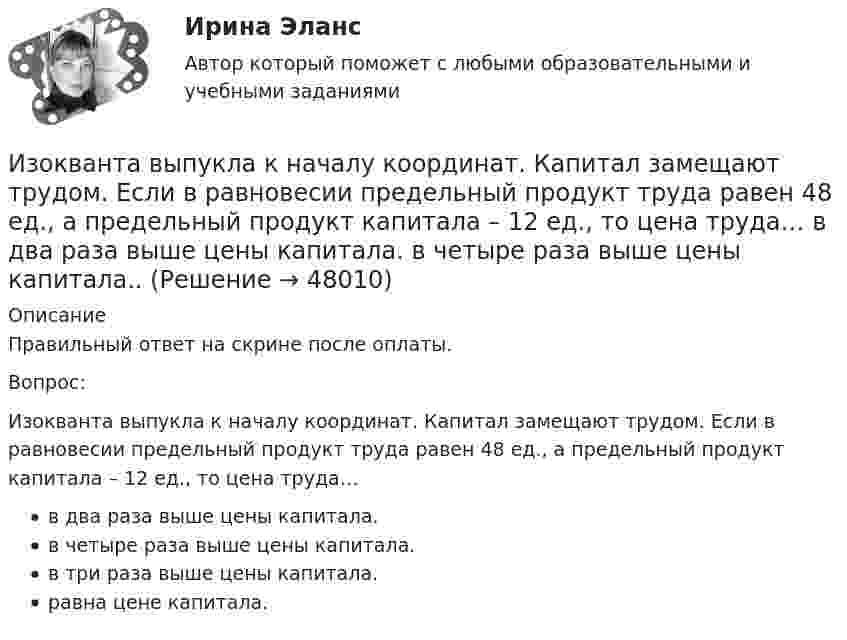      
            Описание
            Правильный ответ на скрине после оплаты.Вопрос:Изокванта выпукла к началу координат. Капитал замещают трудом. Если в равновесии предельный продукт труда равен 48 ед., а предельный продукт капитала – 12 ед., то цена труда…в два раза выше цены капитала.в четыре раза выше цены капитала.в три раза выше цены капитала.равна цене капитала.  
            
            
            Изокванта выпукла к началу координат. Капитал замещают трудом. Если в равновесии предельный продукт труда равен 48 ед., а предельный продукт капитала – 12 ед., то цена труда…Изокванта выпукла к началу координат. Капитал замещают трудом. Если в равновесии предельный продукт труда равен 48 ед., а предельный продукт капитала – 12 ед., то цена труда…   в два раза выше цены капитала.  в четыре раза выше цены капитала..Из окна, расположенного на высоте 5 м от земли, горизонтально брошен камень, упавший на расстоянии 8 м от дома. С какой скоростью был брошен камень?Изомеры имеют... свойстваИзометрические упражнения выполняются при задержке дыхания для того, чтобы приучить организм к работе в трудных бескислородных условияхИз орудия вылетает снаряд массой 10 кг со скоростью 600 м/с. Определить среднюю силу давления пороховых газов, если снаряд движется внутри ствола орудия в течение 0,005 с.Из орудия массой 5000 кг вылетает снаряд массой 100 кг. Кинетическая энергия снаряда при вылете равна 7,5 МДж. Какую кинетическую энергию получает орудие?Изобразить схему включения светодиода, с указанием полярности  включения источника питания Uпит и номинала ограничительного сопротивления Rогр . Рассчитать какую силу света обеспечивает светодиод, при заданных Uпит и Rогр. Определить длину волныИзобретение телефона выросло из попыток усовершенствовать ... Изобретение является заново образованный, когда-то неизвестный предмет. Оно не должно повторять по своей сущности тех изобретений, на которые раньше выданы авторские свидетельства.Изобретению предоставляется правовая охрана, если оно является … , имеет изобретательский уровень и промышленно применимоИзобретению предоставляется правовая охрана, если оно является …, имеет изобретательский уровень и промышленно применимоИз общего числа инвалидов трудоустроены в настоящее время:Из одного и того же места начали равноускоренно двигаться в одном направлении две точки, причём вторая начала своё движение через Dt = 2 с после первой. Первая точка двигалась с начальной скоростью u1 = 1 м/с и ускорением a1 = 2 м/с2, 