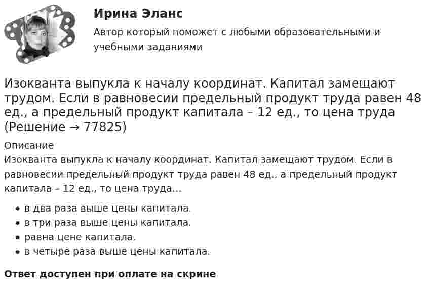      
            Описание
            Изокванта выпукла к началу координат. Капитал замещают трудом. Если в равновесии предельный продукт труда равен 48 ед., а предельный продукт капитала – 12 ед., то цена труда…в два раза выше цены капитала.в три раза выше цены капитала.равна цене капитала.в четыре раза выше цены капитала.Ответ доступен при оплате на скрине   
            
            
            Из одного и того же места начали равноускоренно двигаться в одном направлении две точки, причём вторая начала своё движение через Dt = 2 с после первой. Первая точка двигалась с начальной скоростью u1 = 1 м/с и ускорением a1 = 2 м/с2, Изокванта выпукла к началу координат. Капитал замещают трудом. Если в равновесии предельный продукт труда равен 48 ед., а предельный продукт капитала – 12 ед., то цена трудаИзокванта выпукла к началу координат. Капитал замещают трудом. Если в равновесии предельный продукт труда равен 48 ед., а предельный продукт капитала – 12 ед., то цена труда…Изокванта выпукла к началу координат. Капитал замещают трудом. Если в равновесии предельный продукт труда равен 48 ед., а предельный продукт капитала – 12 ед., то цена труда…   в два раза выше цены капитала.  в четыре раза выше цены капитала..Из окна, расположенного на высоте 5 м от земли, горизонтально брошен камень, упавший на расстоянии 8 м от дома. С какой скоростью был брошен камень?Изомеры имеют... свойстваИзометрические упражнения выполняются при задержке дыхания для того, чтобы приучить организм к работе в трудных бескислородных условияхИзобразить принципиальную схему включения семисегментного полупроводникового индикатора. Описать принцип действия индикатора. Указать какой цифровой код и какие состояния выходов дешифратора определяют Изобразить структуру фотоприемника. Изобразить ВАХ фотоприемника. Дать определение основным параметрам. Пояснить принцип работы фотоприемника.Изобразить схему включения светодиода, с указанием полярности  включения источника питания Uпит и номинала ограничительного сопротивления Rогр . Рассчитать какую силу света обеспечивает светодиод, при заданных Uпит и Rогр. Определить длину волныИзобретение телефона выросло из попыток усовершенствовать ... Изобретение является заново образованный, когда-то неизвестный предмет. Оно не должно повторять по своей сущности тех изобретений, на которые раньше выданы авторские свидетельства.Изобретению предоставляется правовая охрана, если оно является … , имеет изобретательский уровень и промышленно применимоИзобретению предоставляется правовая охрана, если оно является …, имеет изобретательский уровень и промышленно применимо