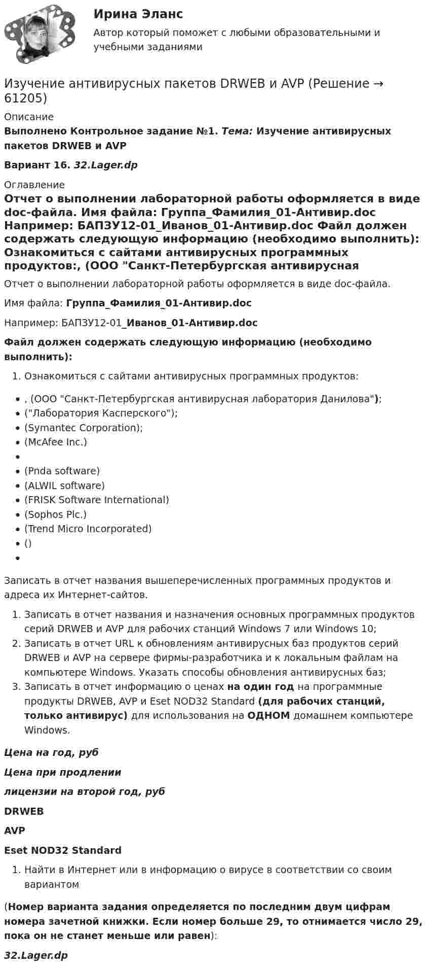     
            Описание
            Выполнено Контрольное задание №1. Тема: Изучение антивирусных пакетов DRWEB и AVPВариант 16.  32.Lager.dp  
            Оглавление
            Отчет о выполнении лабораторной работы оформляется в виде doc-файла. Имя файла: Группа_Фамилия_01-Антивир.doc Например: БАПЗУ12-01_Иванов_01-Антивир.doc Файл должен содержать следующую информацию (необходимо выполнить): Ознакомиться с сайтами антивирусных программных продуктов:,  (ООО Санкт-Петербургская антивирусная лаборатория Данилова); (Лаборатория Касперского); (Symantec Corporation); (McAfee Inc.)  (Pnda software) (ALWIL software) (FRISK Software International) (Sophos Plc.) (Trend Micro Incorporated) () Записать в отчет названия вышеперечисленных программных продуктов и адреса их Интернет-сайтов. Записать в отчет названия и назначения основных программных продуктов серий DRWEB и AVP для рабочих станций Windows 7 или Windows 10;  Записать в отчет URL к обновлениям антивирусных баз продуктов серий DRWEB и AVP на сервере фирмы-разработчика и к локальным файлам на компьютере Windows. Указать способы обновления антивирусных баз;  Записать в отчет информацию о ценах на один год на программные продукты DRWEB, AVP и Eset NOD32 Standard (для рабочих станций, только антивирус) для использования на ОДНОМ домашнем компьютере Windows. Цена на год, руб Цена при продлении  лицензии на второй год, руб DRWEB AVP Eset NOD32 Standard     Найти в Интернет или в  информацию о вирусе в соответствии со своим вариантом (Номер варианта задания определяется по последним двум цифрам номера зачетной книжки. Если номер больше 29, то отнимается число 29, пока он не станет меньше или равен): 32.Lager.dp  
            
            
            Изучение автодела. Список терминов по страховкеИзучение антивирусных пакетов DRWEB и AVPИзучение биржевого дела. Термины по форекс биржеИзучение влияния изменения параметров модели на полученное оптимальное решение задачи линейного программирования называется …Изучение кинематической схемы скоростей станка (схемы коробки скоростей станка с построением графика частот вращения шпинделя)Изучение конъюнктуры рынка гостиничных услуг осуществляется поэтапно в следующей последовательности:Изучение маркетинговой среды и изучение поведения потребителей — это виды … исследованийИз статистических данных составлена выборка. Что такое мода выборки?Из ствола автоматического пистолета вылетает пуля массой m=10 г со скоростью v=140 м/с. При этом затвор отходит на x=6 см и сжимает пружину. Определить максимальную силу упругости сжатой пружины, если масса затвора M=0,2 кг.Из ствола автоматического пистолета вылетела пуля массой m = 10 г со скоростью  = 300 м/с. Затвор пистолета массой M = 200 г прижимается к стволу пружиной, жёсткость которой k = 25 кН/м. На какое расстояние отойдёт затвор после выстрела? Из ствола автоматического пистолета вылетела пуля массой m1=10 г со скоростью 300 м/с. Затвор пистолета массой m2=200 г прижимается к стволу пружиной, жесткость которой k=25 кН/м. На какое расстояние отойдет затвор после выстрелаИз ствола автоматического пистолета вылетела пуля массой m1 = 10 г со скоростью  = 300 м/с. Затвор пистолета массой m2 = 200 г прижимается пружиной, жёсткость которой k = 25 кН/м. На какое расстояние отойдёт затвор после выстрела? СчитатьИз ствола автоматического пистолета вылетела пуля массой m1 = 10 г со скоростью v = 300 м/с. Затвор пистолета массой m2=200 г прижимается к стволу пружиной, жесткость которой k = 25 кН/м. На какое расстояние отойдет затвор после выстрела? Считать, Из тонкой проволоки массой m = 6 г изготовлена квадратная рамка. Рамка свободно подвешена на неупругой нити и по ней пропущен ток силой I = 5 А. Определить частоту v малых колебаний рамки в магнитном поле с индукцией B = 10 мТл.