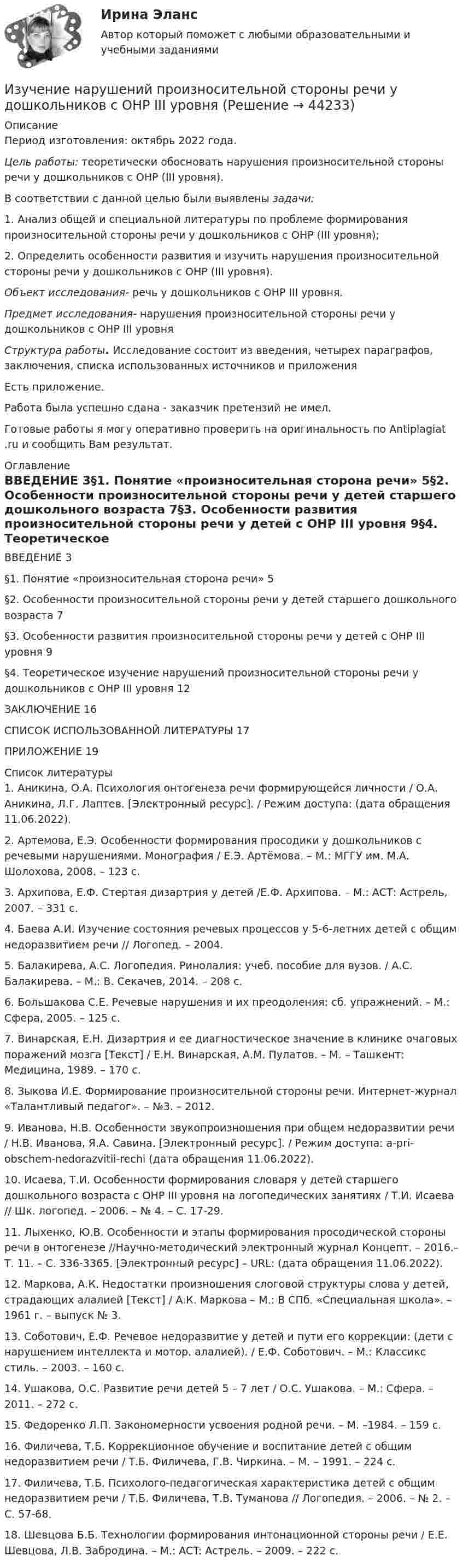     
            Описание
            Период изготовления: октябрь 2022 года. Цель работы: теоретически обосновать нарушения произносительной стороны речи у дошкольников с ОНР (III уровня).	В соответствии с данной целью были выявлены задачи: 	1. Анализ общей и специальной литературы по проблеме формирования произносительной стороны речи у дошкольников с ОНР (III уровня);	2. Определить особенности развития и изучить нарушения произносительной стороны речи у дошкольников с ОНР (III уровня).  Объект исследования- речь у дошкольников с ОНР III уровня. Предмет исследования- нарушения произносительной стороны речи у дошкольников с ОНР III уровня Структура работы. Исследование состоит из введения, четырех параграфов, заключения, списка использованных источников и приложенияЕсть приложение.Работа была успешно сдана - заказчик претензий не имел.Готовые работы я могу оперативно проверить на оригинальность по Antiplagiat .ru и сообщить Вам результат. 
            Оглавление
            ВВЕДЕНИЕ	3§1. Понятие «произносительная сторона речи»	5§2. Особенности произносительной стороны речи у детей старшего дошкольного возраста	7§3. Особенности развития произносительной стороны речи у детей с ОНР III уровня	9§4. Теоретическое изучение нарушений произносительной стороны речи у дошкольников с ОНР III уровня	12ЗАКЛЮЧЕНИЕ	16СПИСОК ИСПОЛЬЗОВАННОЙ ЛИТЕРАТУРЫ	17ПРИЛОЖЕНИЕ	19 
            Список литературы
            1.	Аникина, О.А. Психология онтогенеза речи формирующейся личности / О.А. Аникина, Л.Г. Лаптев. [Электронный ресурс]. / Режим доступа:  (дата обращения 11.06.2022).2.	Артемова, Е.Э. Особенности формирования просодики у дошкольников с речевыми нарушениями. Монография / Е.Э. Артёмова. –     М.: МГГУ им. М.А. Шолохова, 2008. – 123 с.3.	Архипова, Е.Ф. Стертая дизартрия у детей /Е.Ф. Архипова. –     М.: АСТ: Астрель, 2007. – 331 с.4.	Баева А.И. Изучение состояния речевых процессов у 5-6-летних детей с общим недоразвитием речи // Логопед. – 2004.5.	Балакирева, А.С. Логопедия. Ринолалия: учеб. пособие для вузов. / А.С. Балакирева. – М.: В. Секачев, 2014. – 208 с.6.	Большакова С.Е. Речевые нарушения и их преодоления:           сб. упражнений. – М.: Сфера, 2005. – 125 с.7.	Винарская, Е.Н. Дизартрия и ее диагностическое значение в клинике очаговых поражений мозга [Текст] / Е.Н. Винарская, А.М. Пулатов. – М. – Ташкент: Медицина, 1989. – 170 с.8.	Зыкова И.Е. Формирование произносительной стороны речи. Интернет-журнал «Талантливый педагог». – №3. – 2012.9.	Иванова, Н.В. Особенности звукопроизношения при общем недоразвитии речи / Н.В. Иванова, Я.А. Савина. [Электронный ресурс]. / Режим доступа:  a-pri-obschem-nedorazvitii-rechi (дата обращения 11.06.2022).10.	Исаева, Т.И. Особенности формирования словаря у детей старшего дошкольного возраста с ОНР III уровня на логопедических занятиях / Т.И. Исаева // Шк. логопед. – 2006. – № 4. – С. 17-29.11.	Лыхенко, Ю.В. Особенности и этапы формирования просодической стороны речи в онтогенезе //Научно-методический электронный журнал Концепт. – 2016.– Т. 11. – С. 336-3365. [Электронный ресурс] – URL:  (дата обращения 11.06.2022).12.	Маркова, А.К. Недостатки произношения слоговой структуры слова у детей, страдающих алалией [Текст] / А.К. Маркова – М.: В СПб. «Специальная школа». – 1961 г. – выпуск № 3.13.	Соботович, Е.Ф. Речевое недоразвитие у детей и пути его коррекции: (дети с нарушением интеллекта и мотор. алалией). /             Е.Ф. Соботович. – М.: Классикс стиль. – 2003. – 160 с.14.	Ушакова, О.С. Развитие речи детей 5 – 7 лет / О.С. Ушакова. – М.: Сфера. – 2011. – 272 с.15.	Федоренко Л.П. Закономерности усвоения родной речи. – М. –1984. – 159 с.16.	Филичева, Т.Б. Коррекционное обучение и воспитание детей с общим недоразвитием речи / Т.Б. Филичева, Г.В. Чиркина. – М. – 1991. –     224 с.17.	Филичева, Т.Б. Психолого-педагогическая характеристика детей с общим недоразвитием речи / Т.Б. Филичева, Т.В. Туманова // Логопедия. – 2006. – № 2. – С. 57-68.18.	Шевцова Б.Б. Технологии формирования интонационной стороны речи / Е.Е. Шевцова, Л.В. Забродина. – М.: ACT: Астрель. – 2009. – 222 с.
            
            
            Изучение маркетинговой среды и изучение поведения потребителей — это виды … исследованийИзучение нарушений произносительной стороны речи у дошкольников с ОНР III уровняИзучение нумерации чисел в пределах 10 в учебниках  Л.Г. ПетерсонИЗУЧЕНИЕ СВОЙСТВ ЛИНЕЙНЫХ СИСТЕМИзучение строительных процессов и разработка на базе этого научно обоснованных норм расхода времени на единицу продукции и норм выработки рабочих, называется:Изучение устных приемов сложения и вычитания в пределах 20, 100, 1000Изучив главы 16,17 НК РФ, укажите составы налоговых правонарушений и размер налоговых санкций, установленных за их совершениеИз тонкой проволоки массой m = 6 г изготовлена квадратная рамка. Рамка свободно подвешена на неупругой нити и по ней пропущен ток силой I = 5 А. Определить частоту v малых колебаний рамки в магнитном поле с индукцией B = 10 мТл.Из точек, расположенных на расстоянии 25 м, одновременно начинают двигаться два тела в одном направлении. Первое тело, имеющее начальную скорость 1 м/с и ускорение 1,16 м/с2, догоняет второе тело, двигающееся с начальной скоростью 5 м/с Изучение автодела. Список терминов по страховкеИзучение антивирусных пакетов DRWEB и AVPИзучение биржевого дела. Термины по форекс биржеИзучение влияния изменения параметров модели на полученное оптимальное решение задачи линейного программирования называется …Изучение кинематической схемы скоростей станка (схемы коробки скоростей станка с построением графика частот вращения шпинделя)