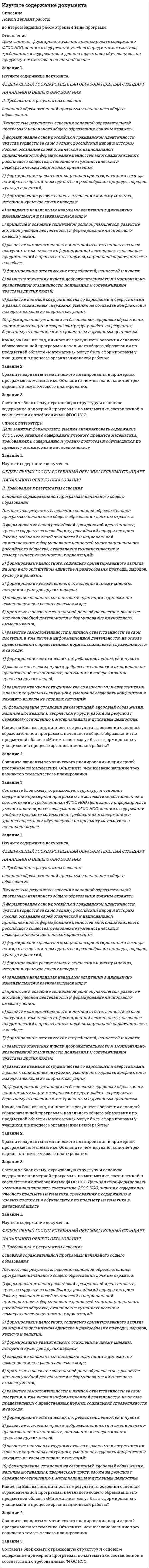




Описание


Цель занятия: формировать умения анализировать содержание ФГОС НОО, знания о содержании учебного предмета математика, требованиях к содержанию и уровню подготовки обучающихся по предмету математика в начальной школе.
Задание 1.
Изучите содержание документа.
ФЕДЕРАЛЬНЫЙ ГОСУДАРСТВЕННЫЙ ОБРАЗОВАТЕЛЬНЫЙ СТАНДАРТ
НАЧАЛЬНОГО ОБЩЕГО ОБРАЗОВАНИЯ




Оглавление


 
Цель занятия: формировать умения анализировать содержание ФГОС НОО, знания о содержании учебного предмета математика, требованиях к содержанию и уровню подготовки обучающихся по предмету математика в начальной школе.
Задание 1.
Изучите содержание документа.
ФЕДЕРАЛЬНЫЙ ГОСУДАРСТВЕННЫЙ ОБРАЗОВАТЕЛЬНЫЙ СТАНДАРТ
НАЧАЛЬНОГО ОБЩЕГО ОБРАЗОВАНИЯ
II. Требования к результатам освоения
основной образовательной программы начального общего образования
Личностные результаты освоения основной образовательной программы начального общего образования должны отражать:
1) формирование основ российской гражданской идентичности, чувства гордости за свою Родину, российский народ и историю России, осознание своей этнической и национальной принадлежности; формирование ценностей многонационального российского общества; становление гуманистических и демократических ценностных ориентаций;
2) формирование целостного, социально ориентированного взгляда на мир в его органичном единстве и разнообразии природы, народов, культур и религий;
3) формирование уважительного отношения к иному мнению, истории и культуре других народов;
4) овладение начальными навыками адаптации в динамично изменяющемся и развивающемся мире;
5) принятие и освоение социальной роли обучающегося, развитие мотивов учебной деятельности и формирование личностного смысла учения;
6) развитие самостоятельности и личной ответственности за свои поступки, в том числе в информационной деятельности, на основе представлений о нравственных нормах, социальной справедливости и свободе;
7) формирование эстетических потребностей, ценностей и чувств;
8) развитие этических чувств, доброжелательности и эмоционально-нравственной отзывчивости, понимания и сопереживания чувствам других людей;
9) развитие навыков сотрудничества со взрослыми и сверстниками в разных социальных ситуациях, умения не создавать конфликтов и находить выходы из спорных ситуаций;
10) формирование установки на безопасный, здоровый образ жизни, наличие мотивации к творческому труду, работе на результат, бережному отношению к материальным и духовным ценностям.
Какие, на Ваш взгляд, личностные результаты освоения основной образовательной программы начального общего образования по предметной области «Математика» могут быть сформированы у учащихся и в процессе организации какой работы?
Задание 2.
Сравните варианты тематического планирования в примерной программе по математике. Объясните, чем вызвано наличие трех вариантов тематического планирования.
Задание 3.
Составьте блок схему, отражающую структуру и основное содержание примерной программы по математике, составленной в соответствии с требованиями ФГОС НОО.
 
 




Список литературы


 
Цель занятия: формировать умения анализировать содержание ФГОС НОО, знания о содержании учебного предмета математика, требованиях к содержанию и уровню подготовки обучающихся по предмету математика в начальной школе.
Задание 1.
Изучите содержание документа.
ФЕДЕРАЛЬНЫЙ ГОСУДАРСТВЕННЫЙ ОБРАЗОВАТЕЛЬНЫЙ СТАНДАРТ
НАЧАЛЬНОГО ОБЩЕГО ОБРАЗОВАНИЯ
II. Требования к результатам освоения
основной образовательной программы начального общего образования
Личностные результаты освоения основной образовательной программы начального общего образования должны отражать:
1) формирование основ российской гражданской идентичности, чувства гордости за свою Родину, российский народ и историю России, осознание своей этнической и национальной принадлежности; формирование ценностей многонационального российского общества; становление гуманистических и демократических ценностных ориентаций;
2) формирование целостного, социально ориентированного взгляда на мир в его органичном единстве и разнообразии природы, народов, культур и религий;
3) формирование уважительного отношения к иному мнению, истории и культуре других народов;
4) овладение начальными навыками адаптации в динамично изменяющемся и развивающемся мире;
5) принятие и освоение социальной роли обучающегося, развитие мотивов учебной деятельности и формирование личностного смысла учения;
6) развитие самостоятельности и личной ответственности за свои поступки, в том числе в информационной деятельности, на основе представлений о нравственных нормах, социальной справедливости и свободе;
7) формирование эстетических потребностей, ценностей и чувств;
8) развитие этических чувств, доброжелательности и эмоционально-нравственной отзывчивости, понимания и сопереживания чувствам других людей;
9) развитие навыков сотрудничества со взрослыми и сверстниками в разных социальных ситуациях, умения не создавать конфликтов и находить выходы из спорных ситуаций;
10) формирование установки на безопасный, здоровый образ жизни, наличие мотивации к творческому труду, работе на результат, бережному отношению к материальным и духовным ценностям.
Какие, на Ваш взгляд, личностные результаты освоения основной образовательной программы начального общего образования по предметной области «Математика» могут быть сформированы у учащихся и в процессе организации какой работы?
Задание 2.
Сравните варианты тематического планирования в примерной программе по математике. Объясните, чем вызвано наличие трех вариантов тематического планирования.
Задание 3.
Составьте блок схему, отражающую структуру и основное содержание примерной программы по математике, составленной в соответствии с требованиями ФГОС НОО.
 
 



            
            
            Задание 1. Изучите содержание документа. ФЕДЕРАЛЬНЫЙ ГОСУДАРСТВЕННЫЙ ОБРАЗОВАТЕЛЬНЫЙ СТАНДАРТ НАЧАЛЬНОГО ОБЩЕГО ОБРАЗОВАНИЯ II. Требования к результатам освоенияЗадание 1. Изучите содержание документа. ФЕДЕРАЛЬНЫЙ ГОСУДАРСТВЕННЫЙ ОБРАЗОВАТЕЛЬНЫЙ СТАНДАРТ НАЧАЛЬНОГО ОБЩЕГО ОБРАЗОВАНИЯ II. Требования к результатам освоения. 2Задание 1. Изучите содержание документа. ФЕДЕРАЛЬНЫЙ ГОСУДАРСТВЕННЫЙ ОБРАЗОВАТЕЛЬНЫЙ СТАНДАРТ НАЧАЛЬНОГО ОБЩЕГО ОБРАЗОВАНИЯ Оглавление Цель занятия: формировать умения анализировать содержание ФГОС НОО, знания о содержании учебного предмета математика, требованиях к содержанию и уровню подготовки обучающихся по предмету математика в начальной школе.Задание 1. Изучить порядок и правила выбора показателей для мониторинга финансов компании. На основе таблицы «Показатели коэффициентного анализа» сформировать перечень показателей для мониторинга финансов по соответствующим направлениям деятельности.Задание 1 Имеется несколько конкурентных предложений на поставку красителя для медицинской промышленности. Сравнить конкурентные предложения, пересчитать их на одну базу в соответствии с методикой приведения цен, заполнить конкурентный лист и определить лимиты цены.Задание 1 Имеется распределение предприятий по объему валовой продукции: Таблица 1 Распределение предприятий по объему валовой продукции Валовая продукция, млн. руб. до 5 5-7 7-9 9-11 более 11 Число предприятий 5 7 8 3 7Задание 1. Имеется судебное решение о взыскании с должника в пользу кредитора без учета штрафов и пени 160 тыс. руб. Кредитор-заявитель подал заявление в арбитражный суд о признании должника банкротом. В соответствии со ст. 42 закона о банкротстве суд назначил судебное заседание по рассмотрению обоснованности требованийЗадание 1 Изобразите в виде кругов Эйлера соотношение объемов следующих понятий: бизон, лев, мебель, животное, космонавт. Задание 2 Проверьте правильность обобщения данного понятия: компьютер – диск – флешка. Задание 3ЗАДАНИЕ 1 Из предложенного списка выберите проблемные области, дающие о себе знать в вашей организации. Затем по каждому из выбранных направлений предложите два-три конкретных мероприятия, которые могли бы улучшить положение дел в вашей организации.Задание 1. Из предложенных ниже частей письма составьте деловое письмо согласно правилам, изложенным в теме “Структура делового письма”. Оформите составленное вами деловое письмо по образцу на стр. 7. Обозначьте части письма цифрами, соответствующими названиям частей делового письма, как это указано в образце.Задание 1 Из пункта А в пункт В ежедневно отправляются скорые пассажирские поезда. Наличный парк вагонов разных типов, из которых ежедневно можно комплектовать данные поезда, и число пассажиров, вмещающихся в каждом из вагонов, приведены ниже:Задание 1 Изучается зависимость между ценой квартиры (у – тыс.долл.) и размером ее жилой площади (х – кв.м) по следующим данным: № п/п Цена квартиры, тыс.долл. Жилая площадь, кв.мЗадание 1. Изучите понятия интенсивного и экстенсивного экономического роста. Выявите их достоинства и недостатки. Результаты отразите в таблице: Тип экономического ростаЗадание 1. Изучите рекомендованную литературу и дайте определение понятию «системы административно-процессуального права» и раскройте содержание ее основных составных частей.