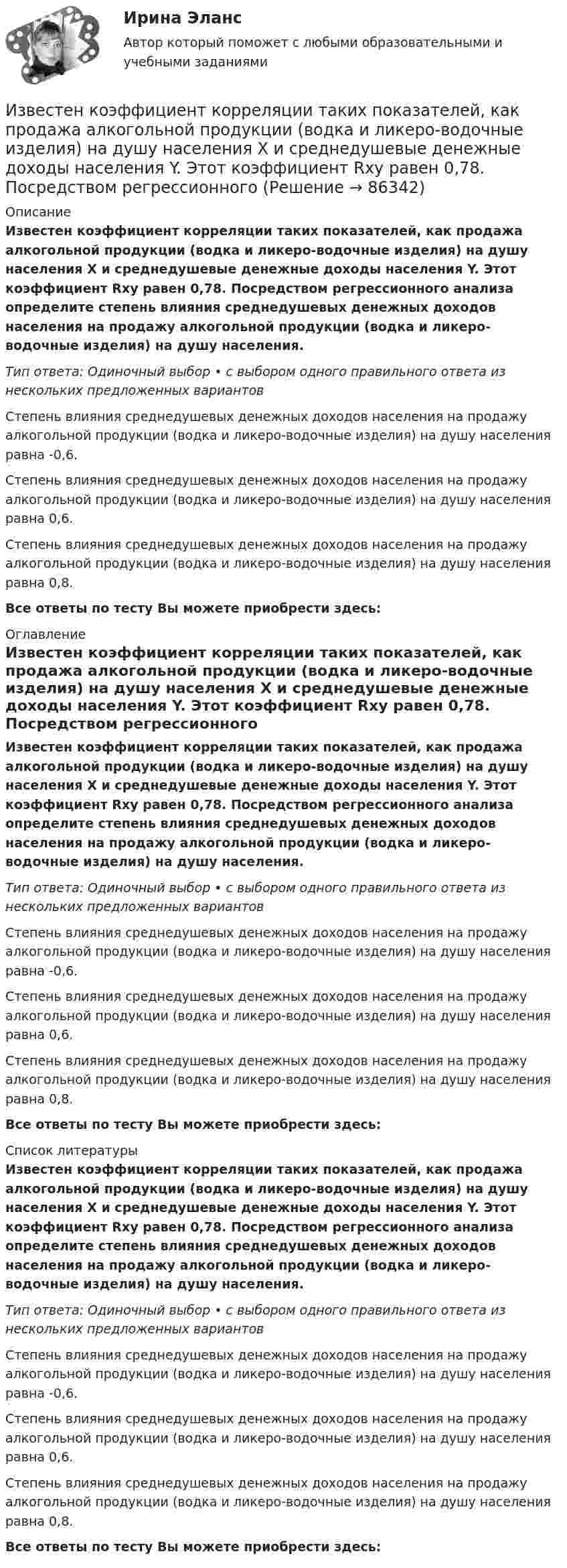      
            Описание
            Известен коэффициент корреляции таких показателей, как продажа алкогольной продукции (водка и ликеро-водочные изделия) на душу населения X и среднедушевые денежные доходы населения Y. Этот коэффициент Rxy равен 0,78. Посредством регрессионного анализа определите степень влияния среднедушевых денежных доходов населения на продажу алкогольной продукции (водка и ликеро-водочные изделия) на душу населения.Тип ответа: Одиночный выбор • с выбором одного правильного ответа из нескольких предложенных вариантовСтепень влияния среднедушевых денежных доходов населения на продажу алкогольной продукции (водка и ликеро-водочные изделия) на душу населения равна -0,6.Степень влияния среднедушевых денежных доходов населения на продажу алкогольной продукции (водка и ликеро-водочные изделия) на душу населения равна 0,6.Степень влияния среднедушевых денежных доходов населения на продажу алкогольной продукции (водка и ликеро-водочные изделия) на душу населения равна 0,8.Все ответы по тесту Вы можете приобрести здесь:  
            Оглавление
            Известен коэффициент корреляции таких показателей, как продажа алкогольной продукции (водка и ликеро-водочные изделия) на душу населения X и среднедушевые денежные доходы населения Y. Этот коэффициент Rxy равен 0,78. Посредством регрессионного анализа определите степень влияния среднедушевых денежных доходов населения на продажу алкогольной продукции (водка и ликеро-водочные изделия) на душу населения.Тип ответа: Одиночный выбор • с выбором одного правильного ответа из нескольких предложенных вариантовСтепень влияния среднедушевых денежных доходов населения на продажу алкогольной продукции (водка и ликеро-водочные изделия) на душу населения равна -0,6.Степень влияния среднедушевых денежных доходов населения на продажу алкогольной продукции (водка и ликеро-водочные изделия) на душу населения равна 0,6.Степень влияния среднедушевых денежных доходов населения на продажу алкогольной продукции (водка и ликеро-водочные изделия) на душу населения равна 0,8.Все ответы по тесту Вы можете приобрести здесь:  
            Список литературы
            Известен коэффициент корреляции таких показателей, как продажа алкогольной продукции (водка и ликеро-водочные изделия) на душу населения X и среднедушевые денежные доходы населения Y. Этот коэффициент Rxy равен 0,78. Посредством регрессионного анализа определите степень влияния среднедушевых денежных доходов населения на продажу алкогольной продукции (водка и ликеро-водочные изделия) на душу населения.Тип ответа: Одиночный выбор • с выбором одного правильного ответа из нескольких предложенных вариантовСтепень влияния среднедушевых денежных доходов населения на продажу алкогольной продукции (водка и ликеро-водочные изделия) на душу населения равна -0,6.Степень влияния среднедушевых денежных доходов населения на продажу алкогольной продукции (водка и ликеро-водочные изделия) на душу населения равна 0,6.Степень влияния среднедушевых денежных доходов населения на продажу алкогольной продукции (водка и ликеро-водочные изделия) на душу населения равна 0,8.Все ответы по тесту Вы можете приобрести здесь:  
            
            
            Избрительное право МФПУ СинергияИзвестен коэффициент корреляции таких показателей, как продажа алкогольной продукции (водка и ликеро-водочные изделия) на душу населения X и среднедушевые денежные доходы населения Y. Этот коэффициент Rxy равен 0,78. Посредством регрессионногоИзвестен характер движения тела в некоторой инерциальной системе отсчета. Инерциальной является любая другая система отсчета, в которой у тела Известна волновая функция, описывающая состояние электрона в потенциальной яме шириной 1: Известна волновая функция, описывающая состояние электрона в потенциальной яме шириной 1:    Используя граничные условия (0) = 0 и (l) = 0, определить коэффициент С2 и возможные значения волнового вектора k, при котором существуют нетривиальныеИзвестна работа А, совершаемая идеальной тепловой машиной за цикл, а также температуры нагревателя T1 и холодильника T2. Определить: а) тепло  Q1, полученное рабочим телом от нагревателя; б) тепло Q2, полученное холодильником от рабочего тела.Известно, что tgφнагр = 0,5; U₁ном = 110 кВ ; Рнагр = 10 кВт. Тогда мощность батареи конденсаторов при поперечной компенсации равна  Выберите один ответ:  a. 2,7 кВар  b. 0,7 кВар  c. 0,2 кВар  d. 1,8 кВарИзбирательное право экзамен сборник с ответами Синергия 2022-2023Избирательно право и процесс Задание 1Избирательно право и процесс Задание 2Избирательно право и процесс Задание 3Избирательно право и процесс Задание 4Избирательно право и процесс Задание 5Избирательно право и процесс Задание 6