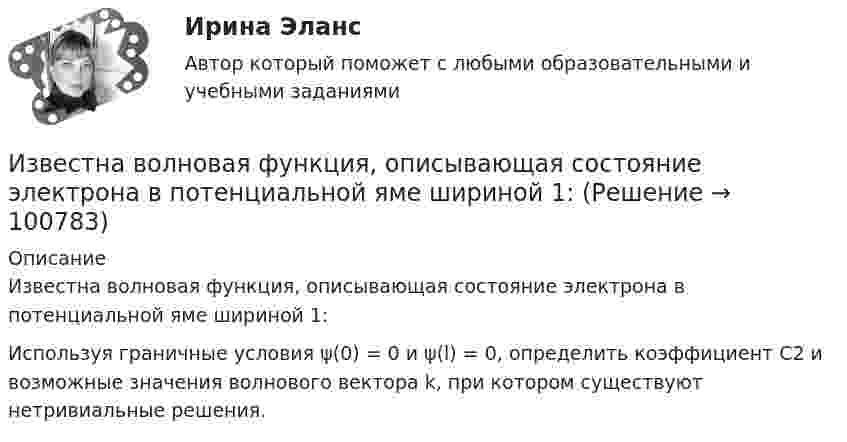      
            Описание
            Известна волновая функция, описывающая состояние электрона в потенциальной яме шириной 1: Используя граничные условия ψ(0) = 0 и ψ(l) = 0, определить коэффициент С2 и возможные значения волнового вектора k, при котором существуют нетривиальные решения.   
            
            
            Известен характер движения тела в некоторой инерциальной системе отсчета. Инерциальной является любая другая система отсчета, в которой у тела Известна волновая функция, описывающая состояние электрона в потенциальной яме шириной 1: Известна волновая функция, описывающая состояние электрона в потенциальной яме шириной 1:    Используя граничные условия (0) = 0 и (l) = 0, определить коэффициент С2 и возможные значения волнового вектора k, при котором существуют нетривиальныеИзвестна работа А, совершаемая идеальной тепловой машиной за цикл, а также температуры нагревателя T1 и холодильника T2. Определить: а) тепло  Q1, полученное рабочим телом от нагревателя; б) тепло Q2, полученное холодильником от рабочего тела.Известно, что tgφнагр = 0,5; U₁ном = 110 кВ ; Рнагр = 10 кВт. Тогда мощность батареи конденсаторов при поперечной компенсации равна  Выберите один ответ:  a. 2,7 кВар  b. 0,7 кВар  c. 0,2 кВар  d. 1,8 кВарИзвестно, что дисперсия признака равна 3600, коэффициент вариации признака составляет 50%. Среднее значение признака составит:Известно, что домашние хозяйства тратят на потреблениеИзбирательно право и процесс Задание 2Избирательно право и процесс Задание 3Избирательно право и процесс Задание 4Избирательно право и процесс Задание 5Избирательно право и процесс Задание 6Избранные вопросы стохастического анализаИзбрительное право МФПУ Синергия