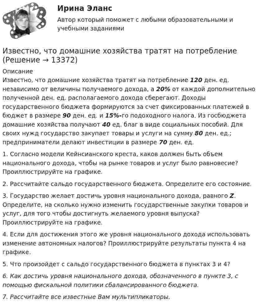      
          Описание
          Известно, что домашние хозяйства тратят на потребление 120 ден. ед. независимо от величины получаемого дохода, а 20% от каждой дополнительно полученной ден. ед. располагаемого дохода сберегают. Доходы государственного бюджета формируются за счет фиксированных платежей в бюджет в размере 90 ден. ед. и 15%-го подоходного налога. Из госбюджета домашние хозяйства получают 40 ед. благ в виде социальных пособий. Для своих нужд государство закупает товары и услуги на сумму 80 ден. ед.; предприниматели делают инвестиции в размере 70 ден. ед.1. Согласно модели Кейнсианского креста, каков должен быть объем национального дохода, чтобы на рынке товаров и услуг было равновесие? Проиллюстрируйте на грaфике.2. Рассчитайте сальдо государственного бюджета. Определите его состояние.3. Государство желает достичь уровня национального дохода, равного Z. Определите, на сколько нужно изменить государственные закупки товаров и услуг, для того чтобы достигнуть желаемого уровня выпуска? Проиллюстрируйте на графике.4. Если для достижения этого же уровня национального дохода использовать изменение автономных налогов? Проиллюстрируйте результаты пункта 4 на графике.5. Что произойдет с сальдо государственного бюджета в пунктах 3 и 4?6. Как достичь уровня национального дохода, обозначенного в пункте 3, с помощью фискальной политики сбалансированного бюджета.7. Рассчитайте все известные Вам мультипликаторы.  
            
            
            Известно, что дисперсия признака равна 3600, коэффициент вариации признака составляет 50%. Среднее значение признака составит:Известно, что домашние хозяйства тратят на потреблениеИзвестно, что за каждый проданный через интернет агент получает от 7% до 12 % суммы денег от оператора. Рассчитать полученную сумму денег от проданного тура в 200000 руб., если процент равен 8: Выберите один ответ: 3200 32000 16000  160000«Известно, что основой человека как личности является его собственная активность. Она не тождественна деятельности. Активность и деятельность независимы друг от друга; деятельность в отличие от активности символична и имеет предметныйИзвестно, что при удалении от нас некоторой туманности линия излучения водорода (l = 656,3 нм) в её спектре смещена в красную сторону на Dl = 2,5 нм. Определить скорость удаления туманности.Известно, что тестовая тревожность имеет отрицательную корреляцию с показателями интеллектуальных тестов и позволяет сделать вывод о том, что ❓Известно, что у Юпитера существует 80 спутников, часть из которых были открыты еще Галилео Галилеем. Один из них Европа вращается по орбите радиусом 6,7 ∙ 10 ^5 км с периодом 3,55 земных дней. Используя данные в задаче, определите массу Юпитера.Избранные вопросы стохастического анализаИзбрительное право МФПУ СинергияИзвестен коэффициент корреляции таких показателей, как продажа алкогольной продукции (водка и ликеро-водочные изделия) на душу населения X и среднедушевые денежные доходы населения Y. Этот коэффициент Rxy равен 0,78. Посредством регрессионногоИзвестен характер движения тела в некоторой инерциальной системе отсчета. Инерциальной является любая другая система отсчета, в которой у тела Известна волновая функция, описывающая состояние электрона в потенциальной яме шириной 1: Известна волновая функция, описывающая состояние электрона в потенциальной яме шириной 1:    Используя граничные условия (0) = 0 и (l) = 0, определить коэффициент С2 и возможные значения волнового вектора k, при котором существуют нетривиальныеИзвестна работа А, совершаемая идеальной тепловой машиной за цикл, а также температуры нагревателя T1 и холодильника T2. Определить: а) тепло  Q1, полученное рабочим телом от нагревателя; б) тепло Q2, полученное холодильником от рабочего тела.