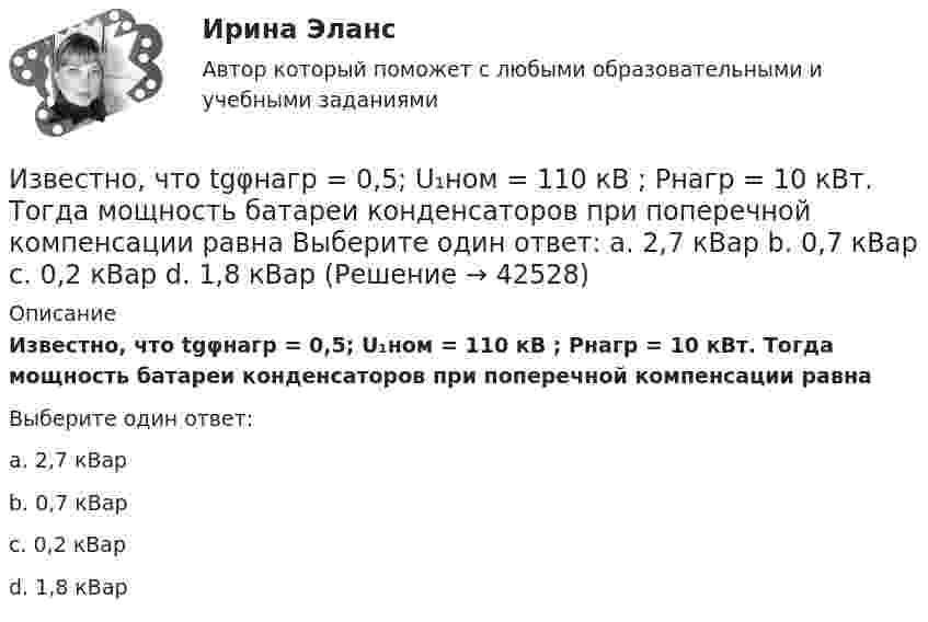      
          Описание
          Известно, что tgφнагр = 0,5; U₁ном = 110 кВ ; Рнагр = 10 кВт. Тогда мощность батареи конденсаторов при поперечной компенсации равнаВыберите один ответ:a. 2,7 кВарb. 0,7 кВарc. 0,2 кВарd. 1,8 кВар  
            
            
            Известна работа А, совершаемая идеальной тепловой машиной за цикл, а также температуры нагревателя T1 и холодильника T2. Определить: а) тепло  Q1, полученное рабочим телом от нагревателя; б) тепло Q2, полученное холодильником от рабочего тела.Известно, что tgφнагр = 0,5; U₁ном = 110 кВ ; Рнагр = 10 кВт. Тогда мощность батареи конденсаторов при поперечной компенсации равна  Выберите один ответ:  a. 2,7 кВар  b. 0,7 кВар  c. 0,2 кВар  d. 1,8 кВарИзвестно, что дисперсия признака равна 3600, коэффициент вариации признака составляет 50%. Среднее значение признака составит:Известно, что домашние хозяйства тратят на потреблениеИзвестно, что за каждый проданный через интернет агент получает от 7% до 12 % суммы денег от оператора. Рассчитать полученную сумму денег от проданного тура в 200000 руб., если процент равен 8: Выберите один ответ: 3200 32000 16000  160000«Известно, что основой человека как личности является его собственная активность. Она не тождественна деятельности. Активность и деятельность независимы друг от друга; деятельность в отличие от активности символична и имеет предметныйИзвестно, что при удалении от нас некоторой туманности линия излучения водорода (l = 656,3 нм) в её спектре смещена в красную сторону на Dl = 2,5 нм. Определить скорость удаления туманности.Избирательно право и процесс Задание 5Избирательно право и процесс Задание 6Избранные вопросы стохастического анализаИзбрительное право МФПУ СинергияИзвестен коэффициент корреляции таких показателей, как продажа алкогольной продукции (водка и ликеро-водочные изделия) на душу населения X и среднедушевые денежные доходы населения Y. Этот коэффициент Rxy равен 0,78. Посредством регрессионногоИзвестен характер движения тела в некоторой инерциальной системе отсчета. Инерциальной является любая другая система отсчета, в которой у тела Известна волновая функция, описывающая состояние электрона в потенциальной яме шириной 1: 