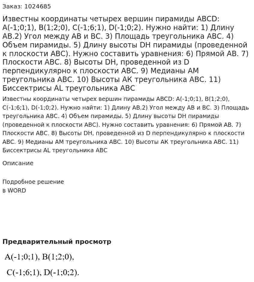 Известны координаты четырех вершин пирамиды ABCD:  A(-1;0;1), B(1;2;0), С(-1;6;1), D(-1;0;2). Нужно найти: 1) Длину АВ.2) Угол между АВ и ВС. 3) Площадь треугольника АВС. 4) Объем пирамиды. 5) Длину высоты DH пирамиды (проведенной к плоскости АВС).  Нужно составить уравнения: 6) Прямой АВ. 7) Плоскости АВС.   8) Высоты DH, проведенной из D перпендикулярно к плоскости АВС.   9) Медианы АМ треугольника АВС.  10) Высоты АК треугольника АВС.  11) Биссектрисы АL треугольника АВС   