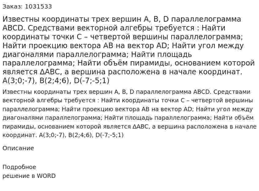 Известны координаты трех вершин A, B, D параллелограмма ABCD. Средствами векторной алгебры требуется : 	Найти координаты точки C – четвертой вершины параллелограмма; 	Найти проекцию вектора  AB на вектор AD;  Найти угол между диагоналями параллелограмма;  Найти площадь параллелограмма;  Найти объём пирамиды, основанием которой является ∆ABC, а вершина расположена в начале координат.  A(3;0;-7), B(2;4;6), D(-7;-5;1) 