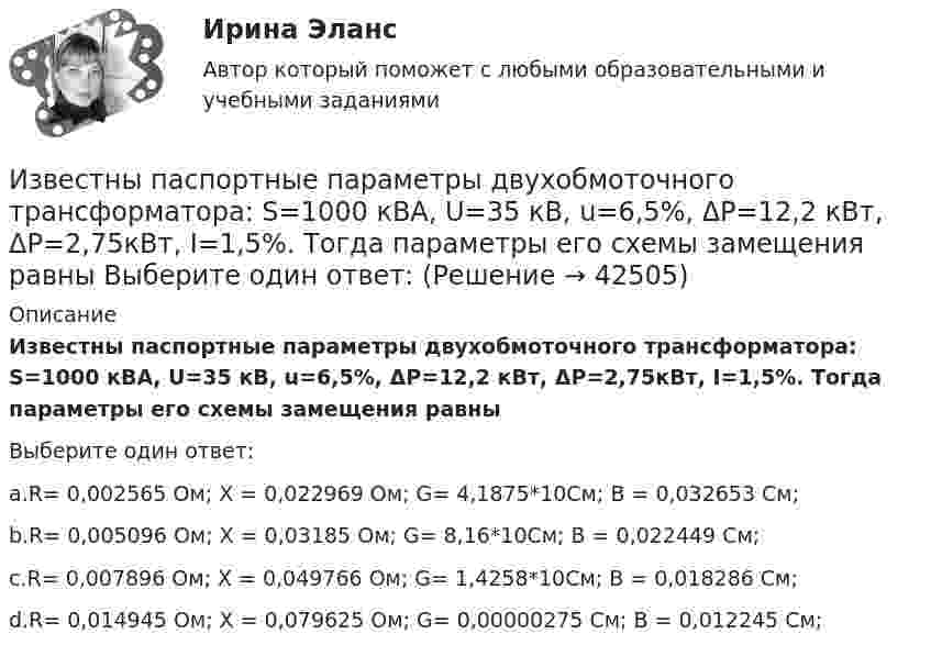      
          Описание
          Известны паспортные параметры двухобмоточного трансформатора: S=1000 кВА, U=35 кВ, u=6,5%, ΔР=12,2 кВт, ΔР=2,75кВт, I=1,5%. Тогда параметры его схемы замещения равныВыберите один ответ:a.R= 0,002565 Ом; Х = 0,022969 Ом; G= 4,1875*10См; B = 0,032653 См;b.R= 0,005096 Ом; Х = 0,03185 Ом; G= 8,16*10См; B = 0,022449 См;c.R= 0,007896 Ом; Х = 0,049766 Ом; G= 1,4258*10См; B = 0,018286 См;d.R= 0,014945 Ом; Х = 0,079625 Ом; G= 0,00000275 См; B = 0,012245 См;  
            
            
            Известный педагог и деятель в области образования ХIХ в. Фридрих Адольф Вильгельм Дистервег, которого называли учителем немецких учителей, выдвигал такую цель воспитания, как служение истине, добру, красоте. Охарактеризуйте данную цель воспитания. Известны паспортные параметры двухобмоточного трансформатора: S=1000 кВА, U=35 кВ, u=6,5%, ΔР=12,2 кВт, ΔР=2,75кВт, I=1,5%. Тогда параметры его схемы замещения равны Выберите один ответ: Известны паспортные параметры двухобмоточного трансформатора: S=2500 кВА, U=35 кВ, u=6,5%, ΔР=26,0 кВт, ΔР=5,1кВт, I=1,1%. Тогда параметры его схемы замещения равны Выберите один ответ: a.R= 0,007896 Ом; Х = 0,049766 Ом; G= 1,4258*10См;Известны следующие данные об экономике страны:Извлечение знаний из данных в самообучающейся ИИС осуществляется на основе…Из водоема с помощью веревки медленно вытаскивают алюминиевый цилиндр длиной 60 см и площадью поперечного сечения 100 см2. Когда над поверхностью воды оказалась 1/4 часть длины цилиндра, веревка оборвалась. Из водоисточника в водонапорную башню вода перекачивается по стальному трубопроводу центробежным насосом (рис. 6.7). Объемный расход воды Q. Температура воды t° C. Отметка уровня воды в источнике -  27 м «Известно, что основой человека как личности является его собственная активность. Она не тождественна деятельности. Активность и деятельность независимы друг от друга; деятельность в отличие от активности символична и имеет предметныйИзвестно, что при удалении от нас некоторой туманности линия излучения водорода (l = 656,3 нм) в её спектре смещена в красную сторону на Dl = 2,5 нм. Определить скорость удаления туманности.Известно, что тестовая тревожность имеет отрицательную корреляцию с показателями интеллектуальных тестов и позволяет сделать вывод о том, что ❓Известно, что у Юпитера существует 80 спутников, часть из которых были открыты еще Галилео Галилеем. Один из них Европа вращается по орбите радиусом 6,7 ∙ 10 ^5 км с периодом 3,55 земных дней. Используя данные в задаче, определите массу Юпитера.Известно, что художники - сильные и независимые личности. Договориться с ними, организовать выставку или продажу на условиях, удовлетворяющих всех, - непростая задача, для которой подойдет убеждающий тип лидерства, как в случае группы взаимопомощиИзвестно, что числа p и 8p^2+1 -- простые. Найдите p.Известны зависимости координат от времени x(t), y(t) и z(t). Написать выражения для угла a между скоростью u и ускорением a в момент времени t.