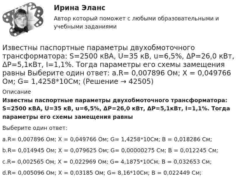      
          Описание
          Известны паспортные параметры двухобмоточного трансформатора: S=2500 кВА, U=35 кВ, u=6,5%, ΔР=26,0 кВт, ΔР=5,1кВт, I=1,1%. Тогда параметры его схемы замещения равныВыберите один ответ:a.R= 0,007896 Ом; Х = 0,049766 Ом; G= 1,4258*10См; B = 0,018286 См;b.R= 0,014945 Ом; Х = 0,079625 Ом; G= 0,00000275 См; B = 0,012245 См;c.R= 0,002565 Ом; Х = 0,022969 Ом; G= 4,1875*10См; B = 0,032653 См;d.R= 0,005096 Ом; Х = 0,03185 Ом; G= 8,16*10См; B = 0,022449 См;  
            
            
            Известны паспортные параметры двухобмоточного трансформатора: S=1000 кВА, U=35 кВ, u=6,5%, ΔР=12,2 кВт, ΔР=2,75кВт, I=1,5%. Тогда параметры его схемы замещения равны Выберите один ответ: Известны паспортные параметры двухобмоточного трансформатора: S=2500 кВА, U=35 кВ, u=6,5%, ΔР=26,0 кВт, ΔР=5,1кВт, I=1,1%. Тогда параметры его схемы замещения равны Выберите один ответ: a.R= 0,007896 Ом; Х = 0,049766 Ом; G= 1,4258*10См;Известны следующие данные об экономике страны:Извлечение знаний из данных в самообучающейся ИИС осуществляется на основе…Из водоема с помощью веревки медленно вытаскивают алюминиевый цилиндр длиной 60 см и площадью поперечного сечения 100 см2. Когда над поверхностью воды оказалась 1/4 часть длины цилиндра, веревка оборвалась. Из водоисточника в водонапорную башню вода перекачивается по стальному трубопроводу центробежным насосом (рис. 6.7). Объемный расход воды Q. Температура воды t° C. Отметка уровня воды в источнике -  27 м Из всех типов конфликта интересов правовому урегулированию подлежит:...Известно, что при удалении от нас некоторой туманности линия излучения водорода (l = 656,3 нм) в её спектре смещена в красную сторону на Dl = 2,5 нм. Определить скорость удаления туманности.Известно, что тестовая тревожность имеет отрицательную корреляцию с показателями интеллектуальных тестов и позволяет сделать вывод о том, что ❓Известно, что у Юпитера существует 80 спутников, часть из которых были открыты еще Галилео Галилеем. Один из них Европа вращается по орбите радиусом 6,7 ∙ 10 ^5 км с периодом 3,55 земных дней. Используя данные в задаче, определите массу Юпитера.Известно, что художники - сильные и независимые личности. Договориться с ними, организовать выставку или продажу на условиях, удовлетворяющих всех, - непростая задача, для которой подойдет убеждающий тип лидерства, как в случае группы взаимопомощиИзвестно, что числа p и 8p^2+1 -- простые. Найдите p.Известны зависимости координат от времени x(t), y(t) и z(t). Написать выражения для угла a между скоростью u и ускорением a в момент времени t.Известный композитор Шиловский умер, не успев завершить работу над оперой. Либретто, написанное самим Шиловским, было полностью завершено, тогда как музыка к последним двум картинам оперы осталась не дописанной.