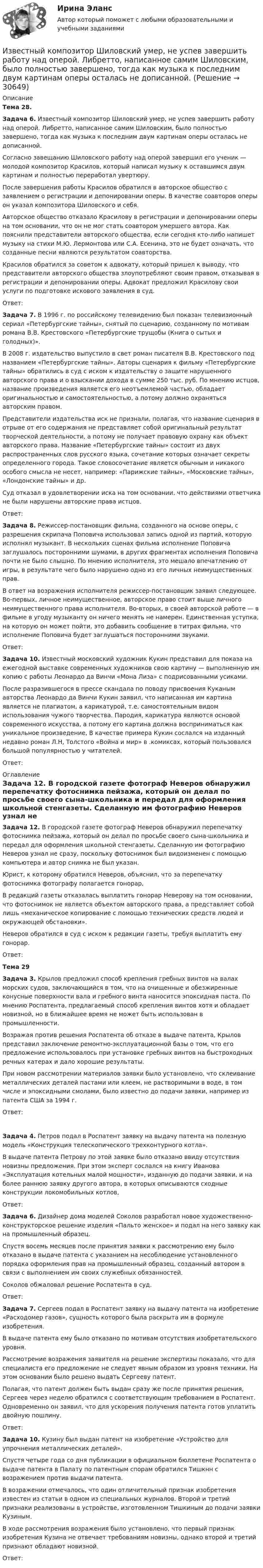      
          Описание
           Тема 28. Задача 6. Известный композитор Шиловский умер, не успев завершить работу над оперой. Либретто, написанное самим Шиловским, было полностью завершено, тогда как музыка к последним двум картинам оперы осталась не дописанной.	Согласно завещанию Шиловского работу над оперой завершил его ученик — молодой композитор Красилов, который написал музыку к оставшимся двум картинам и полностью переработал увертюру.	После завершения работы Красилов обратился в авторское общество с заявлением о регистрации и депонировании оперы. В качестве соавторов оперы он указал композитора Шиловского и себя.	Авторское общество отказало Красилову в регистрации и депонировании оперы на том основании, что он не мог стать соавтором умершего автора. Как пояснили представители авторского общества, если сегодня кто-либо напишет музыку на стихи М.Ю. Лермонтова или С.А. Есенина, это не будет означать, что созданные песни являются результатом соавторства.	Красилов обратился за советом к адвокату, который пришел к выводу, что представители авторского общества злоупотребляют своим правом, отказывая в регистрации и депонировании оперы. Адвокат предложил Красилову свои услуги по подготовке искового заявления в суд.	Ответ: Задача 7. В 1996 г. по российскому телевидению был показан телевизионный сериал «Петербургские тайны», снятый по сценарию, созданному по мотивам романа В.В. Крестовского «Петербургские трущобы (Книга о сытых и голодных)».	В 2008 г. издательство выпустило в свет роман писателя В.В. Крестовского под названием «Петербургские тайны». Авторы сценария к фильму «Петербургские тайны» обратились в суд с иском к издательству о защите нарушенного авторского права и о взыскании дохода в сумме 250 тыс. руб. По мнению истцов, название произведения является его неотъемлемой частью, обладает оригинальностью и самостоятельностью, а потому должно охраняться авторским правом.	Представители издательства иск не признали, полагая, что название сценария в отрыве от его содержания не представляет собой оригинальный результат творческой деятельности, а потому не получает правовую охрану как объект авторского права. Название «Петербургские тайны» состоит из двух распространенных слов русского языка, сочетание которых означает секреты определенного города. Такое словосочетание является обычным и никакого особого смысла не несет, например: «Парижские тайны», «Московские тайны», «Лондонские тайны» и др.	Суд отказал в удовлетворении иска на том основании, что действиями ответчика не были нарушены авторские права истцов.	Ответ: Задача 8. Режиссер-постановщик фильма, созданного на основе оперы, с разрешения скрипача Поповича использовал запись одной из партий, которую исполнял музыкант. В нескольких сценах фильма исполнение Поповича заглушалось посторонними шумами, в других фрагментах исполнения Поповича почти не было слышно. По мнению исполнителя, это мешало впечатлению от игры, в результате чего было нарушено одно из его личных неимущественных прав.	В ответ на возражения исполнителя режиссер-постановщик заявил следующее. Во-первых, личное неимущественное, авторское право стоит выше личного неимущественного права исполнителя. Во-вторых, в своей авторской работе — в фильме в угоду музыканту он ничего менять не намерен. Единственная уступка, на которую он может пойти, это добавить сообщение в титрах фильма, что исполнение Поповича будет заглушаться посторонними звуками.	Ответ: Задача 10. Известный московский художник Кукин представил для показа на ежегодной выставке современных художников свою картину — выполненную им копию с работы Леонардо да Винчи «Мона Лиза» с подрисованными усиками.	После разразившегося в прессе скандала по поводу присвоения Куканым авторства Леонардо да Винчи Кукин заявил, что написанная им картина является не плагиатом, а карикатурой, т.е. самостоятельным видом использования чужого творчества. Пародия, карикатура являются основой современного искусства, а потому его картина должна восприниматься как уникальное произведение, В качестве примера Кукин сослался на изданный недавно роман Л.Н, Толстого «Война и мир» в .комиксах, который пользовался большой популярностью у читателей.	Ответ: 
          Оглавление
          Задача 12. В городской газете фотограф Неверов обнаружил перепечатку фотоснимка пейзажа, который он делал по просьбе своего сына-школьника и передал для оформления школьной стенгазеты. Сделанную им фотографию Неверов узнал не сразу, поскольку фотоснимок был видоизменен с помощью компьютера и автор снимка не был указан.Юрист, к которому обратился Неверов, объяснил, что за перепечатку фотоснимка фотографу полагается гонорар,В редакций газеты отказалась выплатить гонорар Неверову на том основании, что фотоснимок не является объектом авторского права, а представляет собой лишь «механическое копирование с помощью технических средств людей и окружающей обстановки».Неверов обратился в суд с иском к редакции газеты, требуя выплатить ему гонорар.Ответ:Тема 29Задача 3. Крылов предложил способ крепления гребных винтов на валах морских судов, заключающийся в том, что на очищенные и обезжиренные конусные поверхности вала и гребного винта наносится эпоксидная паста. По мнению Роспатента, предлагаемый способ крепления винтов хотя и обладает новизной, но в ближайшее время не может быть использован в промышленности.Возражая против решения Роспатента об отказе в выдаче патента, Крылов представил заключение ремонтно-эксплуатационной базы о том, что его предложение использовалось при установке гребных винтов на быстроходных речных катерах и дало хорошие результаты.При новом рассмотрении материалов заявки было установлено, что склеивание металлических деталей пастами или клеем, не растворимыми в воде, в том числе и эпоксидными смолами, было известно до подачи заявки, например из патента США за 1994 г.Ответ: Задача 4. Петров подал в Роспатент заявку на выдачу патента на полезную модель «Конструкция телескопического трехконтурного котла».	В выдаче патента Петрову по этой заявке было отказано ввиду отсутствия новизны предложения. При этом эксперт сослался на книгу Иванова «Эксплуатация котельных малой мощности», изданную до подачи заявки, и на более раннюю заявку другого автора, в которых описываются сходные конструкции локомобильных котлов,	Ответ: Задача 6. Дизайнер дома моделей Соколов разработал новое художественно-конструкторское решение изделия «Пальто женское» и подал на него заявку как на промышленный образец.	Спустя восемь месяцев после принятия заявки к рассмотрению ему было отказано в выдаче патента с указанием на несоблюдение установленного порядка оформления прав на промышленный образец, созданный автором в связи с выполнением им своих служебных обязанностей.	Соколов обжаловал решение Роспатента в суд.	Ответ: Задача 7. Сергеев подал в Роспатент заявку на выдачу патента на изобретение «Расходомер газов», сущность которого была раскрыта им в формуле изобретения.	В выдаче патента ему было отказано по мотивам отсутствия изобретательского уровня.	Рассмотрение возражения заявителя на решение экспертизы показало, что для специалиста его предложение не следует явным образом из уровня техники. На этом основании было решено выдать Сергееву патент.	Полагая, что патент должен быть выдан сразу же после принятия решения, Сергеев через неделю обратился с соответствующим требованием в Роспатент. Одновременно он заявил, что для ускорения получения патента готов уплатить двойную пошлину.	Ответ:  Задача 10. Кузину был выдан патент на изобретение «Устройство для упрочнения металлических деталей».	Спустя четыре года со дня публикации в официальном бюллетене Роспатента о выдаче патента в Палату по патентным спорам обратился Тишкнн с возражением против выдачи патента.	В возражении отмечалось, что один отличительный признак изобретения известен из статьи в одном из специальных журналов. Второй и третий признаки реализованы в устройстве, изготовленном Тишкиным до подачи заявки Кузиным.	В ходе рассмотрения возражения было установлено, что первый признак изобретения Кузина не отвечает требованиям новизны, од­нако второй и третий признают обладают новизной.	Ответ: 
            
            
            Известны зависимости координат от времени x(t), y(t) и z(t). Написать выражения для угла a между скоростью u и ускорением a в момент времени t.Известный композитор Шиловский умер, не успев завершить работу над оперой. Либретто, написанное самим Шиловским, было полностью завершено, тогда как музыка к последним двум картинам оперы осталась не дописанной.Известный педагог и деятель в области образования ХIХ в. Фридрих Адольф Вильгельм Дистервег, которого называли учителем немецких учителей, выдвигал такую цель воспитания, как служение истине, добру, красоте. Охарактеризуйте данную цель воспитания. Известны паспортные параметры двухобмоточного трансформатора: S=1000 кВА, U=35 кВ, u=6,5%, ΔР=12,2 кВт, ΔР=2,75кВт, I=1,5%. Тогда параметры его схемы замещения равны Выберите один ответ: Известны паспортные параметры двухобмоточного трансформатора: S=2500 кВА, U=35 кВ, u=6,5%, ΔР=26,0 кВт, ΔР=5,1кВт, I=1,1%. Тогда параметры его схемы замещения равны Выберите один ответ: a.R= 0,007896 Ом; Х = 0,049766 Ом; G= 1,4258*10См;Известны следующие данные об экономике страны:Извлечение знаний из данных в самообучающейся ИИС осуществляется на основе…Известно, что домашние хозяйства тратят на потреблениеИзвестно, что за каждый проданный через интернет агент получает от 7% до 12 % суммы денег от оператора. Рассчитать полученную сумму денег от проданного тура в 200000 руб., если процент равен 8: Выберите один ответ: 3200 32000 16000  160000«Известно, что основой человека как личности является его собственная активность. Она не тождественна деятельности. Активность и деятельность независимы друг от друга; деятельность в отличие от активности символична и имеет предметныйИзвестно, что при удалении от нас некоторой туманности линия излучения водорода (l = 656,3 нм) в её спектре смещена в красную сторону на Dl = 2,5 нм. Определить скорость удаления туманности.Известно, что тестовая тревожность имеет отрицательную корреляцию с показателями интеллектуальных тестов и позволяет сделать вывод о том, что ❓Известно, что у Юпитера существует 80 спутников, часть из которых были открыты еще Галилео Галилеем. Один из них Европа вращается по орбите радиусом 6,7 ∙ 10 ^5 км с периодом 3,55 земных дней. Используя данные в задаче, определите массу Юпитера.Известно, что художники - сильные и независимые личности. Договориться с ними, организовать выставку или продажу на условиях, удовлетворяющих всех, - непростая задача, для которой подойдет убеждающий тип лидерства, как в случае группы взаимопомощи