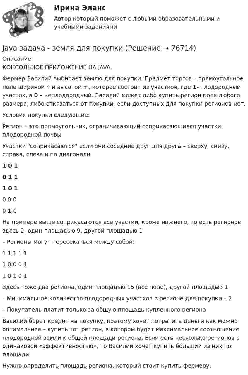      
            Описание
            КОНСОЛЬНОЕ ПРИЛОЖЕНИЕ НА JAVA.Фермер Василий выбирает землю для покупки. Предмет торгов – прямоугольное поле шириной n и высотой m, которое состоит из участков, где 1- плодородный участок, а 0 – неплодородный. Василий может либо купить регион поля любого размера, либо отказаться от покупки, если доступных для покупки регионов нет.Условия покупки следующие:Регион – это прямоугольник, ограничивающий соприкасающиеся участки плодородной почвыУчастки соприкасаются если они соседние друг для друга – сверху, снизу, справа, слева и по диагонали1 0 10 1 11 0 10 0 00 1 0На примере выше соприкасаются все участки, кроме нижнего, то есть регионов здесь 2, один площадью 9, другой площадью 1– Регионы могут пересекаться между собой:1 1 1 1 11 0 0 0 11 0 1 0 1Здесь тоже два региона, один площадью 15 (все поле), другой площадью 1– Минимальное количество плодородных участков в регионе для покупки – 2– Покупатель платит только за общую площадь купленного регионаВасилий берет кредит на покупку, поэтому хочет потратить деньги как можно оптимальнее – купить тот регион, в котором будет максимальное соотношение плодородной земли к общей площади региона. Если есть несколько регионов с одинаковой «эффективностью», то Василий хочет купить бóльший из них по площади.Нужно определить площадь региона, который стоит купить фермеру.   
            
            
            JavaScript. События. Создайте генератор сообщенийJava задача - земля для покупкиJava задача на классы и методыJupyter Notebook.kntr-2 Вариант №10 договор 0 10.1. Частица движется так, что ее радиус-вектор зависит от времени по закону r ⃗(t)=i ⃗∙2t^3+j ⃗∙3t^4+k ⃗∙4 , где i ⃗ , j ⃗, k ⃗ – единичные орты в декартовой системе координат. Найдите тангенс угла, под которым будет направлена скорость к оси х в момент времени t=1 c.kntr-2 Вариант №1 1.1. Частица движется так, что ее радиус-вектор зависит от времени по закону r ⃗(t)=i ⃗∙4t^3+j ⃗∙(2t^4-4t^6 )+k ⃗∙sin⁡〖π/2 t〗 , где i ⃗ , j ⃗, k ⃗ – единичные орты в декартовой системе координат. Через сколько секунд скорость частицы окажется перпендикулярной оси y.Kontrollarbeit 1. Часть 1. 1.Прочитайте и устно переведите всю статью. 2. Выпишите и переведите все имеющиеся в статье личные местоимения, которые стоят:I. Прочитайте и переведите текст письменно. The Bald Eagle In 1782, soon after the United States won its independence, the bald eagle was chosen as the national bird of the new country. American leaders wanted the eagle to be a symbol of their country because it is a bird of strength and courage.I. Прочитайте и переведите текст (устно). SOLAR ENERGY Solar power, also known as solar energy, is the technology of obtaining usable energy fr om the light ofI. Сделайте письменный перевод текста. Robert Schumann Robert Schumann wurde am 8. Juni 1810 in Zwickau als Sohn eines Buchhändlers geboren. II. Найдите соответствия. 1. Robert SchumannI. Текст прочитайте, спишите н сделайте перевод на русский язык. The Baxters go shopping Every week-end I have to help my wife on a usual shopping round.I. Теоретическая часть – один вариант для всех студентов и включает в себя три задания. 1) Раскрыть назначение финансового контроля, указать его виды и формы. Привести пример организации контроля двух - трех контрольных органов по выбору.I.Цель занятия: Дать возможность обучающимся публично продемонстрировать свои компетенции в понимании ситуационного подхода и знании приемов декомпозиции проблемы. Приобретение компетенции ОПК-6: Владение методами принятия решений в управлении производственной деятельностью организации.Jane Ответ a birthday party last Monday.