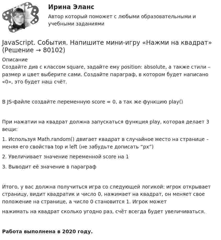      
            Описание
            Создайте див с классом square, задайте ему position: absolute, а также стили – размер и цвет выберите сами. Создайте параграф, в котором будет написано «0», это будет наш счёт.В JS-файле создайте переменную score = 0, а так же функцию play()При нажатии на квадрат должна запускаться функция play, которая делает 3 вещи:1. Используя Math.random() двигает квадрат в случайное место на странице – меняя его свойства top и left (не забудьте дописать “px”)2. Увеличивает значение переменной score на 13. Выводит её значение в параграфИтого, у вас должна получиться игра со следующей логикой: игрок открывает страницу, видит квадратик и число 0, нажимает на квадрат, он меняет свое положение на странице, а число 0 становится 1. Игрок можетнажимать на квадрат сколько угодно раз, счёт всегда будет увеличиваться.Работа выполнена в 2020 году.   
            
            
            Jane Ответ a birthday party last Monday.JavaScript. События. Напишите мини-игру «Нажми на квадрат»JavaScript. События. Создайте генератор сообщенийJava задача - земля для покупкиJava задача на классы и методыJupyter Notebook.kntr-2 Вариант №10 договор 0 10.1. Частица движется так, что ее радиус-вектор зависит от времени по закону r ⃗(t)=i ⃗∙2t^3+j ⃗∙3t^4+k ⃗∙4 , где i ⃗ , j ⃗, k ⃗ – единичные орты в декартовой системе координат. Найдите тангенс угла, под которым будет направлена скорость к оси х в момент времени t=1 c.I. Перепишите следующие предложения; подчеркните в каждом из них глагол - сказуемое и определите его видо-временную форму и залог. Переведите предложения на русский язык.I. Практическое задание (Решение кейса) по пройденным темам модуля. В XII веке племена на острове Мерузия были завоеваны племенами курфов, приплывшими из материка. Курфы поселились на острове, собрав верхушку местных племен и договорившись о подчинении им местного населения в обмен на защиту от нападений других захватчиков. Вождь курфов Аквилиус поручил своей личной охране осуществлять сборы с каждой семьи, а также создал орган управления страной Корпутос. куда могли входить представители трех самых знатных племен курфов.I. Прочитайте и переведите текст письменно. The Bald Eagle In 1782, soon after the United States won its independence, the bald eagle was chosen as the national bird of the new country. American leaders wanted the eagle to be a symbol of their country because it is a bird of strength and courage.I. Прочитайте и переведите текст (устно). SOLAR ENERGY Solar power, also known as solar energy, is the technology of obtaining usable energy fr om the light ofI. Сделайте письменный перевод текста. Robert Schumann Robert Schumann wurde am 8. Juni 1810 in Zwickau als Sohn eines Buchhändlers geboren. II. Найдите соответствия. 1. Robert SchumannI. Текст прочитайте, спишите н сделайте перевод на русский язык. The Baxters go shopping Every week-end I have to help my wife on a usual shopping round.I. Теоретическая часть – один вариант для всех студентов и включает в себя три задания. 1) Раскрыть назначение финансового контроля, указать его виды и формы. Привести пример организации контроля двух - трех контрольных органов по выбору.