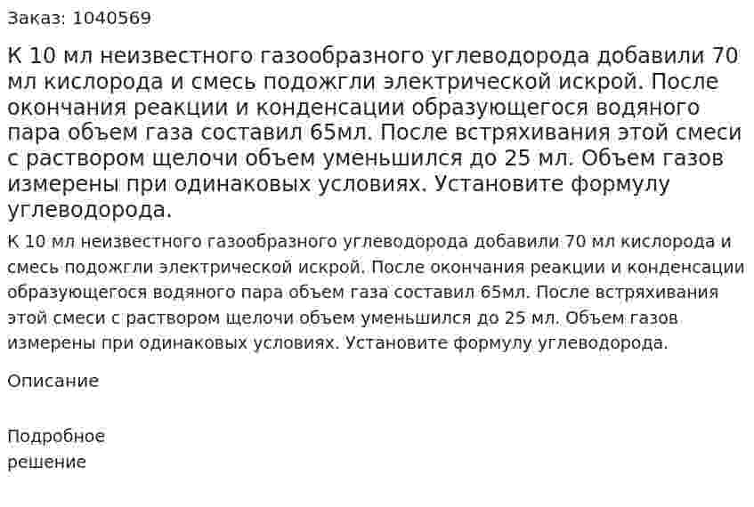 К 10 мл неизвестного газообразного углеводорода добавили 70 мл кислорода и смесь подожгли электрической искрой. После окончания реакции и конденсации образующегося водяного пара объем газа составил 65мл. После встряхивания этой смеси с раствором щелочи объем уменьшился до 25 мл. Объем газов измерены при одинаковых условиях. Установите формулу углеводорода. 