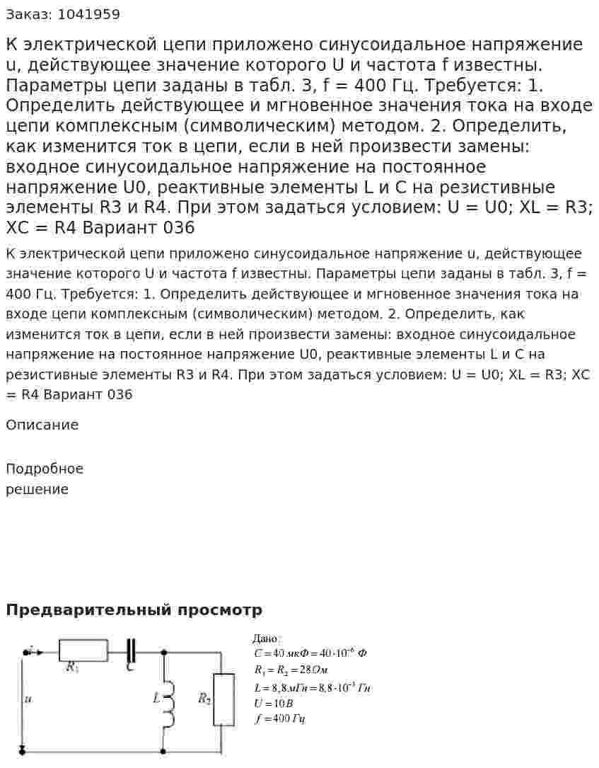 К электрической цепи приложено синусоидальное напряжение u, действующее значение которого U  и частота  f известны. Параметры цепи заданы в табл. 3, f = 400 Гц. Требуется: 1.  Определить  действующее  и  мгновенное  значения  тока  на  входе    цепи  комплексным  (символическим) методом. 2.  Определить,  как  изменится  ток  в  цепи,  если  в  ней  произвести  замены:  входное  синусоидальное  напряжение на постоянное напряжение U0, реактивные элементы  L и C  на резистивные элементы R3  и  R4. При этом  задаться условием: U = U0; XL = R3; XС = R4 Вариант 036 