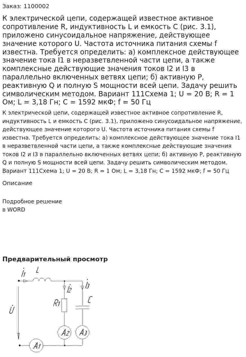 К электрической цепи, содержащей известное активное сопротивление R, индуктивность L и емкость С (рис. 3.1), приложено синусоидальное напряжение, действующее значение которого U. Частота источника питания схемы f известна. Требуется определить: а) комплексное действующее значение тока I1 в неразветвленной части цепи, а также комплексные действующие значения токов I2 и I3 в параллельно включенных ветвях цепи; б) активную Р, реактивную Q и полную S мощности всей цепи. Задачу решить символическим методом. Вариант 111Схема 1;   U = 20 В;    R = 1  Ом;  L = 3,18  Гн;    С = 1592  мкФ;   f = 50 Гц 