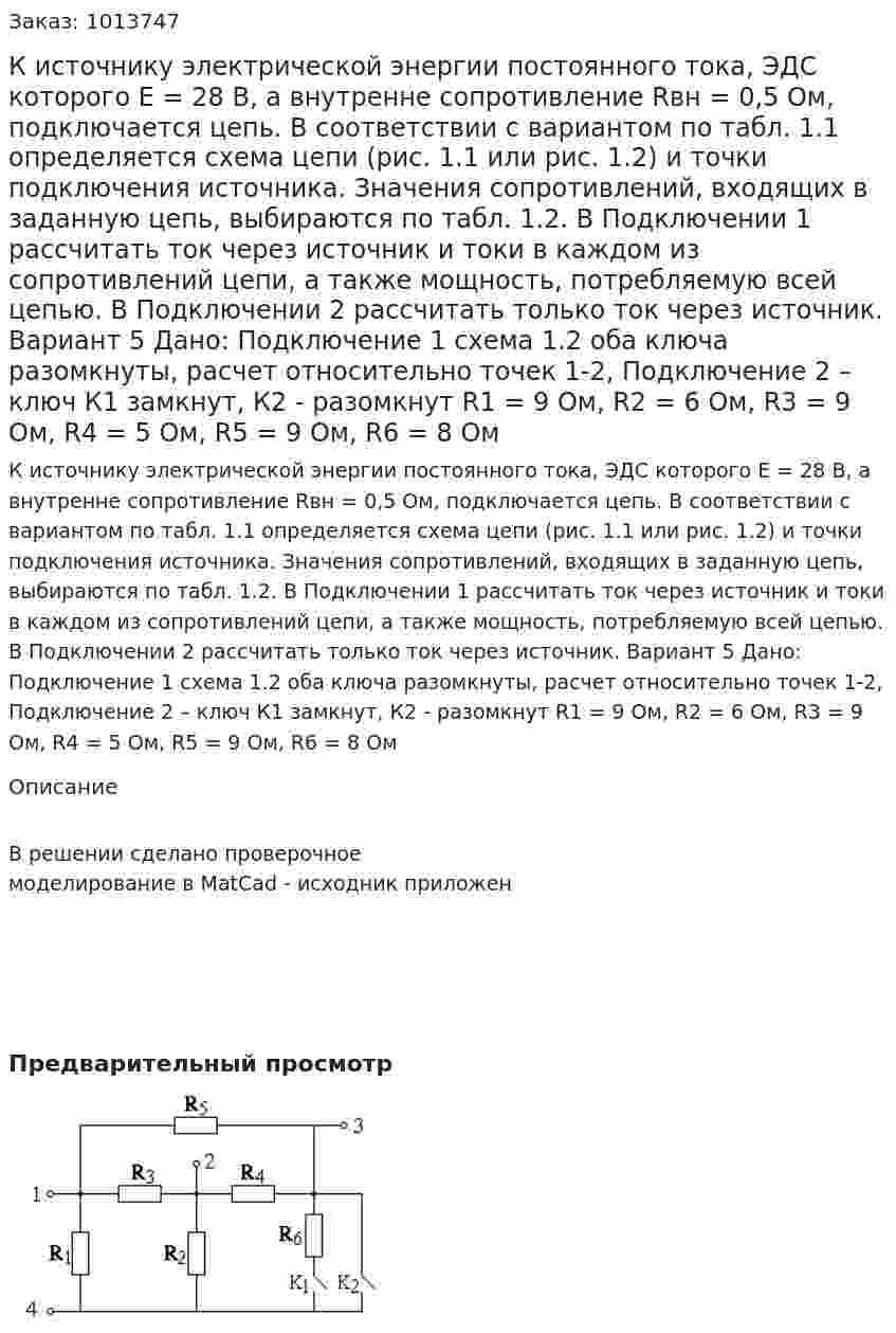 К источнику электрической энергии постоянного тока, ЭДС которого Е = 28 В, а внутренне сопротивление Rвн = 0,5 Ом, подключается цепь. В соответствии с вариантом по табл. 1.1 определяется схема цепи (рис. 1.1 или рис. 1.2) и точки подключения источника. Значения сопротивлений, входящих в заданную цепь, выбираются по табл. 1.2. В Подключении 1 рассчитать ток через источник и токи в каждом из сопротивлений цепи, а также мощность, потребляемую всей цепью. В Подключении 2 рассчитать только ток через источник. Вариант 5 Дано: Подключение 1 схема 1.2 оба ключа разомкнуты, расчет относительно точек 1-2, Подключение 2 – ключ К1 замкнут, К2 - разомкнут R1 = 9 Ом, R2 = 6 Ом, R3 = 9 Ом, R4 = 5 Ом, R5 = 9 Ом, R6 = 8 Ом 