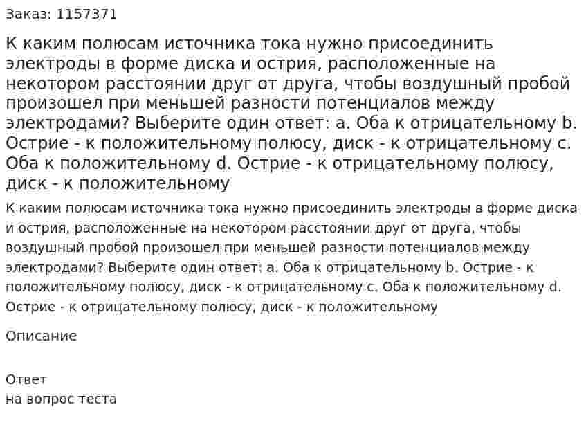 К каким полюсам источника тока нужно присоединить электроды в форме диска и острия, расположенные на некотором расстоянии друг от друга, чтобы воздушный пробой произошел при меньшей разности потенциалов между электродами? Выберите один ответ: а. Оба к отрицательному b. Острие - к положительному полюсу, диск - к отрицательному с. Оба к положительному d. Острие - к отрицательному полюсу, диск - к положительному  